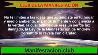 No te limites a las ideas que aprendiste en tu hogar
y medio ambiente, expande tu mente y conciencia a
la verdad, la cual te dice que eres un ser de luz
ilimitado, la Ley de la Manifestación de Andrew
Corentt te lo revela con claridad.
Manifestacion.club
CLUB DE LA MANIFESTACIÓN
 