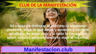Sé capaz de disfrutar al máximo tu momento
presente, elige lo que amas y aprende a sentir el
privilegio de estar vivo y si todo lo haces con
amor, estarás aprovechando tu viaje al máximo.
Manifestacion.club
CLUB DE LA MANIFESTACIÓN
 