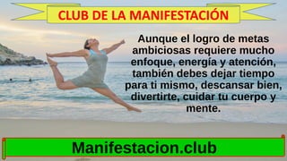 Aunque el logro de metas
ambiciosas requiere mucho
enfoque, energía y atención,
también debes dejar tiempo
para ti mismo, descansar bien,
divertirte, cuidar tu cuerpo y
mente.
Manifestacion.club
CLUB DE LA MANIFESTACIÓN
 