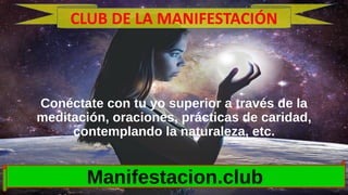 Conéctate con tu yo superior a través de la
meditación, oraciones, prácticas de caridad,
contemplando la naturaleza, etc.
Manifestacion.club
CLUB DE LA MANIFESTACIÓN
 