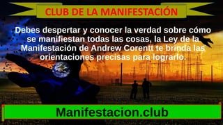 Debes despertar y conocer la verdad sobre cómo
se manifiestan todas las cosas, la Ley de la
Manifestación de Andrew Corentt te brinda las
orientaciones precisas para lograrlo.
Manifestacion.club
CLUB DE LA MANIFESTACIÓN
 