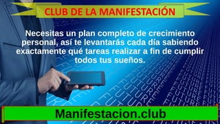 Necesitas un plan completo de crecimiento
personal, así te levantarás cada día sabiendo
exactamente qué tareas realizar a fin de cumplir
todos tus sueños.
Manifestacion.club
CLUB DE LA MANIFESTACIÓN
 