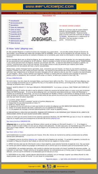 MANUAL DE INFORMATICA / FORMACION TECNOLOGICA PARA EL SOPORTE TECNICO DE LOS PC

                                                                    Newsletter 43
         ....

                     Actualización
                     Así funciona el PC
                                                                                            .........
                     Newsletters
                                                                                            Un saludo cordial a todos!.
                     Casos de reparación
                     Cómo se hace?                                                          Este es un número más de nuestro Boletín
                     Cuidados del PC                                                        gratuito mensual editado para nuestros
                                                                                            usuarios REGISTRADOS. Posteriormente
                     Ensamble del PC                                                        pasa a formar parte del contenido de HAZLO
                     Historia del PC                                                        TU MISMO. Agradecemos tu colaboración al
                     Mantenimiento                                                          difundirlo. Con eso ayudas a mucha
                                                                                            gente. El tema de hoy:
                     Optimización del PC
                     Webs técnicas

         .........

         El Hoax 'osito' jdbgmgr.exe.
         En días pasados llegaron a nuestros buzones dos mensajes muy particulares. Uno de ellos estaba dirigido al Director de
         Servicioalpc, anunciándole que había sido escogido POR SU NOMBRE, como uno de los herederos de una gran fortuna. En
         consecuencia había que ponerse en contacto inmediato con el remitente, para recibir la información e iniciar los 'tramites de
         herencia'.

         El otro mensaje decía que un oficial de Nigeria, de un gobierno pasado, estaba a punto de perder (en una operación política
         de sus adversarios) una cantidad de US 50 millones. Quien le ayudara a recibir el dinero permitiendo que se TRANSFIRIERA
         a una cuenta bancaria fuera de Nigeria, recibiría una comisión del 10%. La idea de esta estafa es empezar a pedirle a la
         victima, 'contribuciones' para iniciar los trámites. Se ha dado incluso el caso de personas que viajaron para hablar
         personalmente con los autores del hoax y fueron secuestradas.

         Desde luego, ambos mensajes fueron ignorados, pues conocemos que son hoaxes. Un Hoax es una mentira que busca
         engañar y estafar a los ínter nautas de buena voluntad. Los autores se aprovechan del correo electronico y a veces de chats
         para decir que colaboremos en la difusión de estos mensajes a fin de 'salvar la vida de una niña' o ayudar a los damnificados
         en una tragedia. Otros, incluso solicitan que hagamos 'forward' a nuestra lista de contactos para propagar la oposición
         política contra un presidente, dar a conocer 'como evitar un infarto', el daño que 'produce la coca cola', etc.

         El Hoax JDBGMGR.EXE.

         Asi como estos, hay otra clase de mensajes falsos, que buscan hacer daño a los PCs. Tal es el caso del hoax jdbgmgr.exe,
          que se propaga anunciando que en nuestros PCs hay un virus dentro de ese archivo, con la figura de un osito. Este falso
         mensaje se presenta mas o menos así:

         Subject: ALERTA VIRUS!!!!!!! Por favor SEGUIR EL PROCEDIMIENTO. Yo lo tenia y lo borre. CASI TODAS LAS COMPUS LO
         TIENEN,
         Queridos Amigos: El motivo de este e-mail es advertir a todos los usuarios de hotmail sobre un nuevo virus que circula por
         medio del MSN Messenger. El virus se llama jdbgmgr.exe y se transmite automáticamente por medio del Messenger y
         también por la libreta de direcciones. El virus no es detectado por McAfee o Norton y permanece en letargo durante 14 días
         antes de dañar el sistema entero. Puede ser borrado antes de que elimine los archivos de tu computadora Para eliminarlo,
         solo hay que hacer los pasos siguientes:

         1. Ir a Inicio, pulsar "buscar"
         2.- En búsqueda "archivos o carpetas" escribir el nombre jdbgmgr.exe
         3.- Asegurarse de que este buscando en disco "C"
         4- Pulsar en "buscar ahora"
         5.- Si aparece el virus (el icono es un osito que tendrá el nombre de jdbgmgr.exe NO ABRIR POR NINGUN MOTIVO.
         6.- Pulsar en el botón derecho del ratón y eliminarlo (ira a la papelera de reciclaje).
         7.- Ir a la papelera de reciclaje y borrarlo definitivamente o bien vaciar la papelera entera.

         SI ENCUENTRAN EL VIRUS EN SUS EQUIPOS, MANDAR ESTE MENSAJE A LAS PERSONAS QUE TENGAN EN SU LIBRETA DE
         DIRECCIONES ANTES DE QUE CAUSE ALGUN DAÑO. GRACIAS.

         Si bien es cierto que el archivo existe en los sistemas operativos Windows, ES UNA MENTIRA que sea un virus. En realidad se
         trata de un engaño para que propaguemos el borrado del archivo jdbgmgr.exe.

         Que hace el archivo JDBGMGR.EXE.

         Jdbgmgr.exe es un archivo válido que Windows utiliza cuando se trabaja con Microsoft VisualJ++ 1.1. Si se llegare a
         borrar, el daño no sería visible a no ser que se utilizara esta aplicación. En este caso pues, es improbable que el PC sufra un
         daño que lo haga colapsar. Pero que tal si el hoax llegare con el nombre de un archivo que al ser borrado dañara el
         Registro?.

         Que hacer ante un Hoax.

         Lamentablemente no existen programas anti hoaxes. Ante ello, hemos de mantenernos alertas considerando las señales
         básicas para defendernos.

         1. Si llegaste a borrar el archivo jdbgmgr.exe, restáuralo de la Papelera de reciclaje. Si vaciaste la papelera, la solución es
         reinstalar la 'Maquina Virtual de Java' desde un sitio de Internet (se regala en muchos sitios).

         2. JAMAS reenvíes este tipo de información como si fuera legítima, pues estarías haciendo el papel de virus. Hay que tener
         en cuenta que podría tratarse de propagar la eliminación de un archivo que sí es necesario para el funcionamiento del PC.

         3. DESCONFIA de mensajes parecidos, más cuando te solicitan que los envíes a la mayor cantidad de personas posible. La
         expresión en este hoax: 'ningún antivirus lo ha podido detectar' es contradictoria por si misma, pues si ninguno lo ha podido
         detectar, como es que el remitente si ha detectado que se trata de un virus.

         4. DESCONFIA en los chats, cuando alguien desconocido te contacta, con un mensaje 'urgente' que debes difundir lo más
         rápido posible, para 'ayudar al mundo' o a una causa no comprobada.

                                                                         Siguiente página --> QUE SON LOS DRIVERS O CONTROLADORES.
......


                                                 Copyright © 2005                       Servicioalpc.com



                                           Todas las marcas mencionadas son propiedad de sus respectivas compañías
 