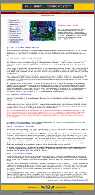 MANUAL DE INFORMATICA / FORMACION TECNOLOGICA PARA EL SOPORTE TECNICO DE LOS PC

                                                                    Newsletter 44
         ....

                     Actualización
                     Así funciona el PC
                                                                                            .........
                     Newsletters
                                                                                            Un saludo cordial a todos!.
                     Casos de reparación
                     Cómo se hace?                                                          Este es un número más de nuestro Boletín
                     Cuidados del PC                                                        gratuito mensual editado para nuestros
                                                                                            usuarios REGISTRADOS. Posteriormente
                     Ensamble del PC                                                        pasa a formar parte del contenido de HAZLO
                     Historia del PC                                                        TU MISMO. Agradecemos tu colaboración al
                     Mantenimiento                                                          difundirlo. Con eso ayudas a mucha
                                                                                            gente. El tema de hoy:
                     Optimización del PC
                     Webs técnicas

         .........

         Que son los drivers o controladores.
         Te ha ocurrido que el especialista de Soporte te esta pidiendo los drivers para reinstalar el software de tu PC y tu no sabes
         que es eso?... No es nada raro en el trabajo con las PC'. Lo 'normal' es que el vendedor se olvide de entregar los
         controladores, o que el cliente 'no se preocupe' o no sabe que con su compra debe recibir el software de instalación de su
         PC.

         QUE DEBE RECIBIR UN CLIENTE AL COMPRAR UN PC?.

         Hace algunos años, cuando compré mi primer PC, el vendedor me entregó una máquina PC XT de 12 MHz -parece mentira,
         pero lo recuerdo como si hubiera sido ayer, pues fue mi primer amor informático -. Con la PC me dio un disquete y un
         folleto. Eso era todo lo necesario. El disquete era para arrancar la PC y el folleto para aprender como hacer cambios de
         hardware.

         Al poco tiempo estaba haciendo atenciones a mi propia PC y a mis amigos y compañeros de clase. Luego cuando llegaron las
         maquinas 386 rápidamente me di cuenta que muchos vendedores no entregaban el software de instalación: los drivers de
         video, del CD-ROM, del modem, etc. Asi, los clientes tenían que recurrir siempre al vendedor cuando la máquina necesitaba
         reinstalaciones.

         Hoy, con la experiencia y el conocimiento actuales esta práctica va desapareciendo. No obstante hay quienes se olvidan de
         que el soporte es una parte vital en el trabajo de sistemas y piensan solo en la venta. Yo creo que si pensaran en el
         respaldo post venta al cliente e implementaran la estructura adecuada, venderían dos o tres veces más por ventas referidas
         de los clientes satisfechos.

         Pero volviendo al tema, preguntémonos: ¿que debe recibir un comprador de PC aparte del hardware o parte física de su
         máquina?, simple: los manuales y los programas básicos para hacerla funcionar. Los 'programas básicos' son el sistema
         operativo y los controladores. La documentación es la parte escrita o manuales que nos informan sobre como volver a
         instalar el software básico y como hacer cambios de partes. En una PC desktop (computadora de mesa) es normal que se
         instale una versión del sistema operativo Windows. La otra parte de los programas imprescindible, la constituyen los
         controladores o drivers. Estos se graban en un CD, independiente del sistema operativo.

         QUE ES UN DRIVER O CONTROLADOR.

         Un driver técnicamente es un software o programa que sirve de intermediario entre un dispositivo de hardware y el sistema
         operativo. Su finalidad es la de permitir extraer el máximo de las funcionalidades del dispositivo para el cual ha sido
         diseñado.

         Dada la existencia de una infinidad de dispositivos hardware con su consecuente innovación, el driver se crea además para
         que funcione con un sistema operativo especifico - para decirlo en palabras simples: los controladores se instalan según el
         Windows que utiliza tu PC -. Esto significa que si cambias de Sistema operativo en tu computadora, tendrás que verificar si
         necesitas también actualizar los drivers, para obtener el máximo rendimiento.

         Los CONTROLADORES no se deben 'actualizar' por que sí. Igual que como sucede con el software de aplicación, no toda
         versión actualizada de un driver funcionara con el dispositivo en cuestión. Hay que tener en cuenta que el código de un
         Driver, se crea en concordancia con la electrónica de los circuitos y una mala correspondencia puede 'enloquecer' al PC.
         También es importante tener en cuenta que el driver a utilizarse debe haber sido creado para trabajar con el sistema
         operativo del PC.



         Por otra parte, el driver apunta a un modelo especifico del dispositivo. Por ejemplo: no se puede utilizar el mismo driver
         para controlar una impresora HP 3320 y una HP 840C.

         CUANDO Y COMO CAMBIAR LOS DRIVERS.

         Es importante determinar cuando y que drivers necesita nuestro PC. Pero hay que hacerlo con cuidado, pues una instalación
         de drivers inadecuada puede dejar inoperable un dispositivo. He aquí una guía:

         a). Necesitas instalar drivers cuando instalas el Sistema operativo Windows. Dado que este sistema coloca drivers
         por default, algunos dispositivos necesitan ser reinstalados. Los reconoces porque el mismo sistema los marca con un signo
         de interrogación, con color amarillo: Inicio, Configuración, Panel de control, Administrador de dispositivos. Para colocar los
         drivers correctos se necesita eliminarlos y hacer click en el botón 'Actualizar'. Pero hay que hacerlo solo si tenemos a la
         mano los drivers correctos, pues podríamos empeorar la situación haciendo que los dispositivos dejen de funcionar.

         b). Necesitamos instalar drivers cuando cambiamos de hardware. O sea cuando por ejemplo cambiamos la placa
         modem fax, la impresora, la placa de video. En estos casos el vendedor debe entregar los drivers.

         c). Cuando, bien informado (a) te enteras que el fabricante ha creado nuevos drivers compatibles con tu modelo
         de dispositivo y con tu sistema operativo, para mejorar el rendimiento. Entonces el driver se baja del sitio Web del
         fabricante. Esto se llama actualización o mejora del controlador.

         DONDE Y COMO CONSEGUIR DRIVERS.

         Inicialmente, los drivers se obtienen de las casas fabricantes de hardware. Lo primero que hay que hacer es identificar la
         MARCA del dispositivo para el que se busca el driver. Una forma es entrando al 'Administrador de dispositivos' de Windows.
         La otra - que a veces es obligada - es abriendo la máquina para retirar del slot la placa del dispositivo a fin de ver la marca y
         modelo.

         La siguiente fase es la de obtener el controlador. La primera opción debería ser con el vendedor. La segunda podría ser con
         el soporte tecnico de confianza y la tercera es utilizar Internet. Si la opción de buscar el controlador por Internet es la mas
         conveniente, la primera opción debería ser buscar en el sitio web de los fabricantes. La segunda, en los sitios que ofrecen
         controladores gratuitos, la tercera en los foros públicos gratuitos y la cuarta en un servicio pago de suministro de
         controladores.

         Para ubicar sitios gratuitos, puedes utilizar en la opción de búsqueda del navegador, la palabra 'driver'. Mejor si utilizas el
         buscador 'Copernic' (bájalo de nuestra Home page). Para buscar en Foros, ubica estas comunidades bajo el tema 'Foros de
         hardware'. En algunos tendrás que registrarte para acceder a las ayudas de los miembros. Los servicios pagados se
         justifican si tu interés o necesidad es de tipo comercial, como para apoyar tu clientela o departamento de informática.

                                                                             Siguiente página --> LA SEGURIDAD CON OUTLOOK EXPRESS.
......


                                                 Copyright © 2005                       Servicioalpc.com



                                           Todas las marcas mencionadas son propiedad de sus respectivas compañías
 