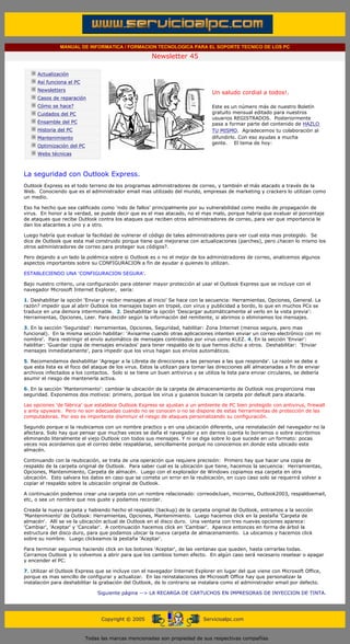 MANUAL DE INFORMATICA / FORMACION TECNOLOGICA PARA EL SOPORTE TECNICO DE LOS PC

                                                                    Newsletter 45
         ....

                     Actualización
                     Así funciona el PC
                                                                                            .........
                     Newsletters
                                                                                            Un saludo cordial a todos!.
                     Casos de reparación
                     Cómo se hace?                                                          Este es un número más de nuestro Boletín
                     Cuidados del PC                                                        gratuito mensual editado para nuestros
                                                                                            usuarios REGISTRADOS. Posteriormente
                     Ensamble del PC                                                        pasa a formar parte del contenido de HAZLO
                     Historia del PC                                                        TU MISMO. Agradecemos tu colaboración al
                     Mantenimiento                                                          difundirlo. Con eso ayudas a mucha
                                                                                            gente. El tema de hoy:
                     Optimización del PC
                     Webs técnicas

         .........

         La seguridad con Outlook Express.
         Outlook Express es el todo terreno de los programas administradores de correo, y también el más atacado a través de la
         Web. Conociendo que es el administrador email mas utilizado del mundo, empresas de marketing y crackers lo utilizan como
         un medio.

         Eso ha hecho que sea calificado como 'nido de fallos' principalmente por su vulnerabilidad como medio de propagación de
         virus. En honor a la verdad, se puede decir que es el mas atacado, no el mas malo, porque habría que evaluar el porcentaje
         de ataques que recibe Outlook contra los ataques que reciben otros administradores de correo, para ver que importancia le
         dan los atacantes a uno y a otro.

         Luego habría que evaluar la facilidad de vulnerar el código de tales administradores para ver cual esta mas protegido. Se
         dice de Outlook que esta mal construido porque tiene que mejorarse con actualizaciones (parches), pero ¿hacen lo mismo los
         otros administradores de correo para proteger sus códigos?.

         Pero dejando a un lado la polémica sobre si Outlook es o no el mejor de los administradores de correo, analicemos algunos
         aspectos importantes sobre su CONFIGURACION a fin de ayudar a quienes lo utilizan.

         ESTABLECIENDO UNA 'CONFIGURACION SEGURA'.

         Bajo nuestro criterio, una configuración para obtener mayor protección al usar el Outlook Express que se incluye con el
         navegador Microsoft Internet Explorer, sería:

         1. Deshabilitar la opción 'Enviar y recibir mensajes al inicio' Se hace con la secuencia: Herramientas, Opciones, General. La
         razón? impedir que al abrir Outlook los mensajes bajen en tropel, con virus y publicidad a bordo, lo que en muchos PCs se
         traduce en una demora interminable. 2. Deshabilitar la opción 'Descargar automáticamente al verlo en la vista previa':
         Herramientas, Opciones, Leer. Para decidir según la información del remitente, si abrimos o eliminamos los mensajes.

         3. En la sección 'Seguridad': Herramientas, Opciones, Seguridad, habilitar: Zona Internet (menos segura, pero mas
         funcional). En la misma sección habilitar: 'Avisarme cuando otras aplicaciones intenten enviar un correo electrónico con mi
         nombre'. Para restringir el envío automático de mensajes controlados por virus como KLEZ. 4. En la sección 'Enviar':
         habilitar: 'Guardar copia de mensajes enviados' para tener respaldo de lo que hemos dicho a otros. Deshabilitar: 'Enviar
         mensajes inmediatamente', para impedir que los virus hagan sus envíos automáticos.

         5. Recomendamos deshabilitar 'Agregar a la Libreta de direcciones a las personas a las que responda'. La razón se debe a
         que esta lista es el foco del ataque de los virus. Estos la utilizan para tomar las direcciones allí almacenadas a fin de enviar
         archivos infectados a los contactos. Solo si se tiene un buen antivirus y se utiliza la lista para enviar circulares, se debería
         asumir el riesgo de mantenerla activa.

         6. En la sección 'Mantenimiento': cambiar la ubicación de la carpeta de almacenamiento de Outlook nos proporciona mas
         seguridad. Exponemos dos motivos: primero, porque los virus y gusanos buscan la carpeta por default para atacarla.

         Las opciones 'de fábrica' que establece Outlook Express se ajustan a un ambiente de PC bien protegido con antivirus, firewall
         y anty spyware. Pero no son adecuadas cuando no se conocen o no se dispone de estas herramientas de protección de las
         computadoras. Por eso es importante disminuir el riesgo de ataques personalizando su configuración.

         Segundo porque si la reubicamos con un nombre practico y en una ubicación diferente, una reinstalación del navegador no la
         afectara. Solo hay que pensar que muchas veces se daña el navegador y sin darnos cuenta lo borramos o sobre escribimos
         eliminando literalmente el viejo Outlook con todos sus mensajes. Y ni se diga sobre lo que sucede en un formato: pocas
         veces nos acordamos que el correo debe respaldarse, sencillamente porque no conocemos en donde esta ubicado este
         almacén.

         Continuando con la reubicación, se trata de una operación que requiere precisión: Primero hay que hacer una copia de
         respaldo de la carpeta original de Outlook. Para saber cual es la ubicación que tiene, hacemos la secuencia: Herramientas,
         Opciones, Mantenimiento, Carpeta de almacén. Luego con el explorador de Windows copiamos esa carpeta en otra
         ubicación. Esto salvara los datos en caso que se cometa un error en la reubicación, en cuyo caso solo se requerirá volver a
         copiar el respaldo sobre la ubicación original de Outlook.

         A continuación podemos crear una carpeta con un nombre relacionado: correodeJuan, micorreo, Outlook2003, respaldoemail,
         etc, o sea un nombre que nos guste y podamos recordar.

         Creada la nueva carpeta y habiendo hecho el respaldo (backup) de la carpeta original de Outlook, entramos a la sección
         'Mantenimiento' de Outlook: Herramientas, Opciones, Mantenimiento. Luego hacemos click en la pestaña 'Carpeta de
         almacén'. Allí se ve la ubicación actual de Outlook en el disco duro. Una ventana con tres nuevas opciones aparece:
         'Cambiar', 'Aceptar' y 'Cancelar'. A continuación hacemos click en 'Cambiar'. Aparece entonces en forma de árbol la
         estructura del disco duro, para que podamos ubicar la nueva carpeta de almacenamiento. La ubicamos y hacemos click
         sobre su nombre. Luego clickeamos la pestaña 'Aceptar'.

         Para terminar seguimos haciendo click en los botones 'Aceptar', de las ventanas que queden, hasta cerrarlas todas.
         Cerramos Outlook y lo volvemos a abrir para que los cambios tomen efecto. En algún caso será necesario resetear o apagar
         y encender el PC.

         7. Utilizar el Outlook Express que se incluye con el navegador Internet Explorer en lugar del que viene con Microsoft Office,
         porque es mas sencillo de configurar y actualizar. En las reinstalaciones de Microsoft Office hay que personalizar la
         instalación para deshabilitar la grabación del Outlook, de lo contrario se instalara como el administrador email por defecto.

                                               Siguiente página --> LA RECARGA DE CARTUCHOS EN IMPRESORAS DE INYECCION DE TINTA.
......


                                                 Copyright © 2005                       Servicioalpc.com



                                           Todas las marcas mencionadas son propiedad de sus respectivas compañías
 
