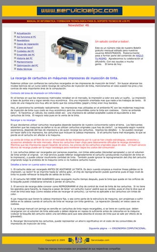 MANUAL DE INFORMATICA / FORMACION TECNOLOGICA PARA EL SOPORTE TECNICO DE LOS PC

                                                                    Newsletter 46
         ....

                     Actualización
                     Así funciona el PC
                                                                                            .........
                     Newsletters
                                                                                            Un saludo cordial a todos!.
                     Casos de reparación
                     Cómo se hace?                                                          Este es un número más de nuestro Boletín
                     Cuidados del PC                                                        gratuito mensual editado para nuestros
                                                                                            usuarios REGISTRADOS. Posteriormente
                     Ensamble del PC                                                        pasa a formar parte del contenido de HAZLO
                     Historia del PC                                                        TU MISMO. Agradecemos tu colaboración al
                     Mantenimiento                                                          difundirlo. Con eso ayudas a mucha
                                                                                            gente. El tema de hoy:
                     Optimización del PC
                     Webs técnicas

         .........

         La recarga de cartuchos en máquinas impresoras de inyección de tinta.
         Podemos utilizar con confianza los cartuchos recargados en las impresoras de inyección de tinta?. Sin buscar alcanzar los
         niveles teóricos de un curso sobre recarga de cartuchos de inyección de tinta, mencionamos en esta ocasión los pros y los
         contras de esta importante área de la computación.

         Contexto del área de impresión en Informática.

         En el tiempo en que las impresoras matriciales reinaban en el mercado, la impresión a color era solo un sueño. La impresión
         a base de puntos era y sigue siendo muy económica. Era una impresión orientada mas que nada a los trabajos de texto. El
         costo de una maquina era muy alto en tanto que los consumibles (papel y tinta) eran muy baratos.

         Hoy, el panorama ha cambiado radicalmente: las impresoras mas utilizadas en el ambiente PC son las modernas maquinas
         de inyección de tinta cuyo costo es muy económico pero los consumibles como la tinta son costosos. Como se entiende
         esto?. Si hacemos un cálculo, los costos están así: una impresora de calidad aceptable cuesta el equivalente a dos
         cartuchos de tinta. El negocio esta pues en la venta de la tinta.

         Recargar o no recargar.

         El que decidamos utilizar cartuchos recargados depende bastante de nuestro conocimiento sobre el tema. Los fabricantes
         advierten que las maquinas se dañan si no se utilizan cartuchos originales ¿que hay de cierto?. La respuesta según nuestra
         experiencia, depende del tipo de impresora y de quien recarga los cartuchos. Veamos los detalles: 1. Se pueden recargar
         sin hacer daño a la impresora, los cartuchos que incluyen la cabeza impresora. Si el cartucho fuera mal recargado, lo que se
         pierde es el cartucho sin afectar a la maquina.

         La venta de tintas es el filón de oro en el mercado de las impresoras por lo cual se han creado estrategias, versiones y
         accesorios alrededor de este mercado. Ahora los cartuchos traen chips para básicamente dificultar la recarga domestica.
         Mientras que las impresoras siguen bajando de precio, los precios de los cartuchos originales sigue en alza. Un buen servicio
         técnico de recarga puede ser la mejor estrategia para mantener bajos los costos del consumidor.

         2. Los cartuchos deben ser recargados por personas expertas, con tintas adecuadas (densidad apropiada) y con el volumen
         de tinta similar al original. Un mal servicio puede rellenar exageradamente el cartucho (produciendo inundación de tinta en
         la impresora), o puede colocar insuficiente cantidad de tinta. También puede ignorar la reprogramación del chip del cartucho
         originando luego la protesta de la maquina como si no hubiera cartucho nuevo.

         Detalles a tener en cuenta sobre recargas:

         1. El cartucho debe ser recargado ANTES DE AGOTARSE LA TINTA. Es decir cuando empieza a mostrar líneas pálidas en la
         impresión. La razón? Si se imprime hasta la 'ultima gota', el chip de reprogramación puede quemarse pues el bajo nivel de
         tinta no puede refrescar la boquilla de salida de la tinta.

         2. El cartucho NO DEBE SER GUARDADO para recargarlo mucho tiempo después, pues la tinta que queda en los orificios de
         la boquilla puede cristalizarse echando a perder el cartucho.

         3. El servicio de recarga debe conocer como REPROGRAMAR el chip de control de nivel de tinta de los cartuchos. Si no tiene
         los aparatos para hacerlo, la maquina a pesar de tener 'un cartucho nuevo' pedirá que se cambie, pues el chip le dice que el
         nivel de tinta esta bajo (como estaba antes de recargar el cartucho). La norma es aplicable a los cartuchos con tintas de
         color.

         4.Las maquinas que tienen la cabeza impresora fija, o sea como parte de la estructura de maquina, son propensas a sufrir
         daños en la cabeza cuando el cartucho de tinta se recarga con tinta genérica. La reparación (lavado) en estos casos es
         costosa.

         5. La recarga manual con jeringa es sencilla en cartuchos de tinta negra recargables, si se tiene en cuenta que: deben
         recargarse con el volumen de tinta adecuado y deben dejarse en reposo lo suficiente antes de colocarlos en la máquina
         (colocar la boquilla del cartucho sobre una servilleta para que esta absorba el exceso de tinta que se sale por efecto de la
         gravedad).

         6. Recargar técnicamente los cartuchos, puede representar un ahorro significativo en el costo de los consumibles de
         impresoras de inyección de tinta.

                                                                                       Siguiente página --> ERGONOMIA COMPUTACIONAL.
......


                                                 Copyright © 2005                       Servicioalpc.com



                                           Todas las marcas mencionadas son propiedad de sus respectivas compañías
 