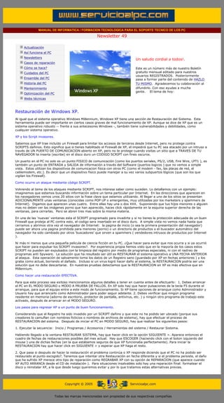 MANUAL DE INFORMATICA / FORMACION TECNOLOGICA PARA EL SOPORTE TECNICO DE LOS PC

                                                                     Newsletter 49
          ....

                      Actualización
                      Así funciona el PC
                                                                                             .........
                      Newsletters
                                                                                             Un saludo cordial a todos!.
                      Casos de reparación
                      Cómo se hace?                                                          Este es un número más de nuestro Boletín
                      Cuidados del PC                                                        gratuito mensual editado para nuestros
                                                                                             usuarios REGISTRADOS. Posteriormente
                      Ensamble del PC                                                        pasa a formar parte del contenido de HAZLO
                      Historia del PC                                                        TU MISMO. Agradecemos tu colaboración al
                      Mantenimiento                                                          difundirlo. Con eso ayudas a mucha
                                                                                             gente. El tema de hoy:
                      Optimización del PC
                      Webs técnicas

          .........

          Restauración de Windows XP.
          Al igual que el sistema operativo Windows Millennium, Windows XP tiene una sección de Restauración del Sistema. Esta
          herramienta puede ser importante en ciertos casos graves de mal funcionamiento de XP. Aunque se dice de XP que es un
          sistema operativo robusto -- frente a sus antecesores Windows -, también tiene vulnerabilidades y debilidades, como
          cualquier sistema operativo.

          XP y los Script invasores.

          Sabemos que XP trae incluído un Firewall para limitar los accesos de terceros desde Internet, pero no protege contra
          SCRIPTS dañinos. Esto significa que si tienes habilitado el Firewall de XP, el impedirá que tu PC sea atacado por un intruso a
          través de UN PUERTO DE COMUNICACION abierto en XP, pero no te protege cuando visitas un sitio que a TRAVES DE TU
          NAVEGADOR te inserta (escribe) en el disco duro un CODIGO SCRIPT con fines oscuros.

          Un puerto en el PC no solo es un punto FISICO de comunicación (como los puertos seriales, PS/2, USB, Fire Wire, LPT1 ), es
          también un punto de ENTRADA y SALIDA de información a través del Software (puertos logicos ) que no vemos a simple
          vista. Estos utilizan los dispositivos de comunicacion fisica con otros PC (como el modem - fax, las placas de red, el
          cablemodem, etc.). Es decir que un dispositivo fisico puede manejar a su vez varios subpuertos lógicos (que son los que
          vigilan los Firewall).

          Como ocurre un ataque mediante código SCRIPT.

          Volviendo al tema de los ataques mediante SCRIPT, nos interesa saber como suceden. Lo detallamos con un ejemplo:
          imaginemos que estamos buscando información sobre un tema particular por Internet. En las direcciones que aparecen en
          los navegadores vemos unos 20 sitios con la frase clave que estamos utilizando. Al llegar a uno de los sitios se presentan
          ADICIONALMENTE unas ventanas (conocidas como POP UP o emergentes, muy utilizadas por los marketers y spammers de
          Internet). Digamos que aparecen unas cuatro. Entre ellas hay una o dos XXX. Suponiendo que tus hijos menores o alguien
          mas no deben ver las imágenes porno que han aparecido, haces click rápidamente en la esquina superior derecha de las
          ventanas, para cerrarlas. Pero se abren tres mas sobre la misma materia.

          En una de las 'nuevas' ventanas esta el SCRIPT programado para invadirte y si no tienes la protección adecuada de un buen
          Firewall que proteja al PC contra esto, el codigo sera insertado en el disco duro. A simple vista no vemos nada hasta que
          cerramos y abrimos otra vez el navegador de Internet: la pagina de inicio (o sea la primera presentación del navegador)
          puede ser ahora una pagina prohibida para menores (porno) o un directorio de productos o el buscador automático del
          navegador ha sido cambiado por otros 'buscadores' que sirven a spammers ( vendedores intrusos de productos por Internet
          ).

          Ni más ni menos que una pequeña película de ciencia ficción en tu PC. ¿Que hacer para evitar que nos ocurra y si ya ocurrió
          que hacer para expulsar los SCRIPT invasores?. Por experiencia propia hemos visto que en la mayoría de los casos estos
          SCRIPT no pueden ser expulsados con la limpieza del registro por medio de programas especiales, ni con el rastreo de
          programas anti Spyware. La solución que ha resultado ser útil es RESTAURAR el sistema operativo a UNA FECHA ANTERIOR
          al ataque. Esta operación de salvamento toma los datos de un Registro sano (guardado por XP en fechas anteriores ) y los
          graba como actual, borrando el dañado. Incluso si un virus logró hacer daño al sistema, la RESTAURACION podría ser una
          solución que no debe descartarse. En nuestras pruebas detectamos que la RESTAURACION en XP es más efectiva que en
          Millennium.

          Como hacer una restauración EFECTIVA.

          Para que este proceso sea exitoso mencionamos algunos detalles a tener en cuenta antes de efectuarlo: 1. Debes arrancar
          el PC en EL MODO SEGURO o MODO A PRUEBA DE FALLOS. En XP solo hay que hacer pulsaciones de la tecla F5 durante el
          arranque, para que el equipo entre a este modo de funcionamiento. Si XP tiene opciones de arranque como Administrador y
          Usuario hay que arrancarlo como Administrador para poder seguir adelante. 2. Debes verificar que ningún programa
          residente en memoria (adorno de escritorio, protector de pantalla, antivirus, etc. ) y ningún otro programa de trabajo este
          activado, después de arrancar en el MODO SEGURO.

          Los pasos para regresar XP a un punto de buen funcionamiento.

          Considerando que el Registro ha sido invadido por un SCRIPT dañino y que este no ha podido ser ubicado (porque sus
          creadores lo camuflan con nombres ficticios o nombres de archivos de sistema), hay que efectuar el proceso de
          RESTAURACION del sistema. Después de iniciar el PC en MODO SEGURO, hay que realizar los siguientes pasos:

          1. Ejecutar la secuencia: Inicio / Programas / Accesorios / Herramientas del sistema / Restaurar Sistema.

          Habiendo llegado a la ventana RESTAURAR SISTEMA, hay que hacer click en la opción SIGUIENTE >. Aparece entonces el
          cuadro de fechas de restauraciones posibles del mes actual. Hay que ESCOGER (haciendo click con el boton izquierdo del
          mouse ) una de dichas fechas (en la que estábamos seguros de que XP funcionaba perfectamente). Para iniciar la
          RESTAURACION hay que hacer click en SIGUIENTE > y esperar que XP haga el resto.

          2. Que pasa si después de hacer la restauración el problema continúa o XP responde diciendo que el PC no ha podido ser
          restaurado al punto escogido?. Tenemos que intentar otra Restauración en fecha diferente y si el problema persiste, el daño
          que ha sufrido XP merece otro tipo de reparación como REGRABAR XP con su opción de REPARACION (que aparece cuando
          XP AUTO ARRANCA desde el CD de instalación ). Para situaciones insalvables solo hay una reparación final: formatear el
          disco y reinstalar XP, a la que desde luego queremos evitar y por lo que tratamos estas alternativas previas.
.......


                                                  Copyright © 2005                       Servicioalpc.com



                                            Todas las marcas mencionadas son propiedad de sus respectivas compañías
 