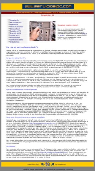 MANUAL DE INFORMATICA / FORMACION TECNOLOGICA PARA EL SOPORTE TECNICO DE LOS PC

                                                                     Newsletter 50
          ....

                      Actualización
                      Así funciona el PC
                                                                                             .........
                      Newsletters
                                                                                             Un saludo cordial a todos!.
                      Casos de reparación
                      Cómo se hace?                                                          Este es un número más de nuestro Boletín
                      Cuidados del PC                                                        gratuito mensual editado para nuestros
                                                                                             usuarios REGISTRADOS. Posteriormente
                      Ensamble del PC                                                        pasa a formar parte del contenido de HAZLO
                      Historia del PC                                                        TU MISMO. Agradecemos tu colaboración al
                      Mantenimiento                                                          difundirlo. Con eso ayudas a mucha
                                                                                             gente. El tema de hoy:
                      Optimización del PC
                      Webs técnicas

          .........

          Por qué se sobre calientan los PC's.
          Al igual que en un sistema complejo de automatismos, en donde el calor debe ser controlado para evitar que las poleas y
          engranajes se recalienten por efecto de la fricción, en los PC's el calor producido por el consumo de electricidad también
          necesita regulación. Veremos en esta edición 50 de este Boletín, como se presenta este fenómeno y como debe ser
          controlado.

          Por qué hay calor en los PC's.

          Sabemos que dentro de una computadora hay componentes que consumen POTENCIA. Para entender esto, recordemos que
          cuando una corriente eléctrica circula por un circuito, éste opone una resistencia al paso de la misma. Los electrones, en su
          camino, se ven frenados, experimentando diversos choques con los átomos. En estos choques se desprende calor, y este
          efecto se utiliza para construir estufas y bombillas eléctricas. Dentro de las computadoras se genera calor por este principio,
          pero también puede surgir una anomalía cuando el control de la temperatura se pierde: EL RECALENTAMIENTO.

          En ediciones anteriores de este rotativo explicamos que el CALOR es uno de los grandes peligros que afrontan las
          computadoras, y cuan importante es tomar medidas para REFRESCAR los circuitos. Para tener una idea global de lo que
          consumen las computadoras, mencionamos a continuación el consumo (en WATTS ) de sus principales partes. Debe
          entenderse que a mayor consumo de watts, mas calor se genera en los circuitos.

          Placa madre o motherboard: 15-30 watts, Microprocesador Celeron de 700 MHz: 21 watts, Microprocesador Pentium IV de
          2.0 GHz: 50 watts, Microprocesador Athlon de 1.2 GHz: 70 watts, bus PCI: 5 watts, Memoria Ram: aproximadamente 7
          watts por cada 128 MB, Disco duro IDE: 5-15 watts, Unidad óptica (CD-ROM /GRABADOR / DVD): 10-25 watts, Floppy disk
          drive: 5 watts, Placa de red: 4 watts, Placa de graficos avanzados: 20-50 watts, Disco duro SCSI: 10-45 watts.

          Para comparar la suma de estos valores, solo basta utilizar una medida doméstica muy conocida: las bombillas de
          iluminación. Si el PC consume 250 watts por ejemplo, equivale a tener en uso 2.5 bombillas de 100 watts.

          Que es el recalentamiento y como se presenta.

          Todo PC tiene un diseño adecuado para trabajar controlando el calor interno que se genera por su trabajo: bien por medio de
          extractores del aire caliente (como el de la fuente de energía), o utilizando ventiladores (como los que se colocan sobre el
          Microprocesador) o por medio de placas metálicas (disipadores) que se colocan sobre los Chips que mas se calientan. Hay
          otros medios poco utilizados (por su alto coste) como el uso de líquidos refrigerantes y ventiladores adicionales, pero
          comunmente las PC's han sido diseñadas para trabajar bien con los tres controladores de calor citados (extractores,
          ventiladores y disipadores).

          El sobre calentamiento sobreviene cuando uno de estos medios de control falla, siendo los extractores de aire y los
          ventiladores los que mas fallan. Dado que son elementos con partes mecánicas, es común que el polvo circundante
          produzca atascamientos del rotor que mueve las aspas. ¿Como se detectan sus fallas? Veamos: cuando el tiempo pasado
          después del último mantenimiento físico del PC ha sido demasiado largo, el polvo y la grasa seca empiezan a frenar el giro
          del extractor o ventilador. Entonces el gabinete del PC se siente bastante caliente. Los disquetes se calientan bastante dentro
          del Floppy y la computadora empieza a BLOQUEARSE O CONGELARSE en el momento menos pensado. 2. Se oye un ruido
          (zumbido) como de 'avión' en el gabinete del PC, que a veces se 'quita' con un golpecito. 3. Cuando el PC se CONGELA
          alrededor de dos minutos, es señal de que el ventilador del Microprocesador necesita atención DE URGENCIA.

          Como hacer el mantenimiento de un extractor o ventilador.

          Lejos de lo que podemos pensar a simple vista, este servicio solo tiene una dificultad media. Para limpiar por ejemplo el
          extractor de la fuente del PC (que es el que mas se atasca), solo se requiere realizar operaciones ordenadas: a) descargar la
          corriente electrostática del cuerpo (http://servicioalpc.com/ensamble1.htm ), b) DESCONECTAR el cable de energía de la
          fuente, c) abrir el gabinete por el costado IZQUIERDO, cuando miramos el PC de frente, d) soltar los tornillos que sujetan la
          fuente al chasis, e) soltar los tornillos de la tapa de la fuente, f) abrir la fuente para soltar los tornillos que sujetan el
          extractor, g) retirar la etiqueta redonda que cubre el orificio de acceso al eje del rotor, h) retirar la arandela o anillo plástico
          que sujeta al eje del rotor, i) empujar el eje hacia abajo para que las aspas queden afuera, j) LIMPIAR con un disolvente
          como Thinner o gasolina, la grasa vieja del eje y del bocín o anillo metálico del rotor, k) si es necesario, se puede lijar el eje
          de las aspas y el orificio del bocín con lija delgada para metal (una No. 400 por ejemplo), l) lubricar con aceite grueso (como
          el de automóvil), m) reinvertir los pasos para rearmar todo. Si al encender de nuevo el PC, el ruido continúa o la velocidad
          de rotación no se ha recuperado, es mejor comprar un extractor nuevo ( por un valor de alrededor de 3-5 USD), solo hay
          que tener en cuenta que el tamaño sea idéntico y que funcione con 12 voltios de corriente continua.

          Para el caso del ventilador del microprocesador, en la mayoría de los casos, es mejor REEMPLAZAR el ventilador ya que en
          este no podemos darnos el lujo de permitir funcionamientos intermitentes ( el sobrecalentamiento degrada rápidamente los
          microprocesadores.

          Conclusiones.

          Para conservar la temperatura interna adecuada de las PC's, hay que revisar regularmente los ventiladores y extractores de
          calor del sistema, así como programar una limpieza interna para retirar el polvo que se acumula sobre los circuitos (ver
          detalles del mantenimiento preventivo de un PC en http://servicioalpc.com/ensamble13.htm ). Otras consideraciones son:
          quitar el forro del gabinete cuando el PC esta trabajando, evitar que la luz solar caiga directamente sobre el PC, evitar
          hacerlo trabajar en un rincón con poca circulación de aire y realizar la limpieza interna cada año cuando el PC es un equipo
          de casa y cada seis meses cuando se trata de un equipo de oficina.
.......


                                                  Copyright © 2005                       Servicioalpc.com



                                            Todas las marcas mencionadas son propiedad de sus respectivas compañías
 