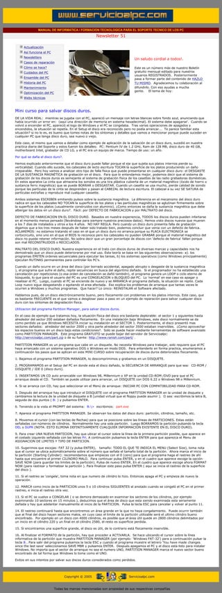 MANUAL DE INFORMATICA / FORMACION TECNOLOGICA PARA EL SOPORTE TECNICO DE LOS PC

                                                                     Newsletter 51
          ....

                      Actualización
                      Así funciona el PC
                                                                                             .........
                      Newsletters
                                                                                             Un saludo cordial a todos!.
                      Casos de reparación
                      Cómo se hace?                                                          Este es un número más de nuestro Boletín
                      Cuidados del PC                                                        gratuito mensual editado para nuestros
                                                                                             usuarios REGISTRADOS. Posteriormente
                      Ensamble del PC                                                        pasa a formar parte del contenido de HAZLO
                      Historia del PC                                                        TU MISMO. Agradecemos tu colaboración al
                      Mantenimiento                                                          difundirlo. Con eso ayudas a mucha
                                                                                             gente. El tema de hoy:
                      Optimización del PC
                      Webs técnicas

          .........

          Mini curso para salvar discos duros.
          DE LA VIDA REAL: mientras se jugaba con el PC, apareció un mensaje con letras blancas sobre fondo azul, anunciando que
          había ocurrido un error en: (aquí una dirección de memoria en sistema hexadecimal). El sistema debe apagarse'. Cuando se
          volvió a encender el PC, apareció el logo de Windows y el PC se congelaba. Tras varias operaciones de apagados y
          encendidos, la situación se repetía. En el Setup el disco era reconocido pero no podía arrancar... Te parece familiar esta
          situación? si no lo es, es bueno que tomes notas de los síntomas y detalles que vamos a mencionar porque puede suceder en
          cualquier PC que tenga disco duro, sea nuevo o viejo.

          Este caso, el mismo que vamos a detallar como ejemplo de aplicación de la salvación de un disco duro, sucedió en nuestra
          practica diaria del Soporte y estos fueron los detalles: PC: Pentium IV de 1.2 GHz, Ram de 128 MB, disco duro de 40 GB,
          motherboard Intel, grabador de CD LG, y el PC era un equipo de marca. Tiempo de uso: un año.

          Por qué se daña el disco duro?.

          Hemos explicado anteriormente que el disco duro puede fallar porque el eje que sujeta sus platos internos pierde su
          verticalidad. Cuando ello sucede, los cabezales de lecto escritura TOCAN la superficie de los platos produciendo un daño
          irreparable. Pero hoy vamos a analizar otro tipo de falla física que puede presentarse en cualquier disco duro: el DESGASTE
          DE LA SUSTANCIA MAGNÉTICA de grabación en el disco. Para que lo entendamos mejor, podemos decir que el sistema de
          grabación de los discos duros es semejante al sistema de grabación física de los casettes de las radio grabadoras domésticas.
          En estos aparatos La cinta que almacena los sonidos es una tira plástica cubierta de un material magnético (óxido de hierro o
          sustancia ferro magnética) que se puede BORRAR o DESGASTAR. Cuando un casette se usa mucho, pierde calidad de sonido
          porque las partículas de la cinta se desprenden y pasan al CABEZAL de lectura escritura. El cabezal a su vez SE SATURA de
          partículas extrañas y reproduce mal cualquier cassette.

          Ambos sistemas ESCRIBEN emitiendo pulsos sobre la sustancia magnética. La diferencia en el mecanismo del disco duro
          radica en que los cabezales NO TOCAN la superficie de los platos y las partículas magnéticas se aglutinan firmemente sobre
          la superficie de los platos (usualmente construidos con aluminio). ¿Como entonces se daña la sustancia magnética que debe
          albergar los datos en un disco duro?. Fácil: por DEFECTO DE FABRICACION y por MALTRATO del disco.

          DEFECTO DE FABRICACION EN EL DISCO DURO. Basados en nuestra experiencia, TODOS los discos duros pueden infartarse
          en el momento menos pensado (llevándose para siempre nuestros preciosos datos). Hemos visto discos nuevos que mueren
          a los 7 días de instalados y otros a los 4 años. NO HAY REGLA. Pero cuando un disco duro presenta falla de grabación
          digamos que a los tres meses después de haber sido tratado bien, podemos concluir que venia con un defecto de fabrica.
          ACLAREMOS: no estamos tratando el caso en el que un disco duro no arranca porque su PLACA ELECTRONICA se
          cortocircuito, sino uno en el que el BIOS lo reconoce pero los cabezales no pueden GRABAR porque el material magnético del
          disco no puede retener información. No sobra decir que un gran porcentaje de discos con 'defecto de fabrica' fallan porque
          son mal RECONSTRUIDOS o RECICLADOS.

          MALTRATO DEL DISCO DURO. Nuestra experiencia en el trato con discos duros de diversas marcas y capacidades nos ha
          demostrado que un disco puede deteriorarse por mal uso. Esta teoría se basa en las siguientes observaciones: a). los
          programas EMITEN ordenes secuenciales para ejecutar las tareas, b) los sistemas operativos (como Windows principalmente)
          ejecutan RUTINAS permanentes para controlar los PC's.

          Cuando un daño ocurre en un área del disco (por borrado accidental, apagado abrupto o desgaste de la sustancia magnética
          ), el programa que sufre el daño, repite secuencias en busca del algoritmo dañado. Si el programador no ha establecido una
          cancelación por repeticiones (o esa orden de cancelación se dañó también), el programa genera un LOOP o ciclo eterno de
          búsqueda, lo que para el usuario del PC es una CONGELACION o BLOQUEO del PC. Lo 'normal' en ese caso es apagar o
          resetear el PC. Luego, cuando el PC se enciende de nuevo y se ARRANCA el programa dañado, la situación se repite. Cada
          Loop nuevo sigue desgastando o agotando el area afectada. Eso explica los problemas de arranque que tantas veces le
          ocurren a Windows y muchos programas. Que hacer? Lo único: REINSTALAR el Software afectado.

          Hablamos pues, de un disco electrónicamente bueno, pero físicamente con problemas en los platos internos. Este caso, que
          es bastante FRECUENTE es el que vamos a desglosar paso a paso en un ejemplo de reparación para salvar cualquier disco
          duro con los síntomas de degradación física.

          Utilizacion del programa Partition Manager, para salvar discos duros.

          En el caso de ejemplo que tratamos hoy, la situación física del disco era bastante deplorable: el sector 1 y siguientes hasta
          alrededor del sector 200 estaban dañados físicamente. En una instalación bajo Windows, este disco normalmente se da
          como perdido ya que Windows NECESITA iniciar su instalación en el SECTOR 1. Posteriormente, el disco presentó mas
          sectores dañados: alrededor del sector 2000 y otra parte alrededor del sector 3500 estaban inservibles. ¿Como aprovechar
          los espacios buenos en un disco bajo estas condiciones?. Solo se puede hacer mediante herramientas de software avanzado
          como PARTITION MANAGER. Este programa GRATUITO se puede bajar del servidor de Servicioalpc:
          http://servicioalpc.com/part.zip o de su fuente: http://www.ranish.com/part/ .

          PARTITION MANAGER es un programa que cabe en un disquete. No necesita Windows para trabajar, solo requiere que el PC
          haya arrancado con un sistema operativo DOS o Windows en modo DOS. Para entenderlo en forma practica, enumeramos a
          continuación los pasos que se aplican en este MINI CURSO sobre recuperación de discos duros deteriorados físicamente.

          1. Bajamos el programa PARTITION MANAGER, lo descomprimimos y grabamos en un DISQUETE.

          2. PROGRAMAMOS en el Setup del PC en donde esta el disco dañado, la SECUENCIA DE ARRANQUE para que sea: CD-ROM /
          DISQUETE / IDE 0 (disco duro).

          3. INSERTAMOS UN CD auto arrancable con Windows 98, Millennium o XP en la unidad CD-ROM /DVD para que el PC
          arranque desde el CD. También se puede utilizar para arrancar, un DISQUETE con DOS 6.22 o Windows 98 o Millennium.

          4. Si se arranca con CD, hay que seleccionar en el Menú de arranque: INICIAR PC CON COMPATIBILIDAD PARA CD-ROM.

          5. Después del arranque hay que introducir el DISQUETE con el programa PARTITION MANAGER en la unidad de disquete y
          cambiamos la lectura de la unidad de disquete a B (unidad virtual que el floppy puede asumir ). O sea: escribimos la letra B,
          seguida de dos puntos ( B: ) y pulsamos ENTER.

          6. Teniendo a la vista el PROMPT del sistema: B:> escribimos: part.exe

          7. Aparece el programa PARTITION MANAGER. Se observan los datos del disco duro: partición, cilindros, tamaño, etc.

          8. Movemos el cursor (con las teclas de flechas) para que se posicione sobre las líneas de PARTICIONES. Estas están
          señaladas con números de cilindros. Normalmente hay una sola partición. Luego BORRAMOS la partición pulsando la tecla
          DEL o SUPR (NOTA: ESTO ELIMINA DEFINITIVAMENTE CUALQUIER INFORMACION EXISTENTE EN EL DISCO DURO).

          9. Para crear UNA NUEVA PARTICION, hay que ubicar el cursor sobre la línea de la primera partición posible, que aparece en
          el costado izquierdo señalada con las letras Pri. A continuación pulsamos la tecla ENTER para que aparezca el Menu de
          ASIGNACION DE LIMITES Y TIPO DE PARTICION.

          10. Sugerimos que escojas: FAT 32 (y pulsa ENTER), tamaño: TODO EL QUE TE INDICA EL MENU (Select Size), toma nota
          que el cursor se ubica automáticamente sobre el número que señala el tamaño total de la partición. Ahora marca el inicio de
          la partición (Starting Cylinder): recomendamos que empieces con el 0 (cero) para que el programa haga el rastreo de ahí
          hasta que encuentre el primer CILINDRO MALO. Para continuar pulsa ENTER, y en el cuadro que aparece escoge la opción
          SAVE NOW (para guardar los limites de la partición). Pulsa de nuevo ENTER. En el cuadro que aparece escoge ahora FORMAT
          NOW (para rastrear y formatear la partición ). Para finalizar este paso pulsa ENTER ( aqui se inicia el rastreo de la superficie
          del disco ).

          11. Si el rastreo se 'congela', toma nota en que numero de cilindro lo hizo. Entonces apaga el PC y empieza de nuevo la
          operación.

          12. MARCA como inicio de la PARTICION unos 5 o 10 cilindros SIGUIENTES al anotado cuando se congeló el PC en el primer
          rastreo, e inicia el rastreo otra vez.

          13. Si el PC se vuelve a CONGELAR ( o se demora demasiado en examinar los sectores de los cilindros, por ejemplo
          examinando 10 sectores en 15 minutos ), deducimos que el área de disco que esta siendo examinada esta seriamente
          dañada y hay que adelantar manualmente el inicio de la PARTICION. Pulsa la tecla ESC para cancelar y volver al punto 11.

          14. El rastreo continuará hasta que encontremos un área grande en la que no haya congelamiento. Puede ocurrir también
          que al final del disco hayan sectores malos, en cuyo caso el limite de la partición utilizable será el ultimo cilindro bueno
          encontrado. Por ejemplo en un disco con 4000 cilindros, es posible que el área útil quede en 2800 cilindros delimitados por
          un inicio en el cilindro 220 y un final en el cilindro 2580, el resto es superficie perdida.

          15. Si encontramos una superficie grande, el disco es útil, de lo contrario está físicamente inservible.

          16. Al finalizar el FORMATO de la partición, hay que proceder a ACTIVARLA. Se hace ubicando el cursor sobre la línea
          informativa de la partición que muestra PARTITION MANAGER (por ejemplo: 'Windows FAT-32') para a continuación pulsar la
          tecla B . Para salir del programa pulsamos la tecla ESC y cuando el programa muestre el letrero 'You have made changes
          since the last save' seleccionamos SAVE MBR y pulsamos ENTER. Después apagamos el PC y el disco esta listo para instalar
          Windows. No importa que el sector de arranque no sea el numero UNO, PARTITION MANAGER marca el nuevo sector bueno
          encontrado de tal forma que Windows lo toma como el UNO.

          Exitos en sus intentos por salvar sus discos duros considerados como perdidos.
.......


                                                  Copyright © 2005                       Servicioalpc.com



                                            Todas las marcas mencionadas son propiedad de sus respectivas compañías
 