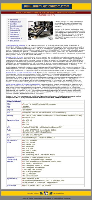 MANUAL DE INFORMATICA / FORMACION TECNOLOGICA PARA EL SOPORTE TECNICO DE LOS PC

                                                              Actualización del PC
       ....

                   Actualización
                   Así funciona el PC                                                   Sabemos bien que una computadora trabaja
                   Newsletters                                                          con dos áreas definidas: el hardware (parte
                                                                                        física) y el software (los programas o parte
                   Casos de reparación                                                  abstracta).
                   Cómo se hace?
                   Cuidados del PC                                                      Para que los PC trabajen óptimamente, estas
                                                                                        dos áreas deben formar un conjunto armonioso
                   Ensamble del PC                                                      cuyo balance vamos a analizar en las siguientes
                   Historia del PC                                                      líneas a fin de tener elementos de base para
                                                                                        tomar una decisión sobre ACTUALIZAR o
                   Mantenimiento                                                        REEMPLAZAR la máquina cuando el tiempo ha
                   Optimización del PC                                                  pasado sobre ella.
                   Webs técnicas

       .........
       La actualización del hardware. ACTUALIZAR una computadora no es un paso sencillo como parece. Va a requerir la
       EVALUACION del PC como máquina en su conjunto, para tomar una decisión al respecto. Básicamente se trata de decidir si
       LOS COMPONENTES básicos permiten la EJECUCION de los programas que NECESITAMOS para trabajar con el PC. Cuando
       decimos programas, nos referimos al Software actual: Windows XP, Office 2000 o XP, Corel Draw 12, Autocad 12, juegos de
       estrategia grandes (como Warcraft ) o programas didácticos como Enciclopedia Encarta 2003, etc. Puesto que se necesita
       cierto conocimiento de hardware y experiencia de trabajo con el software actual, te mostramos algunas observaciones útiles
       para ayudarte a evaluar los PC que podrían actualizarse.
       Sobre el cambio de partes. Lamentablemente tenemos que decir que es una de las mayores decepciones producida a raíz de
       la expectativa creada en la venta de los PC. Muchos usuarios han sido 'culturizados' para creer que los PC solo necesitan
       'pequeños cambios' a través de los años para 'mantenerse al día'. La realidad nos muestra que un PC es OBSOLETO a los
       DOS AÑOS (si al momento de la compra era el más alto en prestaciones). Pero como no todo el mundo compra el PC MAS
       MODERNO, este lapso es indudablemente más corto que el de la norma (se conoce a esto como el cumplimiento de la LEY DE
       MOORE que dice que cada 18 meses el número de los transistores de los Chips microprocesadores se DUPLICA).
       La dificultad en la actualización radica principalmente en que a un MICROPROCESADOR están íntimamente ligados un TIPO
       DE MOTHERBOARD, una clase de MEMORIA RAM y una capacidad en DISCO DURO. De manera que no solo basta con cambiar
       uno de estos componentes. Y si sumamos el valor de ellos, fácilmente tenemos que el valor es aproximado a un PC nuevo.

       Como evaluar si se puede o no actualizar un PC. Aquí las pautas: (utilizamos el Microprocesador para hacer las
       comparaciones) 1. Un PC con microprocesador Pentium II o Pentium III no puede actualizarse a Pentium 4 o a Celerón,
       porque sus procesadores utilizan motherboards incompatibles. Lo mismo ocurre con otros fabricantes como AMD: hay
       categorías que no pueden convertirse en superiores (algunos procesadores DURON no pueden actualizarse a un ATHLON XP
       sin cambiar la Motherboard). 2. Un PC que tenga una motherboard para Pentium 4 de menos de 1 GHz, no puede
       ACTUALIZARSE a un Pentium 4 de 2 GHz porque la velocidad de su bus es incompatible. Si el procesador de un PC es
       anterior a los mencionados Celerón, Pentium II o Pentium III, ya puedes deducir que lo mejor seria comprar uno nuevo.
       Donde obtener medidas de comparación y evaluación. Se pueden obtener visitando principalmente los sitios Web de los
       fabricantes de Motherboards. Afortunadamente se esta utilizando bastante la Red para orientar a los compradores. Si no
       estas familiarizado con las categorías de motherboards, tipos de Microprocesadores y memoria Ram, la fuente rápida y
       práctica debería ser tu Soporte técnico de confianza. Otra fuente de información para hacer comparaciones (principalmente
       para averiguar que Procesador va con x motherboard o cuanta memoria y tamaño de disco duro debería poseer un PC
       determinado), la constituyen las paginas Web de los sitios que VENDEN PC por Internet, pues ellos exhiben diferentes
       configuraciones para la diversidad de usuarios informáticos.

       Modelo de una Ficha técnica de una Motherboard genérica moderna muy utilizada en ensamble de equipos
       compatibles: M871G V1.0 para trabajar con el Microprocesador ATHLON 64 de la firma AMD.

        SPECIFICATIONS
        CPU                              Socket 754 for AMD Athlon64(K8) processor
        FSB                              800 MHz
        Chipset                          SiS 760/964
        VGA                              Embedded Ultra256 3D Graphics with 64M share memory
        Memory                           2 x 184-pin DIMM sockets support two 2.5V DDR SDRAMs (DDR400/333/266)
                                         Maximum: 2GB
        Expansion Slots                  1 x AGP 8X
                                         2 x PCI
                                         1 x CNR
        LAN                              Realtek RTL8201BL 10/100Mbps Fast Ethernet PHY
        Audio                            C-Media CMI9739A 6-channel audio Codec
                                         Compliant with AC'97 2.3 specification
        IDE                              2 x Ultra DMA 133/100/66
        FDD                              360K~2.88M Byte, 3 Mode FDDs or LS120
        Back Panel I/O                   1 x PS/2 keyboard
        Ports                            1 x PS/2 mouse
                                         1 x Parallel Port
                                         1 x Serial Port
                                         1 x VGA Port
                                         4 x USB 2.0 Ports
                                         1 x RJ 45 Port
                                         1 x Audio I/O (Line-in, Line-out and Mic-in)
        Internal I/O                     20-pin ATX power supply connector
        Connectors &                     4-pin ATX 12V power supply connector
        Headers                          2 x USB header support additional 4 USB2.0 ports
                                         2 x Serial ATA connectors
                                         1 x Front panel switch/LED header
                                         1 x Front panel audio header
                                         CPU / SYS FAN headers
                                         1 x IrDA for SIR header
                                         1 x CD in header
                                         1 x Speaker header
        System BIOS                      AMI 2Mb Flash ROM
                                         Supports Plug and Play 1.0A, APM 1.2, Multi Boot, DMI
                                         Full support for ACPI revision 1.0 specification
        Form Factor                      Micro ATX Form Factor, 244*220mm
....


                                               Copyright © 2005                       Servicioalpc.com



                                         Todas las marcas mencionadas son propiedad de sus respectivas compañías
 