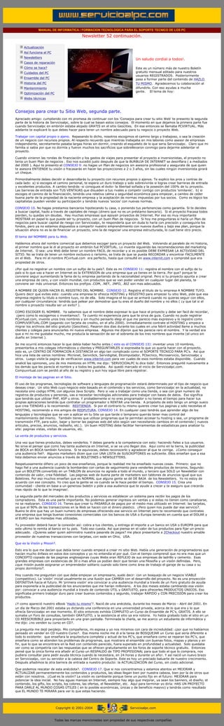 MANUAL DE INFORMATICA / FORMACION TECNOLOGICA PARA EL SOPORTE TECNICO DE LOS PC

                                                            Newsletter 52 continuación.
          ....

                      Actualización
                      Así funciona el PC
                                                                                             .........
                      Newsletters
                                                                                             Un saludo cordial a todos!.
                      Casos de reparación
                      Cómo se hace?                                                          Este es un número más de nuestro Boletín
                      Cuidados del PC                                                        gratuito mensual editado para nuestros
                                                                                             usuarios REGISTRADOS. Posteriormente
                      Ensamble del PC                                                        pasa a formar parte del contenido de HAZLO
                      Historia del PC                                                        TU MISMO. Agradecemos tu colaboración al
                      Mantenimiento                                                          difundirlo. Con eso ayudas a mucha
                                                                                             gente. El tema de hoy:
                      Optimización del PC
                      Webs técnicas

          .........

          Consejos para crear tu Sitio Web, segunda parte.
          Apreciado amigo: cumpliendo con mi promesa de continuar con los 'Consejos para crear tu sitio Web' te presento la segunda
          parte de la historia de Servicioalpc, sobre la cual se basan estos consejos. El momento en que dejamos la primera parte fue
          cuando Servicioalpc en embrión estaba alojado GRATIS en el sitio Geocities. En ese entonces se llamaba PCVIRTUAL. Más
          adelante te explicaré lo que debes hacer para tener un nombre adecuado para tu negocio o proyecto Web.

          Trabajar con capital propio o ajeno. Repasando lo dicho, nosotros escogimos el camino largo y trabajoso, o sea la creación
          de un negocio con recursos propios. Al respecto recuerdo que mientras trabajaba en mis labores como asesor de empresas
          independiente, secretamente pasaba largas horas sin dormir, creando el esqueleto de lo que seria Servicioalpc. Claro que mi
          familia si sabia por que no dormía y fueron muchos los sacrificios que sobrellevaron conmigo para dejarme adelantar el
          proyecto.

          Cuando vinieron las rondas de financiación y los gastos de viajes para presentar el proyecto a inversionistas, el proyecto no
          tenía un buen Plan de negocios . Eso nos sucedió justo después de que la BURBUJA DE INTERNET se desinflara ( a mediados
          del 2000 ). Aquí te presento el CONSEJO 9: no hagas un Plan de negocios sin asesoria profesional y asegurate de que quien
          te asesora ENTIENDE tu visión o fracasarás en hacer las proyecciones a 2 o 3 años, sin las cuales ningún inversionista girará
          un cheque.

          Primordialmente debes decidir si desarrollarás tu proyecto con recursos propios o ajenos. Te explico los pros y contras de
          cada lado: a) si escoges el camino personal, te espera un duro trabajo y solo sobrevivirás si logras crear barreras de entrada
          y excelentes productos. A cambio tendrás -si consigues el éxito- la libertad soñada y la posesión del 100% de tu proyecto.
          Las barreras de entrada son TUS VENTAJAS que disuaden a tus rivales a competir contigo con productos 'similares'. b) si
          escoges el camino de la financiación, tendrás una relativa calma y seguridad económica para empezar, a cambio de ceder
          buena parte de la propiedad de la naciente empresa y la aceptación de normas impuestas por tus socios. Como es lógico los
          capitalistas pueden vender su participación y tendrás nuevos 'socios' con nuevas normas.

          CONSEJO 10. No hagas prestamos bancarios hipotecando tu casa, o poniendo tus pertenencias como garantía. Si te decides
          a buscar capital, hazlo a través de capitales de riesgo (dinero que no es un préstamo bancario). Si el proyecto fracasa todos
          pierden, tu quedas sin deudas. Hay muchas empresas que apoyan proyectos de Internet. Por eso es muy importante
          MOSTRAR en papel lo que puede ser tu proyecto, con un buen Plan de negocios. Si hoy me preguntaras si haría un Plan de
          negocios para buscar capital de riesgo con Servicioalpc, te respondería que sin duda lo haría con precisión y conseguiría los
          fondos, pero ya no estamos dispuestos a compartir nuestro emprendimiento con nuevos dueños y bajo ese plan, porque la
          situación ahora no es la de financiar un proyecto, sino la de negociar una empresa estructurada, lo cual tiene otro precio.

          El tema del NOMBRE para tu Web.

          Hablemos ahora del nombre comercial que debemos escoger para un proyecto del Web. Volviendo al paralelo de mi historia,
          el primer nombre que le di al proyecto en embrión fué PCVIRTUAL. Lo invente siguiendo las recomendaciones del marketing
          de Internet. O sea: una Web debe tener un nombre FACIL de recordar y si es posible DEBE EXPRESAR LA ACTIVIDAD DEL
          SITIO. No se trata de tener un nombre exclusivo o rarísimo, se trata de que se pueda RECORDAR y encontrar FACILMENTE
          en el Web. Para mí el nombre PCvirtual.com era perfecto, hasta que consulté en www.internit.com y comprobé que era
          propiedad de otros.

          ¿Por qué no registrar un nombre con un sufijo de tu país?. Este es mi CONSEJO 11: registra el nombre con el sufijo de tu
          país si lo que vas a hacer en Internet es la EXTENSION de una empresa que ya tienes en la tierra. Por que? porque te
          conviene seguir aumentando la fama de tu empresa partiendo de la nacionalidad original. Pero si tu proyecto apunta a crear
          una empresa de cero, y con visión mundial, con productos que se van poder vender en cualquier lugar del planeta, te
          conviene ser más universal. Entonces los prefijos .COM, .NET, .INFO, .BIZ son mas adecuados.

          A NOMBRE DE QUIEN HACER EL REGISTRO DEL NOMBRE. CONSEJO 12. Registra el titulo de tu empresa A NOMBRE TUYO.
          Quiero decir que evites esto: cuando una empresa te ofrezca HOSTING y REGISTRO para empezar tu sitio Web, pide que esa
          empresa registre tu titulo a nombre tuyo, no de ella. Solo imagina el lio que se armará cuando no quieras seguir con ellos,
          por cualquier circunstancia: tendrás que pelear por demostrar que tu eres el dueño del nombre y no ellos ( ¿y que tal si el
          nombre o proyecto resulta ser un exito? ).

          COMO ESCOGER EL NOMBRE. Ya sabemos que el nombre debe expresar lo que hace el proyecto y debe ser facil de recordar,
           ¿pero como lo escogemos o inventamos?. Te cuento mi experiencia para que te sirva de guia. Cuando no pude registrar
          PCvirtual.com, invente unos tres nombres y sin mucho pensarlo elegi el que me parecio mas expresivo y lo registre como
          COMPUVIRTUAL.COM (pagando con tarjeta de credito, en el año 2000). Inmediatamente contrate el HOSTING y empece a
          migrar los archivos del sitio gratuito (Geocities). Pasaron dos dias durante los cuales en una febril actividad llame a muchos
          clientes y colegas para anunciarles mi nueva empresa. Algunos me dijeron que les parecia raro el nombre. Y la verdad era
          que a mi no me gustaba mucho, me producía la sensación de ser el sobrante de los tres nombres que invente (el unico sin
          dueño en Internet ).

          Se me ocurrió entonces hacer lo que debía haber hecho antes ( este es el CONSEJO 13): inventar unos 10 nombres,
          presentarlos a mis colegas informáticos y clientes y PREGUNTARLES si expresaba lo que yo quería hacer con el proyecto,
          esto es, un CENTRO DE FORMACION A DISTANCIA en algo tan complicado como el SOPORTE TECNICO PARA PC's. Asi que
          hice una lista de varios nombres: Micronet, Serviclick, Servidigital, Elcomputador, PCtecnico, Microservicio, Servicioalpc y
          otros. Luego visite la pagina de verificacion www.internit.com para ver cuales de esos nombres estaba disponible. Cuando
          analicé las opiniones, uno de mis mentores en HTML me dijo: 'SERVICIOALPC lo dice todo'. Entonces pregunté nuevamente a
          los demás que les parecía el nombre y a todos les gustaba. Asi quedó marcado el inicio de Servicioalpc.com.
          Compuvirtual.com se perdió al año de su registro y aun hoy sigue libre para registrar.

          El montaje de las paginas en el Sitio.

          El uso de los programas, tecnologías de software y lenguajes de programación estará determinado por el tipo de negocio que
          deseas crear. Un sitio Web cuyo negocio este basado en el contenido y los servicios, como Servicioalpc en la actualidad, no
          necesita sino codigo HTML con algunos Java Scripts. Pero si vas a trabajar como una tienda, o sea con gran numero de
          registros de productos y personas, vas a necesitar tecnologías adicionales para trabajar con bases de datos. Eso significa
          que tendrás que utilizar PHP, ASP u otros. Y probablemente si no eres programador o no tienes el tiempo para hacer tus
          propias aplicaciones tendrás que contratar un programador o RENTAR una tienda. A propósito de esto tengo un amigo sueco
          que crea TIENDAS y lo recomiendo: REDTIENDA. Si por el contrario tu mismo quieres crear tus paginas y solo necesitas el
          HOSTING, recomiendo a mis amigos de REDFUTURA. CONSEJO 14. En cualquier caso tendrás que aprender algo de los
          lenguajes y tecnologías que se van a aplicar en tu Site ya que tarde o temprano querrás tener mas control del
          mantenimiento del mismo. También tienes que utilizar programas que te permitan accesar tu hosting o sea, un programa de
          transmisión FTP, para subir, bajar y borrar las paginas web del sitio según van necesitando cambios en el contenido ( nuevos
          artículos, precios, anuncios, rediseño, etc.). Un buen HOSTING debe facilitar herramientas de estadísticas para analizar tu
          site: paginas vistas, visitas de usuarios, etc.

          La venta de productos y servicios.

          Una vez que tienes productos, debes venderlos. Y debes ganarle a la competencia con esto: haciendo fieles a tus usuarios.
          No sirve el pensar que como hay tanta audiencia en Internet, si se va uno llegan dos. Aquí como en la tierra, la publicidad
          de BOCA en BOCA también funciona. Si te equivocas, debes reconocerlo y agradecer al que te corrige. ¿Como conseguir
          una audiencia fiel?. Algunos marketers dicen que con UNA LISTA de SUSCRIPTORES es suficiente. Ellos enseñan que a esa
          lista debemos enviar anuncios a través de BOLETINES o NEWSLETTERS.

          Respetuosamente difiero un poco de esa enseñanza, porque la realidad me ha enseñado nuevas cosas. Primero: que no
          hago fiel a una audiencia cuando la bombardeo con cartas de seguimiento para venderles productos de terceros, Segundo:
          que un BOLETIN convertido en un TABLON de anuncios no agrada a todo el mundo, y tercero que SOLO un Newsletter con
          contenido de valor, crea fidelidad. Las paginas web de buena parte de marketers son tablones de anuncios igual que sus
          Boletines. Por eso muchos enseñan que es NORMAL que alguna gente se dé DE BAJA de los Newsletters. Yo no estoy de
          acuerdo con ese concepto. Yo creo que la gente se va cuando se le hace perder el tiempo. CONSEJO 15. Crea una
          comunidad - cliente en base a un generoso boletin y pide a esa audiencia que te ayude a crecer y te aseguro que crecerás
          mas rápido de lo que te imaginas!.

          La segunda parte del mercadeo de los productos y servicios es establecer un sistema para recibir los pagos de los
          compradores. Esta es una parte importante. No podemos generar ingresos sin ventas y si estas no tienen como canalizarse,
          no se realizaran. CONSEJO 16. Tienes que crear tu PASARELA de pagos por el medio mas utilizado en Internet: las tarjetas,
          ya que el 90% de las transacciones en la Web se hacen con el dinero plastico. ¿Pero quien nos puede dar ese servicio?.
          Bueno te dire que hay un buen numero de empresas ofreciendo ese servicio en Internet pero te recomiendo que contrates
          una empresa que tenga buenas conexiones comerciales con los bancos de USA o Europa teniendo en cuenta que el DOLAR y
          el EURO son las monedas mas utilizadas.

          Tu proveedor deberá hacer la conexión así: cobra a tus clientes, y entrega el importe a un banco en USA o EUROPA para que
          este ultimo lo remita al banco en tu país. Todo eso cuesta. Así que piensa en el valor de tus productos para fijar un precio
          adecuado. ¿Quieres saber quien administra nuestra pasarela de pagos? me place presentarte a 2Checkout nuestro amable
          proveedor de nuestras transacciones con tarjetas, con sede en Ohio, USA.

          Que es la Visión y Mision?.

          Esto era lo que me decían que debía tener cuando empecé a crear mi sitio Web. Había una generación de programadores que
          hacían mucho énfasis en estos dos conceptos y yo no entendía el por qué. Con el tiempo comprendí que no era mas que un
          CONCEPTO copiado de las paginas anglosajonas cuyas Webs eran REFLEJO de sus empresas de ladrillo y cemento. Esas
          grandes empresas con existencias de 30 o mas años ya podían decir que tenían una filosofía y un visión definidas. Pero,
          ¿que misión puede asignarse un emprendedor solitario cuando solo tiene como área de trabajo el garaje de su casa o su
          propio dormitorio?.

          Hoy cuando me preguntan con que debe empezar un empresario, suelo decir: con un bosquejo de un negocio VIABLE
          (competitivo). La 'visión' inicial usualmente es una ilusión que CAMBIA con el desarrollo del proyecto. No es una proyección
          DEFINITIVA hacia el futuro. Mi 'primera visión' era convocar a una audiencia mundial a través de un Foro gratuito de ayuda
          para exponerla a la publicidad de los anunciantes que me harían millonario. A los dos meses estaba cambiando esa visión
          por: convocar a una audiencia mundial a través de contenido ÚTIL y GRATUITO, para ofrecerles PRODUCTOS ÚNICOS. Eso
          significaba primero trabajar duro para crear buenos contenidos y segundo, trabajar RÁPIDO y CON PRECISIÓN para crear los
          productos.

          ¿Y como apareció nuestro eBook 'Hazlo tu mismo'?. Nació de una anécdota, durante los meses de Marzo - Abril del 2001. En
          un día de Marzo del 2001 estaba yo dictando una conferencia en una universidad privada, acerca de lo que era y lo que
          ofrecía Servicioalpc en ese momento. El sitio entonces exhibía COMPLETO un Curso de Ensamble de PC's, GRATIS. A ello se
          sumaba un Foro de consultas, también GRATUITO, y la asistencia al sitio ya era notoria. Yo había grabado todo el sitio en un
          CD REESCRIBIBLE para proyectarlo en una gran pantalla. Terminada la charla, se me acerco un estudiante de informática y
          me dijo: ¿no venden su curso en CD?.

          La pregunta me dejó perplejo. Mis compañeros, mi esposa y yo nos miramos con cara de incredulidad: ¿por que no habíamos
          pensado en vender en CD nuestro Curso?. Esa misma noche me di a la tarea de BOSQUEJAR un Curso que sería diferente a
          todo lo existente: que enseñara la arquitectura completa y actual de los PC's, que enseñara como se reparan los PC's, que
          enseñara como se atienden los problemas de programas, que mostrara el ensamble con buenas fotos, mapas y planos y en
          fin, que lo que se encontrara en la Red con contenido parecido, fuera superado en profundidad y actualidad. Solo quedaba
          ver como se competiría con las respuestas que se ofrecen gratuitamente en los foros de soporte técnico gratuito. Entonces
          pensé que la única forma era añadir al Curso un RESPALDO de TIPO PROFESIONAL para que todo el que lo comprara, nos
          pudiera consultar para pedir ayuda técnica cuando la necesitara, en 24 horas y durante un año!. Y así nació un nuevo brazo
          en Servicioalpc, con su servidor a la cabeza del Centro de Soporte. Este es hoy un preciado baluarte de nuestro crecimiento.
          Después añadimos la otra barrera de entrada a nuestro producto: la ACTUALIZACION del Curso, sin costo adicional.

          Que podemos rescatar de esta anécdota?. CONSEJO 17. Que si nos concentramos y estamos atentos en MEJORAR y
          ACTUALIZAR permanentemente los contenidos y productos, las ideas llegan bien por nuestra cabeza, bien por la de otros que
          están con nosotros. ¿Cual es la visión? La visión es cambiante porque tiene un punto fijo en el futuro: MEJORAR para
          potenciar la idea inicial. No hay aguas mansas en Internet, siempre hay algo que mejorar, ya sean los banners, el diseño, el
          contenido, los gifts, los scripts, los colores, las ofertas, el Newsletter, etc. Aquí para terminar yo diría: HAS UN PROYECTO
          PARA DARLE AL MUNDO COSAS ÚTILES ( en lo posible económicas, únicas y de beneficio masivo) y tendrás como resultado
          que EL MUNDO TE MIRARA para ver lo que estas haciendo.
.......


                                            Copyright © 2001-2004                        Servicioalpc.com



                                            Todas las marcas mencionadas son propiedad de sus respectivas compañías
 