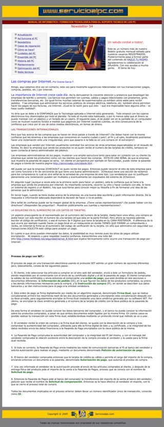 MANUAL DE INFORMATICA / FORMACION TECNOLOGICA PARA EL SOPORTE TECNICO DE LOS PC

                                                                     Newsletter 54
          ....

                      Actualización
                      Así funciona el PC                                                            .........
                      Newsletters                                                                   Un saludo cordial a todos!.
                      Casos de reparación
                      Cómo se hace?                                                                 Este es un número más de nuestro
                                                                                                    Boletín gratuito mensual editado para
                      Cuidados del PC                                                               nuestros usuarios REGISTRADOS.
                      Ensamble del PC                                                               Posteriormente pasa a formar parte
                                                                                                    del contenido de HAZLO TU MISMO.
                      Historia del PC
                                                                                                    Agradecemos tu colaboración al
                      Mantenimiento                                                                 difundirlo. Con eso ayudas a mucha
                      Optimización del PC                                                           gente. El tema de hoy:
                      Webs técnicas

          .........

          Las compras por Internet. Por Vicente Garcia T.
          Amigo, aquí estamos otra vez en contacto, esta vez para mostrarte sugerencias relacionadas con tus transacciones (pagos,
          compras, pedidos, etc.) por Internet.

          La importancia de Internet crece cada día. Así lo demuestran la creciente atención y presencia que despliegan las
          empresas de ladrillo y cemento. Los bancos nos permiten ver cuentas, saldos y pagos relacionados con prestamos, giros,
          transferencias bancarias, etc. De igual forma muchas cadenas de supermercados ya exhiben sitios webs para recibir
          pedidos. Y las empresas que administran los servicios públicos de energía eléctrica, telefonía, etc. también ahora permiten
          hacer los pagos de sus facturas, vía Internet. ¿Cual es la razón para que esto - que era impensable hace algunos años - se
          haya vuelto realidad?.

          Yo diría que se debe a la CONFIANZA que la Tecnología aplicada a Internet esta generando. Todo empezó con los cajeros
          electrónicos hoy diseminados por todo el planeta. Ya todo el mundo esta habituado, o por lo menos sabe que el dinero se
          puede manejar con un plástico y un teclado de un cajero. El siguiente paso, el de poder ver en la pantalla de un computador
          como se mueven nuestros fondos a medida que pagamos por Internet nuestras cuentas, es otra consecuencia de la
          confianza que crece por el uso de estos medios electrónicos, en temas de dinero.

          LAS TRANSACCIONES INTERNACIONALES.

          Pero que hay acerca de las compras que se hacen en otros países a través de Internet? ¿Se deben hacer con la misma
          confianza que les tenemos a las empresas que conocemos en nuestra ciudad y país?, al fin y al cabo, localmente podríamos
          hacer una reclamación ante una irregularidad, pero que pasaría si la falla es en una compra en el extranjero?.

          Las empresas que venden por Internet usualmente contratan los servicios de otras empresas especializadas en el recaudo de
          fondos. Es decir la empresa que vende los productos no es quien recibe el numero de las tarjetas de crédito, tampoco es
          quien contacta al banco administrador del plástico.

          Las empresas administradoras de los pagos, muestran una amplia estructura tanto para estar en contacto con su cliente (la
          empresa que vende los productos) como con los clientes que hacen las compras. ESTA ES UNA SEÑAL de que la empresa
          que muestra la pasarela de pagos es seria. Un cliente en perspectiva por ejemplo en Servicioalpc, puede visitar la pasarela
          de pagos a través de nuestra pagina http://servicioalpc.com/ebook.htm .

          Allí puede ver que la empresa 2CHECKOUT es quien recibe los pagos. Entonces puede recorrer el sitio de esta empresa para
          ver como funciona a fin de cerciorarse de que tiene una buena administración. 2Checkout tiene una sección de reclamos
          para los compradores lo cual es otra señal de la seriedad de una empresa de este tipo. Los vendedores que no justifiquen
          plenamente una reclamación pueden ser multados y eventualmente ser expulsados del sistema de 2Checkout.

          En segundo lugar (aunque a veces esta es la primera razón para hacer un pedido), esta la confianza que se tiene a la
          empresa que vende los productos por Internet. Es importante conocerla, recorrer su sitio y hacer contacto con ella. Si tiene
          un sistema de registro a un Boletín, hay que suscribirse para conocer mejor su filosofía a fin de formarse una idea de las
          personas que la administran.

          En tercer lugar, cuando se tiene dudas acerca de la empresa, es una buena idea escribirle y pedir información directa. De la
          respuesta e información adecuada dependerá la decisión de hacer o no el pedido.

          Otra señal de confianza puede ser la imagen global de la empresa. ¿Tiene varias representaciones? ¿Se puede hablar con los
          directivos? ¿Responden las preguntas?. Muestran públicamente sus cuentas y representaciones?.

          LA SEGURIDAD EN EL SUMINISTRO DE LOS DATOS DE TARJETAS.

          Un aspecto preocupante es el representado por el suministro del numero de la tarjeta. Hasta hace unos años, una compra se
          podía hacer con solo escribir el numero de una tarjeta (el que esta en la parte frontal). Pero ahora se necesita además
          escribir el código de verificación, o sea el numero de 4 dígitos que tiene la tarjeta en su CARA POSTERIOR. A diferencia de lo
          que ocurre por ejemplo cuando haces un pago local en un restaurante en donde TIENES QUE FIRMAR un comprobante o
          recibo, en Internet la firma es el suministro del codigo de verificación de tu tarjeta. Un sitio que administra con seguridad sus
          transacciones SOLICITA este código para aceptar un pago.

          En cuanto a que otros puedan interceptar los datos, la posibilidad es muy remota pues los sitios de pagos utilizan
          encriptación. Al respecto y para respaldar nuestra confianza, transcribimos una nota del
          sitio http://www.htmlweb.net/seguridad/ssl/ssl_8.html que explica técnicamente como ocurre una transacción de pago por
          Internet:




          Proceso de pago con SET.-


          El proceso de pago en una transacción electrónica usando el protocolo SET admite un gran número de opciones diferentes
          pero, básicamente, consta de los siguientes pasos:


          1. El cliente, trás seleccionar los artículos a comprar en el sitio web del vendedor, envía a éste un formulario de pedido,
          siendo respondido por el comerciante con el envío de su certificado digital y el de la pasarela de pago. El cliente comprueba
          la validez de los certificados y envía entonces al comerciante una orden de pago, que está dividida en dos secciones o
          documentos diferentes: la Información de pedido (OI), en la que figuran los datos de los productos comprados, su precio
          y las demás informaciones necesarias para la compra, y la Instrucción de compra (PI), en donde se describen sus datos
          bancarios y se dan instrucciones para el pago a la entidad vendedora.


          2. Esta orden de pago se firma digitalmente por medio de un algoritmo especial, denominado Firma Dual, que se realiza
          concatenando primero los resúmenes hash de los dos documentos generados y encriptando esta concatenación después con
          su llave privada, para seguidamente encriptar la Firma Dual mediante una clave simétrica generada por su software SET. Por
          último, se encriptan la clave simétrica generada y el número de la tarjeta de crédito con la llave pública de la pasarela de
          pago.


          De esta forma el vendedor no puede conocer los datos bancarios del comprador, y el banco no puede conocer la información
          sobre los productos comprados, a pesar de que ambos documentos están ligados por la misma firma. En ciertos casos es
          posible realizar la transacción sin esta firma dual, estableciéndose mediante un protocolo inicial qué método se va a usar.


          3. El vendedor recibe la orden de compra y la firma dual del cliente, se queda con la descripción de la compra y tras
          comprobar la auntenticidad del comprador, utilizando para ello la firma digital de éste y su certificado, y la integridad de los
          datos recibidos envía los datos financieros a la Pasarela de Pago encriptados con la clave pública de la misma.


          4. La Pasarela de Pago comprueba la autenticidad del comprador y la integridad del PI del mismo, y con el mensaje del
          vendedor comprueba la relación existente entre la descripción de la compra enviada al vendedor y la usada para la firma
          dual recibida.


          5. Si todo es correcto, la Pasarela de Pago envía mediante las redes de comunicación bancarias el PI al banco del vendedor y
          solicita autorización para realizar el pago, mediante un documento denominado Petición de autorización de pago.


          6. El banco del vendedor comprueba entonces que la tarjeta de crédito es válida y permite el cargo del importe de la compra,
          enviando entonces un documento a la pasarela, denominado Autorización de pago, que autoriza el proceso de compra.


          7. Una vez informado el vendedor de la autorización procede al envío de los artículos comprados al cliente, y después de la
          entrega física del producto pide el importe de la venta a la Pasarela de Pagos, proceso que se conoce con el nombre de
          Solicitud de pago.


          8. Entonces la Pasarela de Pagos pide al banco del comprador la transferencia del importe de la venta al banco del vendedor,
          petición que recibe el nombre de Solicitud de compensación. Entonces se le hace efectivo al vendedor el importe, con lo
          que se cierra el proceso total de compra.


          Todos los documentos implicados en el proceso anterior deben llevar un número identificador único de transacción, conocido
          como ID.




.......


                                                  Copyright © 2005                       Servicioalpc.com



                                            Todas las marcas mencionadas son propiedad de sus respectivas compañías
 