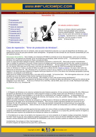 MANUAL DE INFORMATICA / FORMACION TECNOLOGICA PARA EL SOPORTE TECNICO DE LOS PC

                                                                      Newsletter 55
           ....

                       Actualización
                       Así funciona el PC
                                                                                              .........
                       Newsletters
                                                                                              Un saludo cordial a todos!.
                       Casos de reparación
                       Cómo se hace?                                                          Este es un número más de nuestro Boletín
                       Cuidados del PC                                                        gratuito mensual editado para nuestros
                                                                                              usuarios REGISTRADOS. Posteriormente
                       Ensamble del PC                                                        pasa a formar parte del contenido de HAZLO
                       Historia del PC                                                        TU MISMO. Agradecemos tu colaboración al
                       Mantenimiento                                                          difundirlo. Con eso ayudas a mucha
                                                                                              gente. El tema de hoy:
                       Optimización del PC
                       Webs técnicas

           .........

           Caso de reparación: "Error de protección de Windows".
           Amigo, aquí estamos otra vez en contacto, esta vez para mostrarte la solución a un caso de desperfecto de Windows, que
           esperamos te sirva de guia para atender casos semejantes. El ejemplo ha sido tomado de una situación presentada por uno
           de nuestros clientes.

           Descripción del problema: Para instalar una impresora HP 840C la conecté con el pc desconectado, como es lo correcto.
           Inicié el PC y me apareció el mensaje "Error de protección de Windows, debe reiniciar su PC". A continuación lo reinicié y
           Windows me sugirió que arrancara en Modo a prueba de fallos.
           Como no supe que hacer apagué el equipo, desconecté la impresora y reinicié el PC. Este pudo arrancar normalmente.
           Volví a instalar la impresora y funcionó, incluso imprimí el trabajo que tenía pendiente pero al otro día, cuando arranque el
           PC nuevamente apareció el mensaje "Error de protección de Windows". Así que apagué el PC, desconecté la impresora del
           PC y lo reinicié. Pero esta vez no funcionó y vez tras vez aparecía el mensaje de "Error de protección de Windows".
           Como en Windows en modo a prueba de fallos se puede ver su eBook técnico (Hazlo tu mismo), me puse a leer sobre las
           diferencias de Windows 95 , 98 y Windows XP y me pareció curioso lo de su registro y en la ayuda de Windows acerca del
           registro y me decía que para restaurar el registro tenía que hacerlo en D.O.S y me dieron los comandos apropiados (scanreg
           /restore) y lo restauré a una fecha que
           sabía que el PC estaba funcionando bien y con esto el PC se arregló. Ya funciona bien. Mis interrogantes ahora son: ¿A qué
           se debe ese error de Windows? Esta misma impresora funciona bien en
           el PC de un amigo que tiene una de las mismas. ¿Me amplían un poco más el tema acerca del Registro?
           Otro detalle: ¿es normal que la resolución de Windows en modo a prueba de fallos sea deficiente, o sea que los colores de las
           imágenes no se vean bien?.       Mi PC es un Pentium III a 550 Mhz, 128 de RAM, disco duro de 13 GB, Mainboard Xcell 2000,
           CD ROM de 52X y S.O. Windows 98.

 .......

           Explicación:


           1. El Registro de Windows es la columna vertebral de este Sistema operativo. En las versiones Windows 95, 98 y Millennium
           el registro es afectado por los programas. Cada programa inserta un código propio para que Windows lo reconozca. En
           Windows XP el Registro esta protegido y no se permite su modificación por cualquier programa. Lo desventajoso de
           compartir el Registro es que hasta los gusanos de Internet, los troyanos, virus, etc, pueden insertar código. Eso hace que
           cuando Ud. quiere iniciar una labor, un código
           dañino se puede interponer (tratando de compartir su código bueno) y Windows se defiende deteniendo la operación y
           mostrando el mensaje "Error de protección de Windows". Pero el error puede originarse también por la forma en que
           Windows 95, 98, ME maneja la memoria Ram. Como ella esta también compartida sin limitaciones por los programas,
           suceden conflictos regularmente. Estos errores en el caso de la Ram suelen ser temporales y se 'eliminan' apagando y
           reiniciando el PC.

           2. La razón del por qué la pantalla aparece borrosa cuando Ud. entra al Modo a prueba de fallas se debe a que Windows solo
           carga los controladores básicos para que el equipo pueda arrancar. Aunque se ve un poco feo, permite recorrer el registro y
           otras areas para resolver los problemas de arranque por daños en el software.

           3. El problema en su caso, no se debió a la impresora sino a un error presente en el registro (codigo compartido). Siempre
           es mejor hacer lo que Ud. hizo (restaurar registro) que ponerse a buscar cual es la seccion dañada del registro. El Registro
           siempre cambia DESPUES QUE INSTALAMOS UN PROGRAMA y eso ocurre también cuando se instala una impresora.

           Cordialmente, Sus amigos en http://servicioalpc.com
           El Centro hispano de Soporte tecnico para PCs y perifericos.
.......


                                                   Copyright © 2005                       Servicioalpc.com



                                             Todas las marcas mencionadas son propiedad de sus respectivas compañías
 