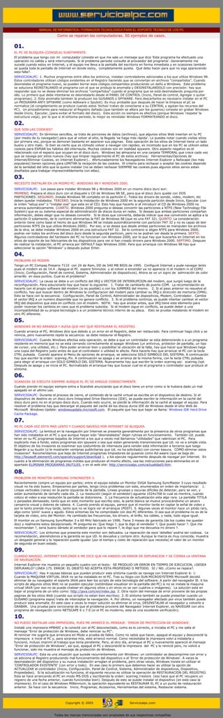 MANUAL DE INFORMATICA / FORMACION TECNOLOGICA PARA EL SOPORTE TECNICO DE LOS PC
                                  Como se reparan las computadoras. 50 ejemplos de casos.
...

      01.
      EL PC SE BLOQUEA (CONGELA) SUBITAMENTE.
      El problema que tengo con mi computador consiste en que me sale un mensaje que dice 'Este programa ha efectuado una
      operación no valida y será interrumpido. Si el problema persiste consulte al proveedor del programa'. Generalmente me
      sucede cuando estoy en Internet, y el equipo me lleva a la pantalla del escritorio en forma inmediata y en ocasiones también
      se queda toda la pantalla de Internet en donde estoy, completamente quieta. Qué debo hacer para que no siga apareciendo
      esta falla?.
      SERVICIOALPC: 1. Muchos programas entre ellos los antivirus, instalan controladores adicionales a los que utiliza Windows 98.
      Estos controladores utilizan códigos existentes en el Registro haciendo que se conviertan en archivos "compartidos". Cuando
      desinstalas el programa nuevo, se pueden borrar esos códigos compartidos produciendo un daño a Windows. Este problema
      se soluciona REINSTALANDO el programa con el que se produjo la anomalía y DESINSTALANDOLO con precisión: hay que
      responder que no se desea eliminar los archivos "compartidos" cuando el programa que se está desinstalando pregunta por
      ello. Lo primero que debe intentarse es desinstalarlo desde el PANEL DE CONTROL (Inicio, Panel de control, Agregar o quitar
      programas). 2. Esta anomalía también la producen los GUSANOS o SPYWARE. Para descartarlos es necesario instalar en el PC
      un PROGRAMA ANTI SPYWARE (como AdAware o Spybot). Es muy probable que después de hacer la limpieza el pC se
      normalice (el congelamiento se produce cuando estos 'bichos' tratan de conectarse a su CENTRAL y agotan los recursos del
      PC). Un procedimiento para restaurar el Registro dañado (que también se altera por los gusanos) consiste en grabar Windows
      desde Inicio, Ejecutar, (para evitar el formato del disco). Esta acción no siempre es efectiva (porque Windows 'respeta' la
      estructura vieja), por lo que si el síntoma persiste, lo mejor es reinstalar Windows FORMATEANDO el disco.

      02.
      QUE SON LAS COOKIES?
      SERVICIOALPC: En términos sencillos, se trata de porciones de datos (archivos), que algunos sitios Web insertan en tu PC
      (por medio de tu navegador) para que al volver al sitio, la llegada 'se haga más rápida'. Lo puedes notar cuando visitas sitios
      por primera vez, porque se demoran bastante en aparecer sus páginas. Esta operación de los sitios de Internet tiene un lado
      bueno y otro malo. Si bien es cierto que es cómodo volver a navegar con rapidez, es incomodo que en los PC se utilicen estas
      cookies para ESPIAR los hábitos del internauta. Muchas cookies son en realidad spyware. Otro aspecto negativo es el
      relacionado con el espacio que ocupan en el disco duro. Windows las almacena en una carpeta TEMPORAL que crece cada vez
      que se navega por sitios nuevos (hay que limpiar regularmente el PC de estos archivos: Herramientas/Opciones de
      Internet/Eliminar Cookies, en Internet Explorer).. Afortunadamente los Navegadores Internet Explorer y Netscape (los más
      populares) tienen opciones para LIMITAR la recepción de las cookies. El criterio para rechazar o aceptar las cookies depende
      de la seriedad del sitio que la quiere instalar (no se deben rechazar SIEMPRE las cookies pues algunos sitios serios estan
      diseñados para trabajar imprescindiblemente con ellas).

      03.
      NECESITO INSTALAR EN UN MISMO PC: WINDOWS 98 Y WINDOWS 2000.
      SERVICIOALPC: Los pasos para instalar Windows 98 y Windows 2000 en un mismo disco duro son:
      PRIMERO. Prepara el disco duro con el disquete o CD de Windows 98 SE, para que el disco duro quede con DOS
      PARTICIONES. SEGUNDO. Instala Windows 98 completo en la partición C. Todos los drivers de sonido, video, modem, etc
      deben quedar instalados. TERCERO. Inicia la instalación de Windows 2000 en la segunda partición desde Inicio, Ejecutar (con
      la orden "setup.exe" o "instalar.exe" que esta en el CD). Esto hay que hacerlo si al introducir el CD de Windows 2000 no
      arranca automáticamente. CUARTO. Windows 2000 pregunta si deseas convertir las particiones a NTFS (New Technology File
      System) que es su sistema especial de administración de discos duros en redes. Si deseas que ambas particiones compartan
      información, debes elegir que no deseas convertir. Si le dices que convierta, deberás indicar que esa conversión se aplica a la
      partición D solamente, de lo contrario eliminarías la FAT de Windows 98 (que es una FAT 32). QUINTO. La consideración
      anterior tiene como base el hecho de que Windows 98 se instala automáticamente con partición FAT 32 y no es capaz de leer
      particiones NTFS (la que utiliza Windows 2000). Por eso, si se desea que desde ambas particiones se manipulen los archivos
      de la otra, se debe instalar Windows 2000 en una estructura FAT 32. De lo contrario si eliges NTFS para Windows 2000,
      podras ver todos los archivos del disco duro desde la segunda particion, pero no se podran ver desde la primera. SEXTO.
      Algunos controladores del hardware del PC no funcionan con Windows 2000, por lo que hay que buscarlos en Internet en los
      sitios de soporte de los fabricantes de los dispositivos para ver si han creado drivers para Windows 2000. SEPTIMO. Despues
      de realizar la instalación, el PC arranca por DEFAULT bajo Windows 2000. Para que arranque con Windows 98 hay que
      seleccionar la opción "Windows" y después pulsar Enter.

      04.
      PROBLEMA DE MODEM.
      Tengo un PC Compaq Presario 7110 con 24 de Ram, DD de 540 MB BIOS de 1995. Configuré Internet y pude navegar lento
      pues el modem es de 14.4 . Apague el PC espere 5minutos y al volver a encender ya no aparecía ni el modem ni el COM2
      (Inicio, Configuración, Panel de control, Sistema, Administrador de dispositivos). Ahora se ve un signo de admiración de color
      amarillo en esos puntos. Cual es el problema?
      SERVICIOALPC: La causa se debe a un conflicto del IRQ o VECTOR DE INTERRUPCION del modem, que surgió luego de la
      reconfiguración. Para solucionarlo hay que hacer lo siguiente: 1. Tratar de cambiarlo de puerto COM. La recomendación es
      hacerlo con el propio software del modem (si es posible) o con los JUMPERS del mismo. 2. Si el paso anterior no resuelve el
      conflicto, hay que buscar dentro de Windows la configuracion del modem para cambiar su IRQ o dirección de memoria (DMA).
      Esto se hace con la secuencia: Configuración, Panel de Control, Administrador de dispositivos, Modem, Controlador. Cambie
      el vector IRQ a un numero disponible que no genere conflicto. 3. Si el problema continúa, se puede intentar cambiar el vector
      IRQ del dispositivo que esta en conflicto con el modem. NOTA: hay que anotar antes, que IRQ tiene este elemento para
      poder reversar los cambios en caso que el problema subsista. Si el modem sigue en conflicto, se puede deber a una
      incompatibilidad de su propia tecnología o a un problema técnico interno de su placa. Esto se prueba instalando el modem en
      otro PC diferente.

      05.
      WINDOWS 98 NO ARRANCA Y AVISA QUE HAY QUE RESTAURAR EL REGISTRO.
      Cuando arranca el PC, Windows dice que debido a un error en el Registro, debe ser restaurado. Para continuar hago click y se
      reinicia, pero nuevamente repite la secuencia: se debe restaurar el Registro.
      SERVICIOALPC: Cuando Windows efectúa esta operación, se debe a que un controlador se esta deteriorando o a un programa
      residente en memoria que no se esta cerrando correctamente al apagar Windows (un antivirus, protector de pantalla, un tipo
      de cursor, una utilidad, etc.). Para poder arrancar bien y posibilitar la ubicación de la falla, hay que hacer que Windows haga
      una copia del Registro justo antes de que el controlador o utilidad lo afecte. Para hacerlo hay que arrancar el PC con la tecla
      CTRL pulsada. Cuando aparece el Menu de opciones de arranque, se selecciona SOLO SIMBOLO DEL SISTEMA. A continuación
      hay que escribir la orden: scanreg /fix. A continuación se apaga y se arranca de la misma forma, con la tecla CTRL pulsada
      para elegir el arranque con SOLO SIMBOLO DEL SISTEMA. Nuevamente hay que escribir la orden scanreg asi: scanreg /opt.
      Después se apaga y se inicia el PC. Normalizado el arranque hay que buscar cual es el programa o controlador que produce el
      síntoma.

      06.
      SCANDISK SE EJECUTA SIEMPRE AUNQUE EL PC SE APAGUE CORRECTAMENTE.
      Cuando prendo mi equipo siempre entra a Scandisk anunciando que el disco tiene un error como si le hubiera dado un mal
      apagado en el ultimo uso.
      SERVICIOALPC: Durante el proceso de cierre, el contenido de la caché virtual se escribe en el dispositivo de destino. Si el
      dispositivo de destino es un disco duro Integrated Drive Electronics (IDE), se puede escribir la información en la caché del
      disco duro pero no en el propio disco duro. Cuando esto ocurre, se pierde la información de la caché al apagar el equipo. Para
      resolver el problema hay que descargar el paquete del caché de los discos duros IDE de Windows desde el sitio Web de
      Microsoft Windows Update: windowsupdate.microsoft.com. El paquete que hay que bajar se llama: Windows IDE Hard Drive
      Cache Package.

      07.
      MI PC CADA VEZ ESTA MAS LENTO Y CUANDO NAVEGO POR INTERNET SE BLOQUEA.
      SERVICIOALPC: La lentitud en la navegación por Internet se presenta generalmente por la presencia de otros programas que
      han sido instalados en el PC y que aunque hayan sido "desinstalados" dejan rutinas en funcionamiento. También Ud. puede
      tener en su PC programas bajados de Internet a los que a veces mal llamamos "utilidades" que ralentizan el PC. Para
      explicarlo mas a fondo, estos programas son spyware o sea que estan generando transmisiones que Ud. no ve a simple vista.
      El objetivo de los invasores es examinar sus costumbres de internauta para vender esta información a terceros que luego
      llegarán a su buzón (o le mostrarán ventanas publicitarias que Ud. no ha solicitado) con correo basura. COMO eliminar estos
      invasores? Recomendamos que baje de Internet programas limpiadores de gusanos como Ad-aware (que se baja de:
      http://lavasoft.element5.com/spanish/support/download ), y los ejecute regularmente después de navegar por Internet. En
      cuanto a la eliminación de programas inútiles que producen el mismo efecto, vea las instrucciones para eliminarlos en el
      apartado ELIMINAR PROGRAMAS INUTILES. o en el web site: http://servicioalpc.com/actualidad3.htm.

      08.
      PROBLEMA DE MONITOR SAMSUNG SYNCMASTER 3.
      Recientemente compre un equipo por partes; entre el equipo estaba un Monitor SVGA Samsung SyncMaster 3 cuyo resultado
      visual no ha sido bueno. Empecemos por partes, tengo cinco problemas con este, enumerados en orden de importancia: 1.
      Lineas verticales (raras) en la parte izquierda de la pantalla. Lineas gruesas y oscuras difíciles de detectar, pero se ven, y
      están aumentando de tamaño cada día. 2. La resolución (según el vendedor) aguanta 1024x768 lo cual es mentira, cuando
      coloco el video a esa resolución la pantalla se distorsiona. 3. La frecuencia de actualización esta algo rara. La pantalla TITILA
      o parpadea demasiado, tanto que en este momento que escribo esto, la parte blanca se mueve provocándome un severo
      cansancio visual y dolores de cabeza. 4. Cuando prendo el equipo, parece que el monitor tarda en captar la señal de video y
      por lo tanto prende muy tarde, tanto que no se logra ver el arranque (POST). 5. Algunas veces el monitor hace un pitido raro,
      algo como 'piiiiiii' suave y agudo. Estos síntomas los he comprobado con dos PC diferentes. O sea que el problema no es de la
      tarjeta de video, sino del Monitor. He cambiado las frecuencias, los drivers, el brillo, los cables, y nada, todo sigue igual.
      El monitor es un Samsung SyncMaster 3 a 60 MHz fabricado en 1996. Tiene 3 meses de garantía (de los cuales me quedan
      dos) y realmente estoy decepcionado. Mi pregunta es: Que Hago ?, que le digo al vendedor ?, Que puedo hacer ?. Que me
      recomiendan ?, seria bueno dárselo al vendedor para que lo repare ?, le digo que me devuelva mi dinero ?.
      SERVICIOALPC: Los síntomas que presenta este monitor son delicados. La reparación de esos 'detalles' podria ser costosa. La
      recomendación, ateniéndonos a la garantía es que UD. lo devuelva y compre otro. Aunque la marca es muy conocida, muestra
      un desgaste general y la reparación puede igualar (por el tiempo y costo de reparación que necesita) el valor de un monitor
      de segunda en buen estado.

      09.
      CUANDO NAVEGO, INTERNET EXPLORER 6 ME DICE QUE HA HABIDO UN ERROR DE DEPURACION Y SE CIERRA LA VENTANA
      DE NAVEGACION.
      Internet Explorer me muestra un pequeño cuadro con el texto: SE PRODUJO UN ERROR EN TIEMPO DE EJECUCION, ¿DESEA
      DEPURARLO? LINEA 175. ERROR: EL OBJETO NO ACEPTA ESTA PROPIEDAD O METODO. SI / NO. ¿Como se repara?.
      SERVICIOALPC: Hay 4 causas básicas que pueden producir este síntoma cuando se navega con Internet Explorer 6: 1:
      Cuando la MAQUINA VIRTUAL JAVA no se ha instalado en el PC. Tras su litigio con SUN MICROSYSTEMS Microsoft decidió
      eliminar de su navegador el soporte JAVA para leer los scripts de esta tecnología del software. A partir del navegador IE. 6 los
      scripts de algunos sitios Web no se pueden ejecutar (extiéndase visualizar en la pantalla del PC) si no se instala la maquina
      virtual JAVA (por eso no se puede chatear en algunos sitios y en otros no se ven cuadros o imágenes). La solución está en
      bajar el programa de un sitio como: http://java.com/en/index.jsp. 2. Otra razón del mensaje de error proviene de las propias
      paginas de los sitios Web (cuando sus scripts no estan bien escritos). 3. El síntoma también se puede presentar cuando un
      GUSANO (programa espia) trata de interceptar la navegación. 4. Por último, un navegador afectado por virus también puede
      producir esta anomalía. En este caso a veces la mejor solución es eliminar el virus, DESINSTALAR el navegador y volverlo a
      GRABAR. Una prueba para cerciorarse de que el problema proviene del Navegador Internet Explorer, es NAVEGAR con otro
      programa de navegación como NETSCAPE 6 o 7.0 (si el PC es moderno, esta es una excelente verificación).

      10.
      NO PUEDO INSTALAR UNA IMPRESORA, PUES ME APARECE EL MENSAJE: 'ERROR DE PROTECCION DE WINDOWS'.
      Instalé una impresora HP840C y la conecté con el PC desconectado, como es lo correcto, e iniciaba el PC y me salía el
      mensaje "Error de protección de Windows, debe reiniciar su PC".
      Al reiniciar me sugería que arrancara en Modo a prueba de fallos. Como no sabía que hacer, apagué el equipo y desconecté la
      impresora e inicié el PC y, para sorpresa mía, este arrancó normal. Como necesitaba la impresora volví a instalarla y
      funcionó, incluso imprimí el trabajo que tenía pendiente. Pero, al otro día, arranque el PC y nuevamente apareció el mensaje
      "Error de protección de Windows", así que, apagué el PC y desconecté la impresora del PC y lo reinicié pero, no volvió a
      funcionar, solo me muestra el mensaje de protección de Windows.
      SERVICIOALPC: Esta es una situación que sucede recurrentemente con Windows: un controlador se descomprime con error y
      se adiciona al Registro produciendo mal funcionamiento del dispositivo o el 'Error de protección de Windows'. A veces la
      desinstalación del dispositivo y su nueva instalación arreglan el problema, pero otras veces, Windows insiste en utilizar el
      'CONTROLADOR EXISTENTE' (con error y todo). En ese caso lo primero que debemos hacer es utilizar la opción de
      ACTUALIZAR el controlador (Inicio, Configuración, Panel de Control, Sistema, Administrador de dispositivos, Dispositivo,
      Propiedades). Si la actualización no funciona, el siguiente recurso es utilizar la operación de RESTAURACION DEL REGISTRO.
      Esta se hace arrancando el PC en modo MS-DOS y escribiendo la orden: scanreg /restore (eso hace que el PC recupere un
      registro de una fecha anterior, cuando funcionaba bien). Después de esto se puede instalar el dispositivo (en este caso la
      impresora). En el caso de Windows MIllennium, la operación equivalente es RESTAURAR EL PC a un punto de restauración
      anterior. Se hace con la secuencia: Inicio, Programas, Accesorios, Herramientas del sistema, Restaurar sistema.
...


                                        Copyright © 2005                          Servicioalpc.com



                                Todas las marcas mencionadas son propiedad de sus respectivas compañías
 
