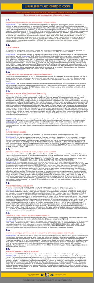 MANUAL DE INFORMATICA / FORMACION TECNOLOGICA PARA EL SOPORTE TECNICO DE LOS PC
                                  Como se reparan las computadoras. 50 ejemplos de casos.
...

      11.
      CUANDO NAVEGO POR INTERNET, NO PUEDO ACCEDER A ALGUNOS SITIOS..
      SERVICIOALPC: 1. Este sintoma es característico de un problema en el programa de navegación, atacado por un virus o
      gusanos. A pesar de que un deterioro de Win9x también podría ocasionarlo, nuestra experiencia nos aconseja desinstalar y
      reinstalar primero el Navegador. Incluso, si puedes probar con el Navegador Netscape 4.5 o 6.0 (que es muy bueno) te darías
      cuenta si el problema es o nó del navegador. Si el PC tiene síntomas de deterioro de Windows (la velocidad ha disminuido, se
      bloquea a veces, los programas se cierran solos, no carga a veces el software, no avisa que ya se puede apagar el equipo), es
      aconsejable reinstalar Windows. 2. Esta anomalía también la producen los GUSANOS o SPYWARE. Para descartarlos es
      necesario instalar en el PC un PROGRAMA ANTI SPYWARE (como AdAware o Spybot). Es muy probable que después de hacer
      la limpieza, el PC se normalice (el congelamiento se produce cuando estos 'bichos' tratan de conectarse a su CENTRAL y
      agotan los recursos del PC). Un procedimiento para restaurar el Registro dañado (que también se altera por los gusanos)
      consiste en grabar Windows desde Inicio, Ejecutar, (para evitar el formato del disco). Esta acción no siempre es efectiva
      (porque Windows 'respeta' la estructura vieja), por lo que si el síntoma persiste, lo mejor es reinstalar Windows
      FORMATEANDO el disco.

      12.
      EL PC NO ARRANCA.
      Al encender mi PC no arranca el monitor, el indicador que tiene de encendido parpadea en color naranja, la fuente del PC
      prende, pero no muestra que está activando el disco duro y tampoco se oye el bip de arranque del BIOS.

      SERVICIOALPC: Para encontrar el origen de la falla hay que hacer estas pruebas: 1. Mide los voltajes de la fuente de energía
      según nuestro apartado comosehace7. 2. Si la fuente esta buena continúa con las siguientes pruebas: Desconecta los cables
      de energía y los cables planos de señales de todos los dispositivos internos del PC, dejando conectado solamente el disco
      duro, el teclado y el video y arranca el PC. Si funciona bien, deducimos que otro elemento de los desconectados ha entrado en
      corto. Para averiguar cuál es, reconecta uno más y arranca el PC. Cuando el arranque vuelva a fallar habrás encontrado el
      elemento que causa la falla. 2. Si el PC sigue sin arrancar, hay que examinar los módulos de memoria Ram (hay que utilizar
      otros módulos o instalar los presentes en otro PC para probarlos). Si la falla persiste, solo queda probar el procesador en otro
      equipo (debe ser uno similar ). Si el procesador esta bueno, lo más probable es que la MOTHERBOARD ha entrado en corto y
      necesita reemplazo. Solo se puede verificar esto colocando otra similar (si se consigue). Recomendamos leer el apartado
      prueba de la motherboard para tener claro como se prueba la placa madre.

      13.
      DUDA SOBRE COMO AGREGAR UNA PLACA DE VIDEO INDEPENDIENTE.
      Tengo un PC con una motherboard PC100. El video es integrado: SiS 530 AGP 8MB RAM. Mi duda es la siguiente; que pasa si
      quiero cambiar de tarjeta grafica, supongamos, cambiar esta integrada por una S3 Trio 64V PCI 2 MB ?, ¿las dos tarjetas
      pueden convivir en el mismo sistema ?, ¿si no es así, como desactivo la tarjeta grafica integrada ?. (en el manual no dice
      como).
      SERVICIOALPC: Las pruebas que hemos hecho con motherboards genéricas del tipo PC 100 como las Excel 2000 muestran
      que el BIOS da prioridad a las placas de video independientes. Puesto que no traen jumpers ni el Bios tiene opciones para
      establecer controles al respecto, el CHIPSET las auto detecta como video primario. Lo único que se hace adicionalmente es
      instalar los drivers de la nueva placa.

      14.
      PROBLEMA DE MODEM: MODULO INTEGRADO (DAA module).
      MI caso es que quité de mi PC el Modem DAA Module, (una tarjeta de expansión pequeña que se conecta en el Header del
      Modem de la tarjeta principal de 16 Pins) y se lo instalé a otra PC100 M748 LMR, lo cual resultó normal. Después lo volví a
      reinstalar en mi equipo pero ya había algo raro en él. Como ustedes saben, estos nuevos Modems integrados (HSP
      MicroModem 56K) utilizan la tarjeta de sonido (en vez de chips propios) para emitir lo que hacen detrás de la línea, por lo que
      todo se escucha por los parlantes. Bien, pues ahora cuando me conecto a Internet suena un chasqueo raro (independiente del
      pitido normal de conexión) durante toda la marcación, algunas veces no se conecta, dando el aviso telefónico "el número que
      usted ha marcado no ha sido asignado al publico, por favor sírvase verificarlo, gracias", y por alguna cosa rara, cuando logra
      conectarse, después de 20 segundos de navegación se paraliza. Entonces volví a abrir el PC y retiré el Modulo, lo limpié y lo
      volví a insertar, y aunque parece que el chasqueo es mucho menor, el drama continúa. Sé que algo malo está pasando, y he
      pensado en estas causas: 1. Cuando transporté el Modulo a otra tarjeta (con mis manos) pude haberle causado una descarga
      ESD, de energía estática, 2. Alguna descarga de energía por la propia línea telefónica, puede haberlo deteriorado, dado a que
      no tengo un filtro, 3. Durante el viaje se pudo aplastar algún componente del Modulo con alguna otra cosa. ¿Cual es su
      recomendación en esta situación?.


      SERVICIOALPC: A primera vista nuestro diagnóstico es de que el modulo DAA Module, se averió. La manera más económica
      de verificarlo es reemplazarlo con otro módulo prestado de un amigo (cuidándose de la electrostática: ver apartado sobre
      proteccion del PC ). La otra posibilidad muy remota es que la motherboard sufrió el daño en cuyo caso lo sabrás cuando
      insertes otro módulo bueno. En el caso de que el daño este en el modulo, nuestra sugerencia sería de que es mas
      conveniente comprar una placa Modem independiente (por una pequeña diferencia de dinero obtienes mas rendimiento para
      navegar).

      15.
      EL PC NO PRESENTA SONIDOS.
      Ya revise la configuración y esta buena, el micrófono y los parlantes están bien conectados pero no suena nada.

      SERVICIOALPC: Hay que hacer estas verificaciones: 1. Conecta el micrófono y los parlantes en otro equipo para comprobar
      que funcionan bien. 2. Si en tu PC aparece el símbolo de un parlante en la barra de tareas ( esquina inferior derecha del
      monitor), tu sonido puede estar bien instalado pero alguna conexión esta mal hecha. También es posible que el control de
      volumen en la sección multimedia (sonidos) de Windows este marcada con SILENCIO. 3. Si la motherboard es de las que
      tiene sonido incorporado, revisa la correa o cable plano del puerto de sonido pues es posible que por una operación errada se
      haya invertido o soltado. 4. Si todo esta bien físicamente, una buena medida es DESINSTALAR la sección de multimedia o
      SONIDO y volverla a REINSTALAR.

      16.
      DESPUES DE INSTALAR UN PROGRAMA NUEVO, EL PC NO PUEDE ARRANCAR.
      Mi computadora tiene Windows 95, Office 97, procesador Pentium de 233 MHz y memoria de 32 MB, disco 3 GB. Mi problema
      creo que surgió al intentar poner un programa de música ( Real jukebox). Al encender la maquina y después de que aparece
      el logo de WIN 95, la pantalla aparece en negro con el siguiente mensaje:
      AL INICIALIZAR EL DISPOSITIVO IOS. ERROR FALLO AL CARGAR UN CONTROLADOR DE SU SISTEMA DE E/S. UN ARCHIVO
      DE SUBDIRECTORIO /IOS/SUBSYS ESTA DAÑADO O BIEN EL SISTEMA NO TIENE SUFICIENTE MEMORIA.
      SERVICIOALPC: El mensaje es presentado por Windows por una alteración en el registro. Sucede cuando un programa
      ''cambia' (entiendase: actualiza) un controlador. Como no es fácil ubicar cual fue, lo primero que deberías hacer es REGRABAR
      Windows sobre Windows (instalándolo por INICIO, EJECUTAR). Esto no borra datos ni programas. Funciona bien en el 70%
      de los casos. Pero si después de hacer esto el problema subsiste, hay que trabajar con el Registro. Una operación previa
      puede ser arrancar el PC en MODO A PRUEBA DE FALLOS y luego DESINSTALAS el programa que produjo el problema. Si
      sigue igual, seguimos con el Registro asi: RESTAURACION DEL REGISTRO. Esto se hace arrancando el PC en modo MS-DOS y
      escribiendo la orden: scanreg /restore (para hacer que el PC recupere un registro de una fecha anterior, cuando funcionaba
      bien). Si el problema persiste hay que forzar la recuperación del Registro con estas acciones: Hay que arrancar el PC con la
      tecla CTRL pulsada. Cuando aparece el Menú de opciones de arranque, se selecciona SOLO SIMBOLO DEL SISTEMA. A
      continuación hay que escribir la orden: scanreg /fix. A continuación se apaga y se arranca de la misma forma, con la tecla
      CTRL pulsada para elegir el arranque con SOLO SIMBOLO DEL SISTEMA. Nuevamente hay que escribir la orden scanreg asi:
      scanreg /opt. Después se apaga y se inicia el PC. Normalizado el arranque hay que buscar cual es el programa o controlador
      que produce el síntoma.

      17.
      PROBLEMAS DE LECTURA EN EL CD-ROM.
      Mi equipo es un Pentium II 266MHZ, 64 MB en RAM, CD-ROM de 36X. Lee algunos CD de música y otros no.
      SERVICIOALPC: La falla tiene varias causas: 1. Rayas o suciedad en los CD (huellas dactilares, grasa, polvo, surcos, etc). No
      todos los CD-ROM tienen la misma calidad del láser para leer. 2. Incompatibilidad del formato de grabación. Muchos discos
      son prensados por maquinas especiales a diferentes velocidades, de ahí que a veces se oigan bien o nó en algunos PC. 3. El
      CD en que se ha grabado no esta diseñado para recibir datos de música. Hay CD para grabar datos y otros para grabar
      música. 4. Una persona puede hacer un duplicado de un disco de música con un Grabador moderno y hacerlo a una velocidad
      alta (sin saberlo) digamos que 32X (que en grabaciones es alta) y luego este disco se oye mal o hace saltos cuando se utiliza
      un dispositivo de tecnología anterior. Eso sucede frecuentemente en los equipos de música o ESTEREOS DOMESTICOS. 5. La
      calidad del CD-ROM es otro factor. Cuando la tecnología es económica y los componentes no son de muy buena calidad, el
      primer síntoma que se presenta es la perdida de ganancia del diodo láser de lectura ( este se puede compensar con el
      aumento de la señal, reajustando su potenciómetro de control, a cambio de acortar el tiempo de vida del diodo láser). 6. La
      unidad CD-ROM falla bastante por causa del polvillo ambiental y la lubricación. Pero se requiere bastante habilidad para
      desmontar la unidad y llegar hasta la sección del mecanismo láser para desmontarla y lavar los componentes que la forman.
      7. La suciedad en el lente láser también produce saltos y bloqueos en la lectura de los discos compactos (se puede limpiar con
      una tela empapada en alcohol izo propílico).

      18.
      PROBLEMA DE VIDEO Y MODEM: SUS IRQ ENTRAN EN CONFLICTO.
      Tengo un conflicto de IRQ compartido, entre un modem interno PCI y una tarjeta TV de Pinacle. Windows se me cuelga y no
      me deja habilitar la tarjeta si el modem esta habilitado. Los 2 hardware comparten el IRQ No. 5.
      SERVICIOALPC: Para eliminar el conflicto hay que realizar estas acciones: 1. Revisa si es posible cambiar el IRQ de la placa de
      video CON SU PROPIO SOFTWARE. 2. Revisa si es posible cambiar el IRQ de la placa TV mediante JUMPERS (se lee en su
      manual de instrucciones). 3. Si estos pasos no eliminan el conflicto, TRATA LOS MISMOS CAMBIOS EN EL MODEM. 4. Si el
      problema persiste, busca cambiar de IRQ a uno de los dos dispositivos MEDIANTE EL PANEL DE CONTROL DE WINDOWS:
      Inicio, Configuración, Panel de control, Sistemas, Administrador de dispositivos, Propiedades, Recursos.

      19.
      FALLA EN EL ARRANQUE: LA PANTALLA DE MI PC SE LLENA DE LETRAS SSSSSSSSSSSS Y SE PARALIZA.
      SERVICIOALPC: Esta falla proviene de una inadecuada interpretación del BIOS acerca del disco duro. Para que el BIOS detecte
      correctamente el disco hay que entrar al Setup y hacer que este lo auto detecte.. Si no hay esa posibilidad hay que probar el
      funcionamiento del disco definiéndolo como un disco con escritura LBA (dentro del Setup) si es mayor de 512 megabytes.
      Otra acción que puedes hacer para probar que el disco duro es quien causa la anomalía es: descarga la corriente electrostatica
      de tu cuerpo y con el PC apagado abre el gabinete. A continuación desconecta del disco duro el cable plano de señales y el
      cable de energía. Después arranca el PC. Ahora deberían verse instrucciones en el monitor pidiendo que insertes un
      disquete. Resumiendo, esta no es una señal definitiva de que el disco duro esta malo, pero si de que algo esta pasando en el
      sector de arranque del mismo.

      20.
      MI MONITOR NO MUESTRA MAS QUE 16 COLORES.
      Tengo un monitor AOC SPECTRUM 4V y no logro hacerlo visualizar mas de 16 colores con Windows. ¿Qué hago?.
      SERVICIOALPC: Las principales causas por las que Windows no permite configurar el control de video son: 1. El controlador
      (DRIVER) del dispositivo de video no es el del fabricante. 2. La instalación del controlador de video falló (por ejemplo no se
      descomprimió correctamente durante el proceso de instalación). Es una buena medida desinstalar el controlador o Software y
      volverlo a instalar. 3. Otro elemento o dispositivo ha generado un conflicto de instalación (mal instalado). Busca en el Panel
      de control, Sistema, Administrador de dispositivos si el dispositivo de video tiene conflicto con otro dispositivo ( Windows lo
      resalta con un signo de color amarillo). Si lo encuentras, elimina el componente y vuelve a instalarlo. Si eso no resuelve el
      problema, presta una placa de video con sus correspondientes controladores y verifica así si el problema es o no del sistema
      operativo Windows. Si el problema es de Windows ( identificado porque la nueva placa muestra el mismo síntoma) solo queda
      reinstalar el sistema operativo.
..


                                       Copyright © 2005                           Servicioalpc.com



                                Todas las marcas mencionadas son propiedad de sus respectivas compañías
 