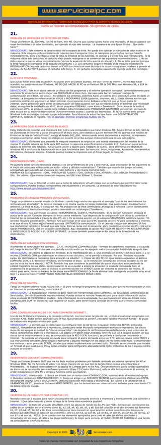 MANUAL DE INFORMATICA / FORMACION TECNOLOGICA PARA EL SOPORTE TECNICO DE LOS PC
                                  Como se reparan las computadoras. 50 ejemplos de casos.
..

     21.
     PROBLEMA DE IMPRESORA DE INYECCION DE TINTA.
     Tengo un Pentium II, 300 MHz. con 96 de Ram, Win ME. Ocurre que cuando quiero hacer una impresión, el dibujo aparece con
     rayas horizontales y el color cambiado , por ejemplo el rojo sale naranja. La impresora es una Epson Stylus.. Que debo
     hacer?.
     SERVICIOALPC: Este síntoma es característico de la escasez de tinta. No queda sino colocar un cartucho de color nuevo en la
     máquina. Si la máquina utiliza el sistema de tuberías para transportar tinta, el reemplazo de cartuchos hay que hacerlo
     inmediatamente, pues si se llega a secar la tinta, la limpieza de las tuberías, es costoso y a veces hay que reemplazarlo. Si la
     máquina utiliza solo cartuchos, el cartucho viejo puede recargarse si se conservan las siguientes recomendaciones: 1. No se
     debe esperar a que se seque completamente (porque la ausencia de tinta quema el cabezal ). 2. No se debe guardar (porque
     la tinta residual se compacta en la boquilla del cartucho ). 3. Los cartuchos según el modelo de la máquina necesitan RE
     PROGRAMACION (algunos cartuchos tienen un CHIP que detecta el nivel de tinta y si no se reprograman, vuelven a generar el
     mensaje de FALTA TINTA aunque el cartucho esté lleno). 4. Un cartucho recargable usualmente soporta unos tres reciclajes.

     22.
     EL PC ESTA 'POSTRADO'.
     Que puedo hacer ante esta situación?: No puedo abrir el Outlook Express, me dice "error de msimn", no me deja hacer
     scandisk, no puedo reinstalar Windows, NO SE QUE HACER. El PC es un Pentium III de 500 MHz, con Windows 98, y 128 de
     memoria Ram.
     SERVICIOALPC: Este es el típico caso de un disco con los programas y el sistema operativo corruptos. Lamentablemente para
     solucionar la situación tal vez lo mejor sea FORMATEAR el disco duro (de paso para borrar cualquier vestigio de
     contaminación en el Boot, por virus). No obstante los síntomas, podemos hacer un rastreo en el disco duro antes de darle un
     formato. La búsqueda se refiere a ubicar VIRUS o PROGRAMAS ESPIA (gusanos, troyanos, etc.). Estos últimos son los que
     realmente postran los equipos y se deben eliminar con programas como AdAware o Spybot que se bajan gratis de
     Internet. Como protección para evitar la comunicación de estos gusanos con sus servidores (sitios en Internet que recolectan
     datos) se requiere la instalación en el PC, de un programa FIREWALL como Kerio o ZoneAlarm. Otra causa de la lentitud
     extrema en el PC, se produce cuando se le instalan indiscriminadamente PROGRAMAS GRATUITOS de Internet. Lo malo de
     ellos es que en su mayoría dejan rutinas (funcionamientos ocultos ) cuando los desinstalas. El PC se vuelve lento porque
     Windows trata de trabajar con esas cargas adicionales. Para librarse de estos hay que hacer una DESINSTALACION
     COMPLETA, editando el registro. Ver el apartado: Eliminar programas inutiles, del PC.

     23.
     LA IMPRESORA SOLO ALIMENTA HOJAS EN BLANCO.
     Estoy tratando de conectar una Impresora BJC_610 a una computadora que tiene Windows ME. Bajé el Driver de BJC_610 de
     los Downloads de Internet y ya se encuentra en el disco duro, pero debido a que en Windows ME no aparece ese modelo de
     Printer en la lista de "Add a Printer", escogí el Modelo BJC_600. Ahora cuando envió documentos a imprimir, la impresora
     empieza a alimentar varias hojas con códigos en la parte de arriba aunque el documento sea de una sola página.
     SERVICIOALPC: El síntoma que presenta la maquina impresora se origina en una errada interpretación del modelo de la
     misma. El modelo debería ser de la serie 600 aunque no aparezca específicamente el modelo 610. Podría ser que el archivo
     bajado de Internet esta fallando. Sería bueno volver a bajarlo para instalarlo de nuevo. Otra alternativa es REGRESAR
     Windows ME a un Punto de Restauración en el que funcionaba bien. Se hace por: Inicio, Programas, Accesorios, Herramientas
     del sistema, Restaurar sistema. Después puedes instalar la impresora con el driver bajado de Internet.

     24.
     PROCESADORES INTEL O AMD.
     Me gustaría saber con una respuesta objetiva y no por preferencias de una u otra marca, ¿que procesador de los siguientes es
     el mejor de todos para aplicaciones de audio - video y cálculos matemáticos?. También que soporte los juegos actuales,
     acompañado por supuesto de una placa de video GeForce y con buena memoria Ram:
     PENTIUM EB III Coppermine 1 GHz, -PENTIUM III Tualatin 1 GHz, DURON 1 Ghz, ATHLON 1 Ghz, ATHLON THUNDERBIRD 1
     Ghz. Por ultimo: ¿Que instrucciones son mejores, las SSE o las 3DNow! ?. Gracias.


     SERVICIOALPC: Hay en Internet un sitio que a modo de laboratorio virtual trabaja con un software que permite hacer estas
     comparaciones. Puedes analizar componentes individualmente y en conjunto. La dirección de este 'laboratorio' es:
     http://www.sysopt.com/bdatabase.html

     25.
     PROBLEMAS DE ENVIO DE MENSAJES CON OUTLOOK.
     Tengo un problema al enviar emails con Outlook: cuando hago envíos me aparece el mensaje "uno de los destinatarios fue
     rechazado por el servidor". Si envío el mensaje a mi misma cuenta no tengo problemas. Que puedo hacer. Ya desactivé el
     antivirus. La línea es ADSL y trabajo en red. He probado con la línea commutada (analógica) y funciona (con el consecuente
     gasto telefónico). Hace poco instalé, probé y desinstalé un cortafuegos (ZoneAlarm).
     SERVICIOALPC: Hay que revisar la cuenta: HERRAMIENTAS, CUENTA, PROPIEDADES. En la sección 'Conexión' chequea el
     status de la opción 'Conectar siempre con esta cuenta mediante:' que depende de la configuración que utiliza tu conexión a
     Internet (si es compartida a través de otro PC, etc.). En la misma sección, en el submenú SERVIDORES habilita la opción: 'Mi
     servidor requiere autenticación'. También hay que revisar en el caso que el PC dependa de otro PC para conectarse a Internet,
     si es que el otro PC tiene algún Firewall que esta LIMITANDO la comunicación. En el caso de trabajar con Windows XP hay
     que deshabilitar también el firewall que este tiene. Esto se revisa con la secuencia: abrir conexión a Internet del PC, click en la
     opción PROPIEDADES, click en la opción AVANZADAS. Aqui deshabilita la opción PROTEGER MI EQUIPO Y MI RED LIMITANDO
     O IMPIDIENDO EL ACCESO A EL DESDE INTERNET. La causa también puede estar en los datos de la dirección de los
     destinatarios.

     26.
     PROBLEMA DE ARRANQUE CON WINDOWS.
     Al encender el computador me aparece: C:>C:WINDOWSCOMMAND;cdos formato de parámetro incorrecto y se queda
     ahí; luego le escribo EXIT y me sale una pantalla azul diciendo que he apagado mal el computador habiéndolo apagado bien.
     SERVICIOALPC: El síntoma es clásico en Windows. Es la manifestación de: 1. Una anomalía en el BOOT del disco duro, y 2. El
     archivo COMMAND.COM que debe estar en directorio raiz del disco, se ha perdido o alterado. Por eso Windows no puede
     cargar los controladores necesarios para arrancar. La solución: 1. Copiar de otro PC con igual sistema operativo, el archivo
     COMMAND.COM, o 2. Reinstalar Windows, sin formatear el disco. La re instalación conserva los archivos de datos (a no ser
     que un virus los haya atacado). NOTA: También hay que considerar la posibilidad de que el disco duro este perdiendo la
     calidad magnética de sus platos. La reinstalación te va a ayudar a aclarar la situación: si después todo queda bien, el
     problema era de grabación, pero si el disco no permite escribir en el BOOT puede ser síntoma de deterioro del mismo. El
     ultimo paso sería, hacer un backup de los datos para PARTICIONARLO (a fin de eliminar todo vestigio de un posible virsu en el
     Boot ) y posteriormente FORMATEARLO PARA INSTALAR WINDOWS DESDE CERO.

     27.
     PROBLEMA DE DRIVERS.
     Tengo un modem externo Hayes Accura 56k + 11 pero no tengo el programa de instalación, por que no he encontrado un sitio
     en Internet de donde extraerlo, como lo ubico?.
     SERVICIOALPC: La búsqueda por Internet se debe hacer con herramientas como COPERNIC (se baja desde la Home page de
     Servicioalpc, Sección Downloads imprescindibles). Puedes utilizar el nombre 'Hayes Accura' para recibir información de los
     sitios en donde SE MENCIONA el modem. Si la información no es la apropiada, hay que buscarla en sitios de drivers como
     DRIVERGUIDE.COM en donde hay que registrar un buzón, pero tienen buena cantidad de drivers que la misma comunidad
     facilita.

     28.
     COMO CONFIGURO UNA RED DE 3 PC PARA COMPARTIR INTERNET?.
     Uno de los PC tiene la impresora y la conexión a Internet. Los tres tienen tarjeta de red, un Hub al cual estan conectados con
     conexion RJ45. Todos tienen asignados una IP fija. Que protocolos se ponen?. ¿Necesito habilitar Microsoft Family?. El grupo
     de trabajo esta asignado a todos por igual.
     SERVICIOALPC: Lo primero que se debe hacer es configurar bien la red de los 3 equipos: protocolos TCP/IP, protocolos
     netBEUI, compartiendo archivos e impresoras, cliente para redes Microsoft compartiendo archivos e impresoras, los discos
     duros de los equipos en calidad de "discos compartidos". Las tarjetas de red funcionando perfectamente y sus protocolos de
     marca compartiendo archivos e impresoras. Los cables UTP deben estar probados. Una vez que los 3 equipos pueden ver sus
     discos duros indistintamente (o sea, se comprueba que la RED LOCAL funciona), se procede a configurar la conexión a
     Internet. Se necesita un programa de ayuda para compartir el ancho de banda entre los 3 PC, este se conoce como PROXY y
     sus instrucciones son particulares según el fabricante ( algunos manejan en las placas de red direcciones fijas - y recomiendan
     sus números - en el protocolo TCP/IP, detalles que deben implementarse con exactitud). También se recomienda que instales
     un Firewall el que igual que el Proxy debes estudiar para configurarlo adecuadamente como protección de los 3 equipos contra
     ataques de crackers.

     29.
     DESESPERADO CON UN PC COMPAQ PRESARIO.
     Tengo un Compaq Presario 5600 que me ha dado muchos problemas por haberle cambiado de sistema operativo del XP al
     Windows 98SE. No me funciona el video y no tengo manera de ver que tipo de tarjeta tiene porque está integrada al
     Motherboard. Ya busqué controladores en la pagina de Compaq pero no los hay. Otro problema es que la unidad quemadora
     de discos no es reconocible por el software quemador (Easy CD Creator Platinum), solo es otra lectora más en el sistema, la
     probé instalándola en otra PC y tampoco funciona como quemadora!.
     SERVICIOALPC: Intenta esto: 1. Busca los drivers con un motor como COPERNIC:COM, suministrando el modelo del equipo.
     2. Buscalos tambien en DRIVERGUIDE.COM. 3. Busca un amigo o un SERVICIO TECNICO que te permita efectuar una COPIA
     del Software original (uno o dos CD) del PC (esta es la solución más rápida y económica). En cuanto a la utilización de la
     GRABADORA DE CD, prueba el Software NERO EXPRESS, que ha demostrado ser universal como software para crear tando CD
     de datos como de música.

     30.
     CREACION DE UN CABLE UTP PARA CONECTAR 2 PC.
     Necesito conectar 2 equipos para hacer una pequeña red que comparta archivos e impresora y eventualmente una conexión a
     Internet. '¿Que cable necesito y como lo hago de la forma más económica posible?.
     SERVICIOALPC: Se trata de un cable CRUZADO, entre las placas de red de los dos PC (sin HUB). Se hace así: nombramos los
     cables de un conector en un extremo como a1, a2, a3, a4, a5, a6, a7, y a8. Los del conector en el otro extremo los llamamos
     b1, b2, b3, b4, b5, b6, b7 y b8. Esta nomenclatura se hace mirando en igual posición ambos conectores (los bloques de
     plástico que debe llevar el cable en sus extremos). Une a1 con b3, a2 con b6, a3 con b1, a4 con b4, a5 con b5, a6 con b2, a7
     con b7 y a8 con b8. NOTA: Si no cuentas con los elementos apropiados para crear el cable (el alicate ponchador o
     remachador de los plugs, el cable y los plugs telefónicos), lo mejor sería comprar el CABLE HECHO DE FABRICA en una tienda
     de computadoras o servicio técnico.
..


                                       Copyright © 2005                           Servicioalpc.com



                               Todas las marcas mencionadas son propiedad de sus respectivas compañías
 