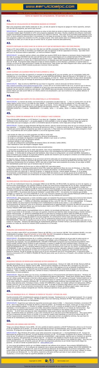 MANUAL DE INFORMATICA / FORMACION TECNOLOGICA PARA EL SOPORTE TECNICO DE LOS PC
                                  Como se reparan las computadoras. 50 ejemplos de casos.
..

     41.
     PROBLEMA DE VISUALIZACION DE PROGRAMAS BAJADOS DE INTERNET.
     Baje unos programas sobre diseño molecular en 3D, y al rato de operar la maquina se apaga sin motivo aparente, siempre
     con ese tipo de programa, que será lo que ocurre?.

     SERVICIOALPC: Nuestra recomendación primaria es volver al sitio Web de donde se bajó el programa para informarse sobre
     si necesita instalar algún PLUGGIN en el PC (otro programa adaptador del video). Muchos creadores de software multimedia
     utilizan herramientas complementarias para mostrar sus videos en Internet. Otra razón de la anomalía puede deberse a que
     el PC no tiene suficiente memoria Ram o el procesador no es capaz de procesar el video. También una incompatibilidad entre
     este programa y algún otro existente en el PC, la puede originar. Otra razón podría estar en la RESOLUCION a la que debe
     visualizarse el video (en el caso de que el monitor del PC no pueda mostrarla adecuadamente).

     42.
     NECESITO INSTALAR UN DISCO DURO DE 40 GB EN UN PC QUE NO RECONOCE SINO 8 GB COMO MAXIMO.
     Tengo un PC marca ACER con un disco de 2 GB, Ram de 128 MB, procesador Pentium MMX de 200 Mhz, bajo Windows 98.
     Adquirí un disco de 40 GB, lo formatee y lo instalé pero solo me aparecen 8 GB de capacidad en el disco. Que debo hacer
     para que me reconozca toda la capacidad?. La marca es Western Digital.

     SERVICIOALPC: La solución está en utilizar una utilidad que ayude al BIOS de la máquina a reconocer discos mayores de 8
     GB. Esto se consigue BAJANDO del sitio web del fabricante (www.westerndigital.com) la utilidad llamada DATA LIFEGUARD
     (que hace la función de un driver de instalación para el disco duro). Debe seleccionar la apropiada para su sistema
     operativo, descargarla a un disco duro y descomprimirla en un disquete (que será necesario para arrancar el PC e instalar el
     disco de 40 GB. El programa Data Lifeguard se baja en idioma español (y otros idiomas) y presenta un tutorial sobre su
     manejo y la forma de crear particiones e instalar los discos duros. Cabe anotar que Data Lifeguard solo utiliza cuando surgen
     situaciones en el que el BIOS necesita ayuda para reconocer discos grandes.

     43.
     LOGRE ELIMINAR LOS GUSANOS PERO NO PUDE ELIMINAR EL VIRUS.
     Resulta que hace unos días me apareció un mensaje en la pantalla del PC que me avisaba, que mi computador había sido
     infectado por un virus llamado "trojan.virtualroot", yo tengo NORTON ANTIVIRUS. Baje de Internet el "AD-WARE 6.0" y me
     sirvió muchísimo porque al parecer me eliminó muchos gusanos, en total 32. Pensé que también me iba a librar del bendito
     virus pero lo cierto es que el mensaje de advertencia de NORTON sigue apareciendo. ¿Como elimino definitivamente este
     virus?.

     SERVICIOALPC: Bajo el antivirus NORTON hay que hacer lo siguiente: visita la dirección de Norton Antivirus:
     http://search.symantec.com/custom/mx/query.html y busca allí con el nombre EXACTO del virus, el parche que lo elimina.
     Copia las instrucciones de instalación y grábalas en el disco duro para ejecutarlas después de desconectarte de Internet.
     Después hay que solicitar al antivirus que ejecute LIVE UPDATE para que actualice correctamente el programa, pues todo
     parece indicar que esta acción falló en un intento anterior de actualización y por eso el antivirus no ha podido detectar el
     mencionado virus.

     44.
     NECESITO PROBAR UNA FUENTE ATX SIN CONECTARLA A LA MOTHERBOARD.
     SERVICIOALPC: La manera de probar una fuente ATX sin conectarla a la placa base es: 1. Haz un puente entre uno de los
     cables negros (punto comun) y el cable de color VERDE. 2. Prende la fuente y mide los voltajes así: el cable negro del
     multímetro debe estar en contacto con un cable negro de la fuente. El otro cable del multimetro, el rojo, sirve para hacer
     contacto con los otros cables de colores para obtener las Siguientes lecturas: BLANCO= - 5 voltios (menos cinco voltios),
     PÚRPURA (VIOLETA) = 5 voltios, ANARANJADO = 3.5 voltios, AZUL: = -12 voltios, ROJO = 5 voltios y AMARILLO = 12
     voltios.

     45.
     FALLA EN EL CIERRE DE WINDOWS 98: EL PC SE CONGELA Y HACE SCANDISK.

     Tengo Windows98 instalado en un PC Pentium 3 con disco de 1 Gigabyte. Cada vez que apago el PC me sale la leyenda
     "Windows is now shutting down", y se queda pegado en dicha pantalla y nunca se apaga. Entonces tengo que quitar la
     electricidad para que se apague y al volver a encenderla ejecuta el Scandisk. Como hago para corregir la falla?..

     SERVICIOALPC: Cuando se apaga Windows 98 Segunda edición, ejecuta varias funciones entre las que se incluyen las de la
     lista siguiente: 1. Completa todas las funciones de escritura en disco, 2. Limpia la caché de disco, 3. Ejecuta el código Cerrar
     ventana para cerrar todos los programas que estan en ejecución, 4. Pasa todos los controladores de modo protegido a modo
     real. Los problemas del cierre pueden deberse a una de las siguientes causas:


     -   Una tarjeta de vídeo que no tiene asignada una IRQ en modo real.
     -   Un programa normal o residente (TSR) puede no cerrarse correctamente.
     -   Se cargó un controlador de dispositivo incompatible, dañado o que causa un conflicto.
     -   Un archivo de sonido Salir de Windows dañado.
     -   Hardware dañado o mal configurado.
     -   Un valor de configuración incompatible del Sistema básico de entrada y salida (BIOS).
     -   Está habilitada la clave del Registro Apagado rápido.

     Para averiguar la causa del problema efectúe estos procedimientos:
     1. Compruebe los programas que se están ejecutando. Esto incluye deshabilitar los programas residentes que se cargan en
     modo real, los programas que se inician desde el grupo Inicio y los controladores de otros proveedores que no son
     esenciales. 2. Compruebe la configuración del hardware. Esto incluye la configuración y la versión del BIOS. Deshabilite o
     quite el hardware que pueda ser la causa del problema. Quizás sea necesario que se ponga en contacto con el fabricante del
     hardware para obtener posibles actualizaciones.
     En algunos casos, el BIOS y Windows no se comunican de forma adecuada con el hardware del equipo durante el proceso de
     apagado. Es posible configurar Windows 98 Segunda edición para que omita la presencia del BIOS Plug and Play (PnP) y se
     comunique directamente con el hardware. NOTA: esto sólo se debe hacer para propósitos de prueba, ya que dejar el BIOS
     PnP deshabilitado puede hacer que el hardware deje de funcionar.
     Para configurar Windows de forma que no utilice el BIOS PnP, siga estos pasos:
     1. Reinicie el equipo y mantenga presionada la tecla CTRL hasta que aparezca el Menú de inicio de Windows. 2. Elija Sólo
     símbolo del sistema. 3. Escriba la línea siguiente en el símbolo del sistema: cd WindowsSystem         4. Cambie el nombre
     del archivo Bios.vxd a Bios.old. 5. Reinicie el equipo. 6. Después de reiniciar, intente apagar Windows. Si no se apaga
     correctamente, probablemente es una indicación de que el BIOS del sistema es una de las causas de los problemas de
     apagado. Póngase en contacto con el fabricante de la placa base o con el proveedor del BIOS para obtener una actualización.

     46.
     INCONGRUENCIAS CON MODULOS DE MEMORIA DIMM.
     En un PC con motherboard marca Via, procesador AMD K-6 de 500 MHz, 64 MB de RAM, me aparece un error de registro. La
     memoria esta compuesta por dos módulos DIMM de 32 MB y los retiré porque sospechaba de uno de ellos, reemplazándolos
     por un único módulo DIMM de 64 MB. Este funcionó perfectamente pero no me explico por qué al volverle a instalar sus
     módulos originales solo me detecta 24 MB de memoria. Decidí entonces probar uno por uno los DIMM. La única forma en que
     me volvió a reconocer los 64MB de RAM fué cuando instalé el modulo APACER en el slot DIMM 3 y el otro módulo (sin marca)
     en el Slot DIMM 1. Es correcta esta forma de instalarlo? o puede dañar el PC?. Una persona me comento que el había
     instalado un modulo PC-133 marca KINSTON en un PC cuyo manual le indicaba que solo utilizaba MODULOS DIMM de tipo PC-
     66 y PC-100. ¿Se pueden hacer estos tipos de combinaciones con los módulos de memoria?.
     SERVICIOALPC: Estas situaciones un tanto extrañas surgen con bastante frecuencia en el trabajo de la memoria Ram basada
     en modulos DIMM. Basándonos en casos experimentales le compartimos estos detalles para tenerlos en cuenta en el
     manejo de estos casos: 1. DIMMs con diferentes velocidades de bus, como PC- 66 y PC- 100 son incompatibles. Si trabajan
     lo hacen debido a la poca exigencia tecnológica de la motherboard en donde se los coloca. 2. Los conflictos de
     direccionamiento de memoria, como el no reconocer completamente la capacidad total, provienen de falta de instrucciones de
     las motherboards. Podemos afirmar que una buena placa madre como INTEL o ASUS no fallan en esto, a no ser que los
     mismos módulos DIMM estén defectuosos.
     3. Los mismos DIMM originan incompatibilidad entre si, debido a la tecnología del fabricante. Pero como a veces hay que
     utilizar lo que existe en el mercado y no lo que uno quisiera, tenemos que soportar estas incongruencias y mezclar marcas o
     aceptar desconocidas. En general la estabilidad del PC en esta área se consigue al colocar todos los DIMM de la misma
     marca y con el mismo bus. 4. Las placas genéricas presentan a menudo características que ni siquiera sus fabricantes han
     previsto (porque sus controles de calidad no son tan exigentes. En consecuencia vemos cosas que hacen los usuarios como la
     que menciona: mezclar un DIM PC 66 con otro PC 100. Por experiencia vemos que esto si funciona EN ALGUNAS
     MOTHERBOARDS. Pero ello no significa que sea la norma. El averiguarlo implica tener que hacer la prueba, pues esto no se
     explica en manuales. Tampoco los fabricantes de motherboards genéricas invierten tiempo y personal para dedicarlo a hacer
     pruebas con todas las marcas de módulos DIMM existentes en el mercado.

     47.
     PROBLEMA CON WINDOWS MILLENNIUM.
     Tengo una placa madre M747 con procesador Celeron de 300 Mhz y una memoria 168 MB. Tiene instalado WinME y me esta
     presentando el mensaje: Msgsrv32 provoco un error KRNL 382.EXE. Al aceptarlo se bloquea el sistema y da trabajo
     reiniciarlo. Cuando logra arrancar bien, permite trabajar normalmente.

     SERVICIOALPC: El problema proviene de un conflicto originado por un nuevo software en el que este ha sobre escrito un
     archivo de uso compartido (sucede cuando se 'actualiza' una utilidad, como el Messenger). Para hacer que el archivo
     compartido sea reparado, hay que DESINSTALAR y VOLVER A INSTALAR el programa que ha producido el problema. Pero
     podria suceder también que el conflicto lo esta originando un gusano o caballo de troya (software espia). Entonces una
     medida preventiva es rastrear y limpiar el PC con programas como Ad Aware, antes de iniciar los cambios de Software. Ver
     CASO DE REPARACION 07. Con Windows Millennium tenemos otra herramienta que suele ser muy eficaz: LA RESTAURACION
     DE WINDOWS. O sea, al regresar la configuración del PC a una fecha anterior, equivale a obtener el estado optimo del PC
     antes de la anomalía. Esta operación se hace con la secuencia Inicio, Programas, Accesorios, Herramientas del sistema,
     Restaurar Sistema. De alli se escoge una fecha (una en la que recordamos que el PC funcionaba bien). La secuencia debe
     hacerse arrancando el PC en MODO A PRUEBA DE FALLOS (para evitar que el antivirus, el firewall u otra utilidad interfieran la
     operación).

     48.
     PROBLEMAS DESPUES DE REEMPLAZAR WINDOWS 98 POR WINDOWS XP.

     Actualmente trabajo con un equipo que tiene las siguientes caracteristicas: Pentium III 1000, DD 40 GB, Memoria RAM de
     384 MB, Windows XP Home, Modem interno AMR. Anteriormente trabajaba con Windows 98 y navegaba muy bien pero
     ahora con XP se desconecta después de unos minutos y si abro dos o mas paginas a la vez se bloquea inmediatamente. Le
     cambie el modem dos veces. Ya descarte que la linea telefonica sea el problema conectando el equipo en otra linea
     telefónica. Volvi a instalar XP desde cero. Cambié el mouse y finalmente le cambié la memoria RAM y aun asi continúa
     presentando el mismo problema.

     SERVICIOALPC: Segun los datos que nos envia, el problema esta en el funcionamiento del Sistema Operativo. Windows XP
     no funciona bien con algunos modems o con los controladores de algunos fabricantes. Puede tener también alguna utilidad
     que Ud. utiliza cuando se conecta a Internet y ella le genera conflictos a XP. Por ejemplo un Firewall. Tambien podría ser un
     programa Anti pop Up. En todo caso, es importante tambien tener en cuenta que si su motherboard no funciona bien con
     XP es mejor regresar el sistema a Windows 98. Un antivirus también puede ocasionar esta anomalía bajo XP. Lo mejor para
     probar estas opciones seria: formatear el disco, instalar XP COMPLETO y luego, sin instalar software de aplicaciones (Office,
     firewall, antivirus, etc) se conecte a Internet antes que nada. Si la falla se presenta debe deducir que su motherboard no
     trabaja bien con XP. Si por el contrario funciona bien, hay que empezar a instalar el software paso a paso: cada vez que
     agrega uno, pruebe el equipo navegando por Internet, hasta que aparezca el que genera el conflicto.

     49.
     FALLA DE ARRANQUE EN EL PC: MENSAJE DE ERROR DE TECLADO Y PITIDOS DEL BIOS.

     Cuando enciendo el PC inmediatamente aparece el siguiente mensaje: 'Keyboard error or no Keyboard present'. Es un equipo
     con un procesador Celerón de 1.3 GHz, 128 MB de Ram, disco duro Samsung, Windows XP PRO. No acepta Restar y trato de
     contar los Beeps del Bios pero son demasiados.

     SERVICIOALPC: Sugerimos que realice las siguientes acciones para ubicar la falla: 1. Desconecte el teclado y encienda el PC
     sin el. Vea si sigue dando el mensaje de alarma y cesan los pitidos. Si el teclado es la causa, revise que no haya una tecla
     que se haya quedado pulsada. 2. Conecte un teclado prestado en su PC y conecte su teclado en otro PC para analizar los
     resultados. 3. Si el teclado no es la causa de la falla, esta podría originarse también en un modulo de memoria Ram. Aquí
     hay que hacer la misma prueba anterior, o sea se necesita colocar el modulo en otro equipo o prestar un modulo de
     memoria. Si el PC tiene una placa de video independiente, esta puede originar este tipo de falla cuando se
     afloja. Usualmente basta con apretarla un poco para introducirla en su slot para que la falla desaparezca. Otra causa podría
     ser que un elemento extraño (como un tornillo, o un conductor suelto) esta originando un corto en el interior del PC. Se
     verifica inspeccionando visualmente el interior del mismo. Si todo esta normal y el problema continúa, hay que hacer la
     prueba de la motherboard y los demas componentes tal como se describe en el caso 38.

     50.
     PROBLEMA CON CAMARA WEB CAM INTEL.

     Tengo una cámara Webcam marca INTEL CS 110, cambié el sistema operativo a WinXP Professional y ahora no me funciona
     el CD de instalación de la cámara. En el sitio de Intel bajé los drivers correspondientes, pero no puedo grabar Video y otras
     funciones. Mi pregunta es la siguiente: ¿que programa capturador de video u otro debo usar? Donde lo consigo?.

     SERVICIOALPC: Bajo Windows XP pueden surgir estas situaciones originadas por: 1. Incompatibilidad con XP. Aunque los
     fabricantes de periféricos lo afirmen, no todo hardware funciona con XP. Si al instalar el software de la cámara, XP lanza un
     aviso de que 'el software no ha aprobado la prueba de compatibilidad' o algo parecido, significa que su hardware en general,
     unido a la cámara, esta generando un conflicto bajo XP. La solución mas estable la mayoría de las veces es desistir de
     instalar el dispositivo. 2). Una alternativa es ser buscar un software de control alterno (una utilidad de video). Pero hay que
     tener bastante precaución al hacerlo, pues por allí (por los programas gratuitos) es por donde mayormente llegan los
     gusanos. Un sitio en donde se puede buscar es: www.softonic.com.

     3). Una causa del problema podría ser una fallida instalación del software de la cámara. Para probarlo DESINSTALELO y
     VUELVA A INSTALARLO. 4). Si el software de instalación de la cámara esta diseñado para trabajar SOLO CON WINDOWS 98,
     ME, no podrá trabajar con Windows XP, pues el no permitirá la alteración de las bibliotecas de archivos compartidos. Solo
     queda visitar el sitio Web del fabricante para analizar la posibilidad de bajar nuevos drivers a fin de hacer trabajar el modelo
     de la camara con Windows XP. 5.). Por ultimo, examine su CD para verificar que esta en buen estado (limpio y sin
     rayaduras) y si es el caso límpie la superficie plateada con alcohol.
..


                                        Copyright © 2005                         Servicioalpc.com



                                Todas las marcas mencionadas son propiedad de sus respectivas compañías
 