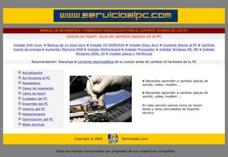 MANUAL DE INFORMATICA / FORMACION TECNOLOGICA PARA EL SOPORTE TECNICO DE LOS PC
                                    ¿Como se hace?. Guia de cambios basicos en el PC

Instalar Anti-virus       Backup de un disco duro Instalar CD-ROM/DVD Instalar Disco duro Conectar Stereo al PC       Cambiar
fuente de energía        Aumentar Memoria RAM Instalar Motherboard Instalar Procesador Instalar Windows 98, ME        Instalar
                                           Windows 2000, XP Instalar placas y Perifericos

             Recomendación: Descarga la corriente electrostática de tu cuerpo antes de cambiar el hardware de tu PC
....

       Actualización
       Así funciona el PC
                                                                                   Necesitas aprender a cambiar placas de
       Newsletters                                                               sonido, video, modem ...
       Casos de reparación
       Cómo se hace?                                                               Necesitas aprender a cambiar placas de
                                                                                 sonido, video, modem ...
       Cuidados del PC
       Ensamble del PC                                                           En esta sección vemos como se hacen
       Historia del PC                                                           estas y otras actividades de Soporte
       Mantenimiento                                                             técnico.
                                                                                 ***
       Optimización del PC
       Webs técnicas

....

                                         Copyright © 2005            Servicioalpc.com



                              Todas las marcas mencionadas son propiedad de sus respectivas compañías
 