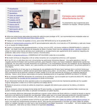 MANUAL DE INFORMATICA / FORMACION TECNOLOGICA PARA EL SOPORTE TECNICO DE LOS PC

                                                     Consejos para conservar el PC
          ....

                      Actualización
                      Así funciona el PC
                      Newsletters
                      Casos de reparación
                                                                                              Consejos para controlar
                      Cómo se hace?
                                                                                              eficientemente los PC.
                      Cuidados del PC
                      Ensamble del PC                                                         Te presentamos aquí sugerencias para
                      Historia del PC                                                         mantener tus equipos siempre jovenes.
                      Mantenimiento
                      Optimización del PC
                      Webs técnicas

          .........
            Utiliza las protecciones adecuadas de protección eléctrica para proteger el PC. Las recomendaciones ampliadas estan en
          nuestro apartado PROTECCION ELECTRICA PARA LOS PC.

            Trabaja con el monitor de espaldas a la luz, para evitar REFLEJOS de luz en la pantalla del PC.
             Realiza el mantenimiento preventivo del PC aproximadamente cada año, si se trata de un PC doméstico y cada seis meses
          si es un equipo de trabajo pesado.
            Cuando un programa falla persistentemente y no hay virus en el PC, una buena medida es DESINSTALARLO y volverlo a
          grabar. Los loops (ciclos indefinidos de búsqueda de datos o bucles) hacen que las cabezas de lecto - escritura insistan en
          utilizar la misma area interna del disco duro acelerando su envejecimiento (por agotamiento de la sustancia magnética de
          grabación, falla común incluso en discos nuevos o reconstruidos).
            Instala un programa antivirus y CONSERVALO ACTUALIZADO (cada día si es posible).

            No recibir archivos en disquetes o CD sin antes revisarlos con un programas antivirus y anti spyware.
            En los PC con un solo disco duro son convenientes las particiones (divisiones lógicas). Una parte operativa y otra de
          respaldo permite formatear solo la primera partición, para limpiarla y hacer una nueva instalación rápidamente cuando hay
          problemas. Por otra parte se puede almacenar en la partición 2, los controladores (drivers) de instalación de los dispositivos
          de hardware (sonido, video, modem, etc.) para tenerlos a la mano cuando se formatea la partición C (la primera partición o
          área lógica).
          Esto es importante en el caso que no se disponga de una grabadora de CD para hacer backups (de lo contrario tienes que
          buscar los CD de drivers y solicitar servicio para hacer backup de tu disco - en otro disco, o CD-RW - antes de formatearlo) .
          Otra conveniencia de la partición consiste en poder instalar en el PC dos opciones de arranque con Sistemas operativos
          distintos. Estos y otros temas relacionados se enseñan detalladamente en el apartado SOPORTE de HAZLO TU MISMO......
            No es necesario APRETAR demasiado los conectores de los periféricos que se acoplan por la parte de atrás al PC. Hay que
          evitar desprender los tornillos de los conectores en donde se enchufan.

            Las vibraciones fuertes de otros aparatos junto a la computadora (como la de las impresoras grandes por Ej.) pueden
          originar desajustes si están en la misma superficie de trabajo del PC.
            Efectúa la secuencia correcta de salida de programas y apagado del sistema para preservar los datos y el sistema
          operativo.
            No es necesario retirar las tapas de las teclas del PC para lavarlas, su reposición genera bastantes fallas mecánicas (se
          pueden limpiar pasando entre ellas un pañuelo humedecido con jabón líquido).

            Las tormentas eléctricas (descargas atmosféricas) originan cortes súbitos del fluido eléctrico o subida de tensión si alguna
          parte de la red eléctrica es tocada por una descarga. Debes saber que si no existe adecuada protección (transformadores,
          conexión a tierra, reguladores de tensión, UPS, etc.) para proteger el PC, este queda expuesto a sufrir daño eléctrico.

             Si no eres experto, es prudente anotar la forma en que están conectados los cables de señales (cables planos anchos) al
          hacer una sesión de mantenimiento preventivo del PC. Esto apunta principalmente a recordar que estos cables de señales
          tienen un costado marcado con color azul o rojo (orientación) y se deben reconectar - si se sueltan - tal como estaban antes
          de la inspección. Este tema se trata a fondo en el apartado ENSAMBLE.
.......
 