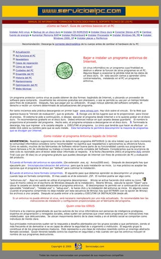 MANUAL DE INFORMATICA / FORMACION TECNOLOGICA PARA EL SOPORTE TECNICO DE LOS PC
                                              ¿Como se hace?. Guia de cambios basicos en el PC

        Instalar Anti-virus         Backup de un disco duro Instalar CD-ROM/DVD Instalar Disco duro Conectar Stereo al PC          Cambiar
        fuente de energía          Aumentar Memoria RAM Instalar Motherboard Instalar Procesador Instalar Windows 98, ME           Instalar
                                                     Windows 2000, XP Instalar placas y Perifericos

                       Recomendación: Descarga la corriente electrostática de tu cuerpo antes de cambiar el hardware de tu PC
        ....

                 Actualización
                 Así funciona el PC
                 Newsletters
                                                                             Bajar e instalar un programa antivirus de
                 Casos de reparación
                                                                             Internet.
                 Cómo se hace?                                               Un virus informático es un programa cuya finalidad es
                 Cuidados del PC                                             destruir o alterar la funcion de otros programas en el PC.
                 Ensamble del PC                                             Algunos llegan a ocasionar la pérdida total de los datos de
                                                                             un disco duro. En esta sección vamos a aprender cómo
                 Historia del PC                                             contrarrestarlos, instalando en el PC un programa
                 Mantenimiento                                               antivirus.
                                                                             ***
                 Optimización del PC
                 Webs técnicas

        ....
        Un programa protector contra virus se puede obtener de dos formas: bajándolo de Internet, o ubicando un proveedor de
        software para comprarlo. Usualmente las versiones gratuitas son shareware, o sea se permite su uso por un tiempo limitado
        para fines de evaluación. Después, hay que pagar por su utilización. El pago incluye además del software completo, el
        derecho a recibir un número determinado de actualizaciones del programa.

        Por tanto iniciemos esta práctica descargando en primer lugar www.winzip.com. Haz click sobre el vinculo. En la Web que
        aparece busca la "Versión de evaluación", que es gratuita. 2. Escoge uno de los lugares que se te proporcionan para Iniciar
        el proceso. El sistema te pide a continuación, si deseas ejecutar el programa desde Internet o si lo quieres grabar en el disco
        duro. Te recomendamos grabarlo en el disco duro. Debes entonces indicar en qué carpeta deseas guardarlo. El nombre lo
        proporciona el proveedor del programa. Hecho esto, el programa empieza a descargarse en el disco duro. 3. Terminada la
        descarga, hay que ingresar a la carpeta elegida y EJECUTAR el programa. Lo único que tendrás que hacer es efectuar un
        doble click sobre su nombre para que se auto instale. Esta herramienta te permitirá descomprimir la mayoría de programas
        que se divulgan por Internet.

                                            Como instalar el programa Antivirus bajado de Internet
        ADVERTENCIA: Nuestras sugerencias acerca de determinado programa ANTIVIRUS (o de otra índole) que en cierto momento
        la comunidad informática considera como 'recomendable' no significa que respaldamos o sancionamos su eficiencia futura.
        Como es sabido, muchos de los fabricantes de Software retiran buena parte de su funcionalidad cuando sus programas se
        hacen famosos a fin de rentabilizar su trabajo a través de la venta completa del Software. Consideramos que la ocurrencia de
        este ciclo es razonable pero el lector debe estar informado al respecto. A la fecha (Noviembre 2003) el programa AVG versión
        Trial (uso por 30 días) es un programa gratuito que puedes descargar de Internet con fines de protección de PC y evaluación
        del producto.

        1.Cuando el formato del antivirus es ejecutable. (De extensión .exe, ej: Avirus2000.exe). Después de descargarlo hay que
        ejecutarlo por: Inicio/ejecutar/ubicacion del antivirus para que la auto instalación se inicie. Lo mas práctico es aceptar las
        opciones que el programa te ofrece por "default" para culminar la instalación.

        2.Cuando el antivirus tiene formato comprimido. El siguiente paso que debemos aprender es descomprimir un programa
        cuando baja en formato comprimido. El mas usado es el de extensión .ZIP. El nombre podría ser algo como
        "antivirusx.zip". Aquí es cuando se utiliza el programa descompresor. Winzip se activa haciendo click sobre su ícono
        (que él mismo coloca en el escritorio de Windows después de la instalación). Abierto Winzip, ejecuta la opción "Open" para
        ubicar la carpeta en donde está almacenado el programa antivirus. El descompresor te permite ver a continuación el archivo
        ejecutable "install.exe", "instalar.exe" o "setup.exe", le haces click y la instalación del antivirus se inicia. En algunos casos
        (cuando el programa comprimido no deja instalar por esta secuencia de Winzip) hay que EXTRAER (con la opción de Winzip)
        los archivos a una carpeta. Después se puede entrar a la carpeta y EJECUTAR LA INSTALACION desde alli.

               Si un antivirus no puede eliminar el virus, será necesario reemplazarlo por uno más actualizado. Es recomendable leer las
                                instrucciones de instalación y configuración proporcionadas por el fabricante del programa.

                                                              Quien crea los VIRUS
        Contrario a la creencia generalizada de que los autores de los virus informáticos son personas de inteligencia prodigiosa,
        expertos en programación y renegados sociales, estas suelen ser personas que crean estos programas por motivaciones mas
        intelectuales que delicuenciales. Se ubican mayormente dentro de la clase media y en el ámbito social se comportan como
        individuos de mente clara.

        Sus principales motivaciones suelen ser la respuesta a desafíos planteados por los grupos sociales a que pertenecen, siendo el
        más frecuente el de demostrar si se es capaz de alterar la seguridad de x organismo o institución. El segundo grupo lo
        constituye el de los programadores maduros. Este representa a una clase de individuo resentido contra un enemigo abstracto
        llamado sociedad. Gozan librando batalla contra los expertos en seguridad y más cuando ven que los antivirus incluyen el
        nombre de sus programas destructores.
.....


                                                  Copyright © 2005              Servicioalpc.com



                                        Todas las marcas mencionadas son propiedad de sus respectivas compañías
 
