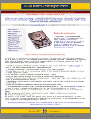 MANUAL DE INFORMATICA / FORMACION TECNOLOGICA PARA EL SOPORTE TECNICO DE LOS PC
                                    ¿Como se hace?. Guia de cambios basicos en el PC

Instalar Anti-virus      Backup de un disco duro Instalar CD-ROM/DVD Instalar Disco duro Conectar Stereo al PC             Cambiar
fuente de energía       Aumentar Memoria RAM Instalar Motherboard Instalar Procesador Instalar Windows 98, ME              Instalar
                                          Windows 2000, XP Instalar placas y Perifericos

             Recomendación: Descarga la corriente electrostática de tu cuerpo antes de cambiar el hardware de tu PC
 ....

        Actualización
        Así funciona el PC
        Newsletters                                                            Backup de un disco duro.
        Casos de reparación
                                                                               Se necesitan dos equipos para hacer esta
        Cómo se hace?                                                          operación: el tuyo y ... probablemente el de un
        Cuidados del PC                                                        amigo. Toma nota que el respaldo o
                                                                               salvaguarda de informacion atañe a los archivos
        Ensamble del PC
                                                                               de datos (diseños, textos, etc). No se hace
        Historia del PC                                                        backup de los programas que deben ser
        Mantenimiento                                                          reinstalados como Office, ya que no funcionarán
                                                                               después de restaurar su copia.
        Optimización del PC
        Webs técnicas

 ....
                                   COMO HACER BACKUP DE UN DISCO DURO UTILIZANDO OTRO.
..........
El procedimiento un poco dispendioso (aunque exacto) es el siguiente: Vamos a nombrar los dos discos duros y los equipos
así: A, es el disco en el que vas a hacer el respaldo o backup y está en perfectas condiciones. El segundo disco (tu disco duro)
o disco cliente, es B, y es el que tiene problemas. El equipo de respaldo se llama Pc1 y es el que contiene el disco A. El
equipo con problemas se llama Pc2 y es el que tiene el disco B.
.......
  1. Conecta el disco B en el extremo de la correa del puerto IDE 2 en Pc1, para que quede como un master secundario. Si
  existe un CD-ROM en el extremo de esta correa, deberás desconectarlo.
  2. Arranca la computadora (Pc 1, con A como master primario y B como master secundario).
  3. Entra al Setup para revisar si el PC necesita ejecutar la opción de "Auto detección de discos duros". Ejecútala si es el caso y
  sal del Setup grabando los cambios.
  4. Abre el programa Explorador de Windows, que manipula archivos y carpetas.
  5. Crea una Nueva carpeta en el disco A, con el nombre del cliente o como la quieras llamar.
  6. Señala el directorio o carpeta del disco B que necesita ser copiado y marca la opción "Copiar" del menu Edición (con eso el
  nombre de la carpeta se registra en la memoria).
  7. Haz click en la carpeta de destino en el disco A y marca luego la opción “Pegar” del menú Edición (el directorio comienza a
  trasladarse de B a A).
  8. Repite esta secuencia con cada carpeta o directorio que se necesita copiar del disco B.
  9. Terminadas las copias, desconecta el disco B, reinstálalo en su equipo original, Pc2, dale formato e instálale Windows. Es
  menester formatearlo en su equipo original para que el hardware sea reconocido adecuadamente por Windows.
10. Formateado el disco B en Pc 2, y reinstalado Windows, lo retiras y vuelves a conectar en Pc 1, en el puerto IDE2 como
esclavo.
11. Copia la carpeta del disco A que tiene la información de respaldo y "pégala" en el disco B, recién formateado..
12. Reinstala el disco B en su equipo original.
13. Reconecta en Pc1 la unidad CD-ROM, entra al Setup, ejecuta la opción "Auto detección de discos duros" si es el caso y
reinicia Pc1. Los datos o archivos que se guardaron en A y que ahora se encuentran dentro de una única carpeta en B, se abren
con los programas de aplicación luego de su respectiva instalación.
..........
         Es recomendable no borrar por unos días la nueva carpeta de respaldo de datos de Pc1, por cualquier inconveniente que
                                           pudiere aparecer con la reinstalación del disco B.




                                        Copyright © 2005                Servicioalpc.com



                              Todas las marcas mencionadas son propiedad de sus respectivas compañías
 