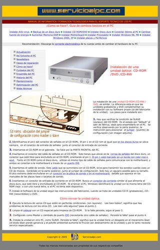 MANUAL DE INFORMATICA / FORMACION TECNOLOGICA PARA EL SOPORTE TECNICO DE LOS PC
                                          ¿Como se hace?. Guia de cambios basicos en el PC

       Instalar Anti-virus     Backup de un disco duro Instalar CD-ROM/DVD Instalar Disco duro Conectar Stereo al PC             Cambiar
       fuente de energía      Aumentar Memoria RAM Instalar Motherboard Instalar Procesador Instalar Windows 98, ME              Instalar
                                                Windows 2000, XP Instalar placas y Perifericos

                   Recomendación: Descarga la corriente electrostática de tu cuerpo antes de cambiar el hardware de tu PC
       ....

              Actualización
              Así funciona el PC
              Newsletters
              Casos de reparación
              Cómo se hace?                                                                         Instalación de una
              Cuidados del PC                                                                       unidad óptica: CD-ROM
              Ensamble del PC                                                                       /DVD /CD-RW
              Historia del PC                                                                       ***
              Mantenimiento
              Optimización del PC
              Webs técnicas

       ....



                                                                                    La instalación de una unidad CD-ROM /CD-RW /
                                                                                    DVD, es similar. La diferencia esta en que las
                                                                                    unidades grabadoras y DVD complementan su
                                                                                    instalación con su Software propio (el del fabricante
                                                                                    de la unidad). Los pasos para instalarla son:


                                                                                    1. Hay que verificar la condición de SLAVE
                                                                                    (esclavo) del CD-ROM. Es el estado por "default" al
                                                                                    salir de fábrica, ideal para ensamblarlo en el PC. Se
                                                                                    verifica observando por la parte posterior, la
                                                                                    instrucción para posicionar el jumper (puente) de
                                                                                    configuración (ver imagen adjunta).



       2. Identificamos el pin1 del conector de señales en el CD-ROM. El pin 1 en el CD rom al igual que en los discos duros se ubica
       siempre, en el conector de entrada de señales junto al conector de entrada de corriente.

       3. Insertamos el CD-ROM en el gabinete. Se hace por la PARTE FRONTAL del PC.
       4. Insertamos el conector del cable de señales en el CD-ROM. Solo tienes que ubicar en la correa de señales del disco duro, un
       conector que esté libre para enchufarlo en el CD-ROM, orientando el pin 1. El pin 1 está marcado en un borde con color rojo o
       azul. Tanto el CD-ROM como el disco duro, utilizan el mismo tipo de cable de señales para comunicarse con la motherboard, y
       ambos se conectan a la motherboard a través de un puerto IDE.

       5. Insertamos el cable de sonido. Este cable que se suministra con el CD-ROM, sirve para transmitir los sonidos cuando oyes un
       CD de música. Conéctalo en la parte posterior, junto al jumper de configuración. Solo hay un agujero posible para su tamaño.
       El otro extremo debe enchufarse en un conector en la placa de sonido o en el motherboard, detalle que aparece en los
       manuales de las placas base o tarjetas de sonido.
       6. Insertamos un conector de entrada de corriente en el CD-ROM. Busca un conector de corriente similar al que alimenta al
       disco duro, que esté libre y enchúfaselo al CD-ROM. Al arrancar el PC, Windows identificará la unidad con la misma letra del CD-
       ROM viejo o con una nueva letra, si el PC no tenía este dispositivo.

       7. Instala el Software de la unidad según las instrucciones del fabricante, cuando se trata de unidades CD-R (grabadoras), CD-
       RW (reescribibles) y DVD.

                                                     Cómo revisar la unidad óptica.
       1. Ejecuta la lectura de varios CD que estén en perfectas condiciones. (sin rayones).   Lee bien todos?, significa que hay
       problemas de lectura con los otros CD. Lee bien sólo algunos? pasa al punto 2.
       2. Limpia el cabezal con un CD especial para limpieza de CD-ROM. Si la falla persiste, sigue al paso 3.
       3. Configúralo como Master y cámbialo de puerto IDE (necesitarás otro cable de señales). Persiste la falla? pasa al punto 4.
       4. Instala la unidad en otro PC, como SLAVE. Persiste la falla?, significa que la unidad tiene un desgaste en el mecanismo láser
       (el diodo láser pierde ganancia y el polvillo ambiental aumenta la fricción por deslizamiento de la unidad) y por lo tanto necesita
       servicio especializado.
....


                                          Copyright © 2005                 Servicioalpc.com



                                    Todas las marcas mencionadas son propiedad de sus respectivas compañías
 