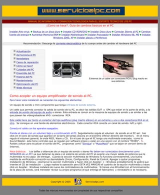 MANUAL DE INFORMATICA / FORMACION TECNOLOGICA PARA EL SOPORTE TECNICO DE LOS PC
                                           ¿Como se hace?. Guia de cambios basicos en el PC

        Instalar Anti-virus     Backup de un disco duro Instalar CD-ROM/DVD Instalar Disco duro Conectar Stereo al PC            Cambiar
        fuente de energía      Aumentar Memoria RAM Instalar Motherboard Instalar Procesador Instalar Windows 98, ME             Instalar
                                                 Windows 2000, XP Instalar placas y Perifericos

                     Recomendación: Descarga la corriente electrostática de tu cuerpo antes de cambiar el hardware del PC
        ....

               Actualización
               Así funciona el PC
               Newsletters
               Casos de reparación
               Cómo se hace?
               Cuidados del PC
               Ensamble del PC
               Historia del PC
                                                                                Extremos de un cable con conectores RCA y plug macho en
               Mantenimiento                                                                          sus extremos.
               Optimización del PC                                             ***
               Webs técnicas

        ....
        Como acoplar un equipo amplificador de sonido al PC.
        Para hacer esta instalación se necesitan los siguientes elementos:

        Un equipo de sonido o mini componente que tenga entrada de sonido externo.

        Un cable que permita conectar la salida de sonido de tu PC, es decir las salidas OUT o SPK que estan en la parte de atrás, a la
        entrada de sonido del equipo de audio o stereo. Esta entrada es común en la mayoria de equipos de sonido y es similar a las
        que poseen las videograbadoras VHS: conectores RCA.

        Este cable tiene por tanto un conector del tipo audífono (plug macho stéreo) en un extremo y uno o dos conectores RCA en el
        otro. Se consigue en una tienda de elementos electrónicos. Cada conector RCA conecta un canal de sonido: left y right.

        Conecta el cable con los aparatos apagados.

        Prende el stereo con un volumen bajo y a continuación el PC. Seguidamente regula el volumen de sonido en el PC así: haz
        click en el icono de sonido que aparece en la barra de tareas (bocina en el extremo inferior derecho del monitor). En el menu
        regula el volumen general, la onda MIDI, Wave y CD. En el caso de que el PC tenga una multimedia avanzada, -como la
        Sound Blaster- esta tiene controles que se regulan por software propio y estan en una opcion con el nombre "MIXER". 5.
        Puedes utilizar para ecualizar el sonido del PC, programas como "Sonique" o "MusicMach" que se bajan en version demo de
        Internet.

        Nota didáctica: Los bafles o altavoces de un equipo de sonido o stereo No deben ser conectados directamente como
        SPEAKERS de un PC! ya que dañarían la placa o el sistema de sonido del PC al exigirle una mayor salida de potencia que la
        multimedia no es capaz de entregar. Cuando la sección multimedia de Windows no funciona correctamente, una buena
        medida de verificación-corrección es desinstalarla (Inicio, Configuración, Panel de Control, Agregar o quitar programas,
        Instalación de Windows, -desmarcar la sección multimedia y hacer click en Aceptar- ) - Windows probablemente te pedirá que
        insertes el CD de instalación -. Luego repites la operación pero ESTA VEZ MARCAS el cuadrito de la sección multimedia y haces
        click en Aceptar. Windows instalará de nuevo los controladores de multimedios. Si tienes una dificultad con el funcionamiento
        de la placa de sonido, será menester revisar su propio programa (el que entrega el fabricante) y reinstalarlo si es necesario.
.....


                                               Copyright © 2005              Servicioalpc.com



                                     Todas las marcas mencionadas son propiedad de sus respectivas compañías
 