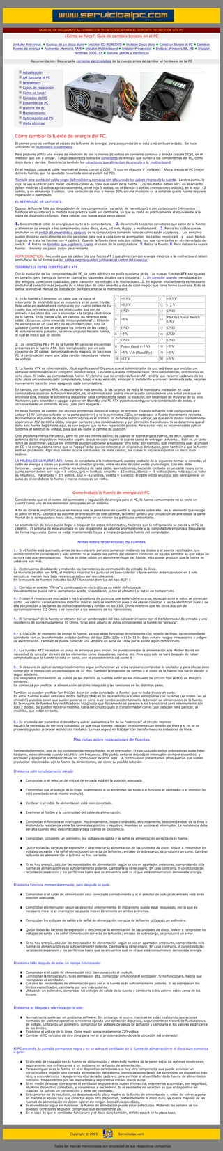 MANUAL DE INFORMATICA / FORMACION TECNOLOGICA PARA EL SOPORTE TECNICO DE LOS PC
                                                  ¿Como se hace?. Guia de cambios basicos en el PC

         Instalar Anti-virus           Backup de un disco duro Instalar CD-ROM/DVD Instalar Disco duro Conectar Stereo al PC             Cambiar
         fuente de energía            Aumentar Memoria RAM Instalar Motherboard Instalar Procesador Instalar Windows 98, ME              Instalar
                                                        Windows 2000, XP Instalar placas y Perifericos

                           Recomendación: Descarga la corriente electrostática de tu cuerpo antes de cambiar el hardware de tu PC
         ....

                      Actualización
                      Así funciona el PC
                      Newsletters
                      Casos de reparación
                      Cómo se hace?
                      Cuidados del PC
                      Ensamble del PC
                      Historia del PC
                      Mantenimiento
                      Optimización del PC
                      Webs técnicas                                                                  ***

         ....

          Como cambiar la fuente de energía del PC.
          El primer paso es verificar el estado de la fuente de energía, para asegurarse de si está o nó en buen estado. Se hace
          utilizando un multimetro o voltímetro.

          Para probarla utiliza una escala de medición de por lo menos 20 voltios en corriente continua o directa (escala DCV), en el
          medidor que vas a utilizar. Luego desconecta todos los conectores de energía que surten a los componentes del PC, como
          disco duro y demás. Desconecta también los conectores que alimentan de energía a la motherboard.

          En el medidor coloca el cable negro en el punto comun o COM. El rojo en el punto V (voltajes). Ahora prende el PC (mejor
          dicho la fuente, que ha quedado conectada solo al switch del PC).

          Toma la otra punta del cable negro del medidor y contacta con ella uno de los cables negros de la fuente. La otra punta, la
          roja, la vas a utilizar para tocar los otros cables de color que salen de la fuente. Los resultados deben ser: en el amarillo
          deben medirse 12 voltios aproximadamente, en el rojo 5 voltios, en el blanco -5 voltios (menos cinco voltios), en el azul -12
          voltios, y en el naranja 5 voltios. Una variación de mas o menos 30% en una medición es la señal de que la fuente requiere
          reparación o reemplazo.

          EL REEMPLAZO DE LA FUENTE.

          Cuando la Fuente falla por degradación de sus componentes (variación de los voltajes) o por cortocircuito (elementos
          fundidos en su interior) la medida más práctica suele ser cambiarla, ya que su costo es prácticamente el equivalente a la
          visita de diagnostico técnico. Para colocar una nueva sigue estos pasos:

          1. Desconecta el cable de energía que surte a la computadora.        2. Desenchufa todos los conectores que salen de la fuente
          y alimentan de energía a los componentes como disco, duro, cd rom, floppy y motherboard. 3. Retira los cables que se
          enchufan en el switch de encendido y apagado de la computadora tomando nota de cómo están acoplados. Los switches
          suelen dividirse verticalmente en dos secciones para que a cada lado se acompañen los cables negro-café y azul- blanco
          (cuando se trata de fuentes con 4 cables). Cuando la fuente tiene solo dos cables, hay que conectarlos en el mismo lado del
          switch. 4. Retira los tornillos que sujetan la fuente al chasis de la computadora. 5. Retira la fuente. 6. Para instalar la nueva
          fuente: Invierte los pasos dados para retirarla.

          NOTA DIDACTICA: Recuerda que los cables (de una fuente AT ) que alimentan con energía eléctrica a la motherboard deben
          enchufarse de tal forma que los cables negros queden juntos en el centro del conector.

          DIFERENCIAS ENTRE FUENTES AT Y ATX.

          Con la evolución de los componentes del PC, la parte eléctrica no podía quedarse atrás. Las nuevas fuentes ATX son iguales
          en tamaño, pero hemos de tener en cuenta los siguientes detalles para instalarla: 1. Un conector grande reemplaza a los
          dos antiguos conectores cuadrados, para transmitir los voltajes a la motherboard. 2. En algunas motherboards es necesario
          enchufar el conector más pequeño de 4 hilos (dos de color amarillo y dos de color negro) que tiene forma cuadrada. Esto se
          define leyendo el Manual de Instalación del fabricante de la motherboard.


          1. En la fuente AT tenemos un cable que va hacia el                       1    +3.3 V                11   +3.3 V
          interruptor de encendido que se encuentra en el panel frontal.
          Este cable en realidad está compuesto por cuatro cables de los            2    +3.3 V                12   -12 V
          cuales dos son de entrada y los otlos cuales dos son de
                                                                                    3    GND                   13   GND
          entrada y los otros dos van a alimentar a la tarjeta electrónica
          de la fuente. En la fuente ATX, en cambio, no tenemos este                                                PS-ON (Power Switch
          cable. ¿Entonces cómo enciendo mi computadora?... El botón                4    +5 V                  14
                                                                                                                    ON)
          de encendido en un case ATX no es un interruptor, sino un
          pulsador (como el que se usa para los timbres de las casas).              5    GND                   15   GND
          Al accionarse este pulsador, se envía un pulso hacia la fuente,
          el cual le indica que se active.                                          6    +5 V                  16   GND
                                                                                    7    GND                   17   GND
          2. Los conectores P8 y P9 de la fuente AT ya no se encuentran
          presentes en la fuente ATX. Son reemplazados por un solo
                                                                                    8    Power Good (+5 V)     18   +5 V
          conector de 20 cables, denominado en la mayoría de los casos              9    +5 V Vsb (Stand By)   19   +5 V
          P1. A continuación viene una tabla con los respectivos valores
          de voltaje:                                                               10 +12 V                   20   +5 V

          3. La fuente ATX es administrable. ¿Qué significa esto? Digamos que el administrador de una red tiene que instalar un
          software determinado en la compañía donde trabaja, y sucede que esta compañía tiene cien computadoras, distribuidas en
          ocho pisos. Si todas las computadoras fueran AT, tendría que recorredoras fueran AT, tendría que recorrer cada uno de los
          ocho pisos encendiendo cada computadora, luego ir a su estación, empezar la instalación y una vez terminada ésta, recorrer
          nuevamente los ocho pisos apagando cada computadora.

          En cambio, con fuentes ATX, el asunto sería más sencillo. Si las tarjetas de red y la mainboard instaladas en cada
          computadora soportan la función WakeOnLAN, el administrador podría enviar a cada computadora una señal para que se
          encienda sola, instalar el software y desactivar cada computadora desde su estación, sin necesidad de moverse de su sitio.
          Asimismo, para encender o apagar o poner en StandBy una PC ATX podemos configurar una combinación de teclas, e
          inclusive hasta un comando de voz (sólo para apagarla).

          En estas fuentes se pueden dar algunos problemas debido al voltaje de entrada. Cuando la fuente está configurada para
          utilizar 110V (con ese selector en la parte posterior) y se le suministra 220V; en este caso la fuente literalmente revienta.
          Normalmente el puente de diodos rectificadores es el primero en dañarse (no por voltaje, ya que estos diodos normalmente
          soportan un PIV de 400 a 600V, sino por corriente), los condensadores y por último los transistores. Si se determina que el
          daño a tu fuente llegó hasta aquí, es casi seguro que no hay reparación posible. Para evitar esto es recomendable aplicar
          Soldimix al selector de voltaje, para que así nadie lo cambie de posición.

          Otro problema menos frecuente, pero no por eso menos dañino, es cuando se sobrecarga la fuente; es decir, cuando la
          potencia de los dispositivos instalados supera la que es capa supera la que es capaz de entregar la fuente... Esto es un tanto
          difícil de determinar, ya que los síntomas pueden asociarse a cualquier otra falla; por ejemplo, que intentemos usar la unidad
          de CD y la computadora como que se "apaga" sola: puede deberse a un dispositivo defectuoso, pero también a que la fuente
          esté en problemas. Algo muy similar ocurre con fuentes de mala calidad, las cuales ni siquiera soportan un disco duro
          esclavo.

          LA PRUEBA DE LA FUENTE ATX. Antes de conectarla a la motherboard, puedes probarla de la siguiente forma: le conectas el
          cable de energía y haces un puente en el conector grande, entre el cable de color verde y uno negro. Con eso debe
          funcionar. Luego si quieres verificar los voltajes de cada cable, las mediciones, haciendo contacto en un cable negro como
          punto común deben ser: rojo = 5 voltios, gris = 5voltios, amarillo = 12 voltios, blanco = -5 voltios (toma nota aqui: el valor
          es negativo), naranjado = 3.5 voltios, azul = -12 voltios, violeta = 5 voltios. El cable verde se utiliza solo para generar un
          pulso de encendido de la fuente y marca menos de un voltio.

          ......

                                                       Como trabaja la Fuente de energía del PC.
          Considerando que es el centro del suministro y regulación de energía para el PC, la fuente comunmente no se tiene en
          cuenta como uno de los elementos principales en un sistema.

          A fin de darle la importancia que se merece vale la pena tener en cuenta lo siguiente sobre ella: es el elemento que recoge
          el polvo en el PC. Debido a su sistema de extracción de aire caliente, la fuente genera una circulación de aire desde la parte
          frontal de la computadora hacia atrás, recogiendo en su interior las partículas ambientales.

          La acumulación de polvo puede llegar a bloquear las aspas del extractor, haciendo que la refrigeración se pierda y el PC se
          caliente. El sintoma de esta anomalía es que el gabinete se calienta anormalmente y la computadora empieza a bloquearse
          de forma imprevista. Como se evita: manteniendo fresca y limpia de polvo la fuente del computador.
......
                                                          Notas sobre reparaciones de Fuentes
......
         1.- Si el fusible está quemado, antes de reemplazarlo por otro comenzar midiendo los diodos o el puente rectificador. Los
         diodos conducen corriente en 1 solo sentido. Si al invertir las puntas del ohmetro conducen en los dos sentidos es que están en
         corto y hay que reemplazarlos. Nunca se debe soldar un alambre en lugar del fusible, esto puede producir que la fuente se
         deteriore aun más.
         ......
         2.- Continuamos desoldando y midiendo los transistores de conmutación de entrada de línea.
         La mayoría de ellos son NPN, al medirlos recordar las junturas de base-colector o base-emisor deben conducir en 1 solo
         sentido, si marcan muy baja resistencia deben ser reemplazados.
         En la mayoría de fuentes incluidas las ATX funcionan bien los del tipo BUT11
         ......
         3.- Corroborar que los "filtros" o condensadores electrolíticos no estén defectuosos.
         Visualmente se puede ver si derramaron aceite, si estallaron, o(con el ohmetro) si están en cortocircuito.
         ......
         4.- Existen 4 resistencias asociadas a los transistores de potencia que suelen deteriorarse, especialmente si estos se ponen en
         corto. Los valores varían entre las distintas marcas pero se identifican pues 2 de ella se conectan a las ba identifican pues 2 de
         ella se conectan a las bases de dichos transistores y rondan en los 330k Ohms mientras que las otras dos son de
         aproximadamente 2,2 Ohms y se conectan a los emisores de los transistores.
         ......
         5.- El "arranque" de la fuente se obtiene por un condensador del tipo poliester en serie con el transformador de entrada y una
         resistencia de aproximadamente 10 Ohms. Si se abre alguno de estos componentes la fuente no "arranca".
         ......
         6.- ATENCION: Al momento de probar la fuente, ya que estas funcionan directamente con tensión de línea, es recomendable
         conectarla con un transformador aislador de línea del tipo 220v-220v o 110v-110v. Esto evitara riesgos innecesarios y peligro
         de electrocución. También se puede conectar una lámpara en serie de 100w por si existe algún cortocircuito.
         ......
         7.- Las fuentes ATX necesitan un pulso de arranque para iniciar. Se puede conectar la alimentación a la Mother Board sin
         necesidad de conectar el resto de los elementos como disqueteras, rígidos, etc. Pero esto solo se hará después de haber
         comprobado que la fuente no esta en corto, con el procedimiento del punto 6.
         ......
         8.- Si después de aplicar estos procedimientos sigue sin funcionar ya seria necesario comprobar el oscilador y para ello se debe
         contar por lo menos con un osciloscopio de 20 Mhz. También la inversión de tiempo y el costo de la fuente nos harán decidir si
         seguir adelante.
         Los integrados moduladores de pulsos de las mayoría de fuentes están en los manuales de circuito tipo el ECG de Philips o
         similares.
         Se comienza por verificar la alimentación de dicho integrado y las tensiones en las distintas patas.

         También se pueden verificar "en frío"(es decir sin estar conectada la fuente) que no halla diodos en corto.
         En estas fuentes suelen utilizarse diodos del tipo 1N4148 de baja señal que suelen estropearse con facilidad (se miden con el
         ohmetro) y diodos zener que suelen ponerse en corto si se cambio accidentalmente la tensión de alimentación de la fuente.
         En la mayoría de fuentes hay rectificadores integrados que físicamente se parecen a los transistores pero internamente son
         solo 2 diodos. Se pueden retirar y medirlos fuera del circuito pues el transformador con el cual trabajan hará parecer, al
         medirlos, que están en corto.
         ......
         9.- Es prudente ser pacientes al desoldar y soldar elementos a fin de no "destrozar" el circuito impreso.
         Recalco la necesidad de ser muy cuidadoso ya que estas fuentes trabajan directamente con tensión de línea y si no se es
         precavido pueden provocar accidentes mortales. Lo mas seguro en trabajar con transformadores aisladores de línea.
         ......
                                                       Mas notas sobre reparaciones de Fuentes


         Sorprendentemente, uno de los componentes menos fiables es el interruptor. El tipo utilizado en los ordenadores suele fallar
         bastante, especialmente cuando se utiliza con frecuencia. Ello podría evitarse dejando el interruptor siempre encendido, y
         encender y apagar el ordenador desde un conmutador externo al PC. A continuación presentamos otras averías que suelen
         producirse relacionadas con la fuente de alimentación, así como su posible solución:
......
         El sistema está completamente parado


                  q    Comprobar si el selector de voltaje de entrada está en la posición adecuada.


                  q    Comprobar que el voltaje de la línea, examinando si se encienden las luces o si funciona el ventilador o el monitor (si
                       está conectado en el mismo enchufe).


                  q    Verificar si el cable de alimentación está bien conectado.


                  q    Examinar el fusible y la continuidad del cable de alimentación.


                  q    Comprobar si funciona el interruptor. Mecánicamente, inspeccionándolo, eléctricamente, desconectándolo de la línea y
                       midiendo la resistencia entre los terminales positivo y negativo, mientras se acciona el interruptor. La resistencia debe
                       ser alta cuando está desconectado y baja cuando se desconecta.


                  q    Comprobar, utilizando un polímetro, los voltajes de salida y la señal de alimentación correcta de la fuente.


                  q    Quitar todas las tarjetas de expansión y desconectar la alimentación de las unidades de disco. Volver a comprobar los
                       voltajes de salida y la señal Alimentación correcta de la fuente; en caso de sobrecarga, se producirá un corte. Cambiar
                       la fuente de alimentación si todavía no hay corriente.


                  q    Si no hay energía, calcular las necesidades de alimentación según se vio en apartados anteriores, comprobando si la
                       fuente de alimentación es lo suficientemente potente. Cambiarla si el necesario. En caso contrario, ir conectando las
                       tarjetas de expansión y los periféricos hasta que se encuentre cuál es el que está consumiendo demasiada energía.


         ......
         El sistema funciona momentáneamente, pero después se para:


                  q    Comprobar si el cable de alimentación está conectado correctamente y si el selector de voltaje de entrada está en la
                       posición adecuada.


                  q    Comprobar el interruptor según se describió anteriormente. El mecanismo puede estar bloqueado, por lo que es
                       necesario mirar si el interruptor se puede mover libremente en ambos extremos.


                  q    Comprobar los voltajes de salida y la señal de alimentación correcta de la fuente utilizando un polímetro.


                  q    Quitar todas las tarjetas de expansión y desconectar la alimentación de las unidades de disco. Volver a comprobar los
                       voltajes de salida y la señal Alimentación correcta de la fuente; en caso de sobrecarga, se producirá un error.


                  q    Si no hay energía, calcular las necesidades de alimentación según se vio en apartados anteriores, comprobando si la
                       fuente de alimentación es lo suficientemente potente. Cambiarla si el necesario. En caso contrario, ir conectando las
                       tarjetas de expansión y los periféricos hasta que se encuentre cuál es el que está consumiendo demasiada energía.


         ......
         El sistema falla después de estar un tiempo funcionando:


                  q    Comprobar si el cable de alimentación está bien conectado al enchufe.
                  q    Comprobar la temperatura. Si es demasiado alta, comprobar si funciona el ventilador. Si no funcionara, habría que
                       reemplazar el ventilador.
                  q    Calcular las necesidades de alimentación para ver si la fuente es lo suficientemente potente. Si se sobrepasan los
                       límites especificados, cambiarla por una más potente.
                  q    Utilizando un polímetro, comprobar los voltajes de salida de la fuente y cambiarla si los valores están cerca de los
                       límites.


         ......
         El sistema se bloquea o rearranca por sí solo:


                  q    Normalmente suele ser un problema software. Sin embargo, si ocurre mientras se están realizando operaciones
                       normales del sistema operativo o mientras ejecuta una aplicación depurada, seguramente se tratará de fluctuaciones
                       de voltaje. Utilizando un polímetro, comprobar los voltajes de salida de la fuente y cambiarla si los valores están cerca
                       de los límites.
                  q    Examinar el voltaje de la línea. Debe medir aproximadamente 220 voltios.
                  q    Cambiar el PC con otro de otra zona para ver si el problema depende de la ubicación del ordenador.


         ......
         El PC enciende, la pantalla permanece negra y no se activa el ventilador de la fuente de alimentación ni el disco duro comienza
         a girar:


                  q    Si el cable de conexión con la fuente de alimentación y el enchufe hembra de la pared están en óptimas condiciones,
                       seguramente nos enfrentamos a un problema en la fuente de alimentación.
                  q    Para averiguar si es la fuente en sí el dispositivo defectuoso o si hay otro componente que puede provocar un
                       cortocircuito e impedir una correcta alimentación del sistema, iremos desconectando del suministro un dispositivo tras
                       otro, y encenderemos y apagaremos el ordenador cada vez para verificar si el ventilador de la fuente de alimentación
                       funciona. Empezaremos por las disqueteras y seguiremos con los discos duros.
                  q    Si en medio de estas operaciones el ventilador se pusiera de nuevo en marcha, volveremos a conectar, por seguridad,
                       el último dispositivo conectado, y volveremos a encenderlo. Si el ventilador no se activa es que el dispositivo en
                       cuestión ha sufrido un cortocircuito y debe ser cambiado.
                  q    Si lo anterior no da resultado, se desconectará la placa madre de la fuente de alimentación y, antes de volver a poner
                       en marcha el equipo hay que conectar algún otro dispositivo, preferiblemente el disco duro, ya que la mayoría de las
                       fuentes de alimentación no deben operar sin ningún dispositivo conectado.
                  q    Si el ventilador sigue sin funcionar, la fuente de alimetación puede estar defectuosa. Midiendo las señales de los
                       diversos conectores se puede comprobar que es realmente así.
                  q    En el caso de que el ventilador funcionara y el disco duro también, el fallo estará en la placa base.


         ......


                                                     Copyright © 2005                   Servicioalpc.com



                                            Todas las marcas mencionadas son propiedad de sus respectivas compañías
 