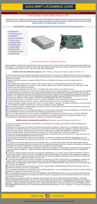 MANUAL DE INFORMATICA / FORMACION TECNOLOGICA PARA EL SOPORTE TECNICO DE LOS PC
                                    ¿Como se hace?. Guia de cambios basicos en el PC

Instalar Anti-virus      Backup de un disco duro Instalar CD-ROM/DVD Instalar Disco duro Conectar Stereo al PC           Cambiar
fuente de energía       Aumentar Memoria RAM Instalar Motherboard Instalar Procesador Instalar Windows 98, ME            Instalar
                                          Windows 2000, XP Instalar placas y Perifericos

             Recomendación: Descarga la corriente electrostática de tu cuerpo antes de cambiar el hardware de tu PC
 ....

        Actualización
        Así funciona el PC
        Newsletters
        Casos de reparación
        Cómo se hace?
        Cuidados del PC
        Ensamble del PC
        Historia del PC
        Mantenimiento
        Optimización del PC
                                                                                ***
        Webs técnicas

 ....



                                           COMO INSTALAR PLACAS Y PERIFERICOS EN EL PC.
..........
Ante el progreso constante de la electrónica (en todos los campos de la ciencia), las innovaciones computacionales también son
permanentes. Por tal razón es necesario tener unos conocimientos básicos para hacer cambios (reparaciones o actualizaciones)
por nuestra propia cuenta en el PC. Aquí unos TIPS sobre instalaciones.
..........
              Detalles sobre la instalación de placas (video, modem, sonido, puerto especial, captura de video, etc).
..........
  1. Lee las instrucciones del fabricante de la placa para informarte de los pasos que se deben cumplir para hacer la instalación.
  Hay que cerciorarse de que la placa trabaja bajo el Sistema operativo y el Microprocesador del PC, dato que debe suministrar el
  fabricante de la placa.
  2. Según el fabricante puede ser necesario INSTALAR primero el Software de la placa, antes de insertar esta en la
  motherboard.
  3. Abre el gabinete o Chasis del PC y ubica un SLOT o ranura vacía en la motherboard para insertar allí la placa. La
  motherboard no debe doblarse por la presión; si es necesario sujeta con los dedos la motherboard para evitar que se doble.
  4. Coloca el tornillo de fijación de la placa.
  5. Con el gabinete destapado enciende el PC ( no se debe tapar hasta verificar que la placa funciona).
  6. Cuando Windows anuncia que ha 'encontrado hardware nuevo' hay que tomar una decisión: a) si la placa esta acompañada
  de un Software (que se entrega en un CD, a veces auto ejecutable) hay que CANCELAR la búsqueda del driver por parte de
  Windows. A continuación se introduce el CD del fabricante de la placa y se siguen las instrucciones que aparecen en la pantalla
  del monitor. b). Cuando la placa no tiene programa de instalación automática, hay que ACEPTAR la propuesta de Windows
  después de que detecta el nuevo hardware: BUSCAR UN CONTROLADOR PARA ESTE DISPOSITIVO.
  7. La búsqueda del driver o controlador se hace con la opción EXAMINAR, en las carpetas del CD del fabricante de la placa.
  8. Cuando Windows encuentra el driver correcto, resalta el nombre del mismo en una pequeña ventana.
  9. Para que Windows lo grabe, hay que hacer click en la opción aceptar / siguiente. En algunas instalaciones, cuando Windows
  no se ha instalado completo en el disco duro, pide que se coloque su CD de instalación.
10. Para finalizar puede ser necesario apagar y encender el PC para que el BIOS reconozca el nuevo dispositivo y se active la
carga de sus controladores en memoria.
11. Si el dispositivo que va ser controlado por la placa no funciona (como el caso de una video grabadora que se conecta a una
placa capturadora de video), hay que revisar las conexiones de los cables si es el caso.
12. Ante una falla persistente una buena medida es DESINSTALAR el software de control de la placa y volverlo INSTALAR.
13. Por último hay que recordar que una placa nueva puede tener una falla de fabricación cuya garantía se debe invocar
inmediatamente cuando todas las revisiones y pruebas de la misma se han agotado.
..........
                  Detalles sobre la instalación de periféricos (impresoras, escáneres, cámaras, zip drive, etc.).
..........
  1. Lee las instrucciones del fabricante del periférico para informarte de los pasos que se deben cumplir para efectuar las
  conexiones de cables.
  2. Dado que una gran parte de periféricos (impresoras de inyección, escáneres, cámaras, etc.) se conectan a través de un
  puerto USB, es importante efectuar la secuencia que recomienda el fabricante para que el periférico funcione correctamente.
  3. Una forma de conectar dispositivos a través de puertos USB consiste en INSTALAR PRIMERO EL SOFTWARE antes de
  conectar el cable USB que viene del periférico (La punta con el conector pequeño se conecta en el periférico).
  4. Otra forma de conectar periféricos por el puerto USB del PC, es conectarlo antes de encender el PC y luego suministrar los
  controladores CUANDO WINDOWS DETECTA el periférico.
  5. Otra secuencia de instalación USB se hace 'en caliente'. Es decir que el Software de instalación del periférico inicia la
  grabación de los programas (de una cámara por ejemplo) y en un momento determinado pide que CONECTEMOS el cable del
  periférico.
  6. La mayoría de periféricos pequeños (como las cámaras web) no necesitan alimentación eléctrica independiente (ellos la
  reciben por el mismo cable USB que se conecta al PC). Pero periféricos grandes (como las impresoras y escáneres) necesitan un
  alimentador de corriente (usualmente un transformador pequeño de unos 24 voltios).
  7. Muchas impresoras no quedaran bien instaladas a menos que se coloquen correctamente los cartuchos de la tinta, antes de
  iniciar el proceso de instalación. También es recomendable insertarle papel para que Windows pueda hacer la PRUEBA DE
  IMPRESION.
  8. Cuando se instala el software de control (un programa independiente y con menús, para configurar el periférico como por
  ejemplo el que permite colocar mas brillo o intensidad de color en las cámaras), hay que afinar sus controles para obtener la
  mayor nitidez posible. Aquí hay que tener en cuenta que hay diferentes calidades y categorías entre periféricos (la resolución
  con que imprimen, la calidad de la imagen, el precio, etc.).
  9. La mayoría de periféricos (por no decir que todos) se entregan con un CD en donde estan sus controladores y software de
  control. Cuando el manual de instrucciones se pierde, se puede LEER EN EL CD el MANUAL DE INSTRUCCIONES hecho en
  formato .PDF. Los fabricantes graban también el programa gratuito ACROBAT READER (viejas versiones) que se necesita para
  leer el Manual de instalación.
10. Cuando un periférico no quiere funcionar en un PC lo recomendable es INSTALARLO EN OTRO PC para probarlo antes de
devolverlo al vendedor o concluir que esta dañado.
11. Los periféricos trabajan en concordancia con los sistemas operativos. Es una compatibilidad que hay que consultar antes de
comprarlos (si funciona con Windows 95 o XP, etc.).
12. Es recomendable guardar por un tiempo LOS EMPAQUES Y ACCESORIOS del periférico ante una eventual devolución pues
una buena cantidad de vendedores los exigen para poder reconocer una garantía (a veces las series del periférico se imprimen
en las cajas de los mismos).
13. Por último y al igual que sucede con las placas internas de un PC, ante una falla persistente del periférico, una buena
medida es DESINSTALAR el software de control y volverlo a INSTALAR para descartar una defectuosa instalación del Software.
Una mala instalación se produce por ejemplo a partir de protestas de Windows como: 'TEXBRIDGE.EXE ha producido una falla de
protección... Sistema detenido, Windows se cerrará'. Cuando esta falla ocurre a menudo es señal de que el PC dispone de MUY
POCA MEMORIA RAM o de que tiene un sistema operativo deteriorado (atacado por virus o troyanos o con archivos corruptos por
mal apagado).
..........




                                        Copyright © 2005               Servicioalpc.com



                              Todas las marcas mencionadas son propiedad de sus respectivas compañías
 