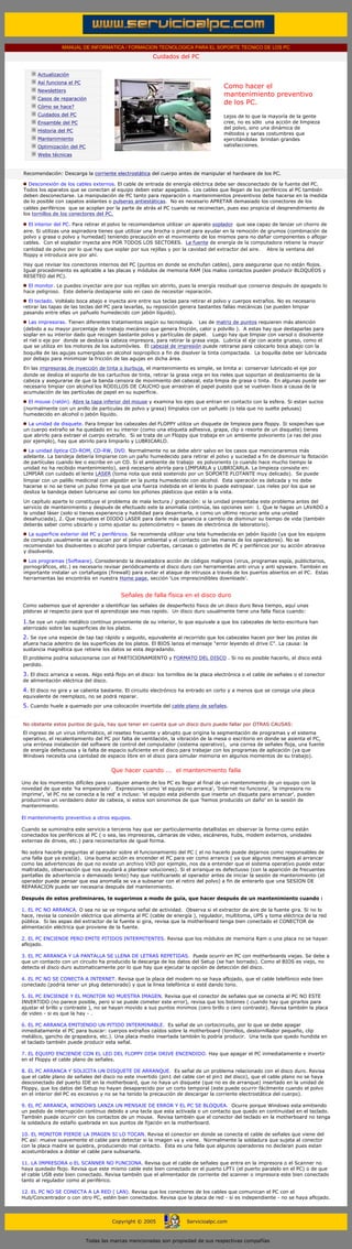 MANUAL DE INFORMATICA / FORMACION TECNOLOGICA PARA EL SOPORTE TECNICO DE LOS PC
                                                                      Cuidados del PC
              ....

                     Actualización
                     Así funciona el PC
                                                                                                     Como hacer el
                     Newsletters
                                                                                                     mantenimiento preventivo
                     Casos de reparación
                                                                                                     de los PC.
                     Cómo se hace?
                     Cuidados del PC                                                                 Lejos de lo que la mayoría de la gente
                     Ensamble del PC                                                                 cree, no es sólo una acción de limpieza
                                                                                                     del polvo, sino una dinámica de
                     Historia del PC
                                                                                                     métodos y sanas costumbres que
                     Mantenimiento                                                                   ejercitándolas brindan grandes
                     Optimización del PC                                                             satisfacciones.

                     Webs técnicas

              ....
              Recomendación: Descarga la corriente electrostática del cuerpo antes de manipular el hardware de los PC.

                Desconexión de los cables externos. El cable de entrada de energía eléctrica debe ser desconectado de la fuente del PC.
              Todos los aparatos que se conectan al equipo deben estar apagados. Los cables que llegan de los periféricos al PC también
              deben desconectarse. La manipulación de PC tanto para reparación o mantenimientos preventivos debe hacerse en la medida
              de lo posible con zapatos aislantes o pulseras antiestáticas. No es necesario APRETAR demasiado los conectores de los
              cables periféricos que se acoplan por la parte de atrás al PC cuando se reconectan, pues eso propicia el desprendimiento de
              los tornillos de los conectores del PC.

                 El interior del PC. Para retirar el polvo te recomendamos utilizar un aparato soplador que sea capaz de lanzar un chorro de
              aire. Si utilizas una aspiradora tienes que utilizar una brocha o pincel para ayudar en la remoción de grumos (combinación de
              polvo y grasa o polvo y humedad) teniendo precaución en el movimiento de los mismos para no dañar componentes o aflojar
              cables. Con el soplador inyecta aire POR TODOS LOS SECTORES. La fuente de energía de la computadora retiene la mayor
              cantidad de polvo por lo que hay que soplar por sus rejillas y por la cavidad del extractor del aire. Abre la ventana del
              floppy e introduce aire por ahí.
              Hay que revisar los conectores internos del PC (puntos en donde se enchufan cables), para asegurarse que no están flojos.
              Igual procedimiento es aplicable a las placas y módulos de memoria RAM (los malos contactos pueden producir BLOQUEOS y
              RESETEO del PC).

                El monitor. Le puedes inyectar aire por sus rejillas sin abrirlo, pues la energía residual que conserva después de apagado lo
              hace peligroso. Este debería destaparse solo en caso de necesitar reparación.
                El teclado. Voltéalo boca abajo e inyecta aire entre sus teclas para retirar el polvo y cuerpos extraños. No es necesario
              retirar las tapas de las teclas del PC para lavarlas, su reposición genera bastantes fallas mecánicas (se pueden limpiar
              pasando entre ellas un pañuelo humedecido con jabón líquido).
                 Las impresoras. Tienen diferentes tratamientos según su tecnología. Las de matriz de puntos requieren más atención
              (debido a su mayor porcentaje de trabajo mecánico que genera fricción, calor y polvillo ). A estas hay que destaparlas para
              soplar en su interior dado que recogen bastante polvo y partículas de papel. Luego hay que limpiar con varsol o disolvente
              el riel o eje por donde se desliza la cabeza impresora, para retirar la grasa vieja. Lubrica el eje con aceite grueso, como el
              que se utiliza en los motores de los automóviles. El cabezal de impresión puede retirarse para colocarlo boca abajo con la
              boquilla de las agujas sumergidas en alcohol isopropílico a fin de disolver la tinta compactada. La boquilla debe ser lubricada
              por debajo para minimizar la fricción de las agujas en dicha área.
              En las impresoras de inyección de tinta o burbuja, el mantenimiento es simple, se limita a: conservar lubricado el eje por
              donde se desliza el soporte de los cartuchos de tinta, retirar la grasa vieja en los rieles que soportan el deslizamiento de la
              cabeza y asegurarse de que la banda censora de movimiento del cabezal, esta limpia de grasa o tinta. En algunas puede ser
              necesario limpiar con alcohol los RODILLOS DE CAUCHO que arrastran el papel puesto que se vuelven lisos a causa de la
              acumulación de las partículas de papel en su superficie.

                El mouse (ratón). Abre la tapa inferior del mouse y examina los ejes que entran en contacto con la esfera. Si estan sucios
              (normalmente con un anillo de particulas de polvo y grasa) límpialos con un pañuelo (o tela que no suelte pelusas)
              humedecido en alcohol o jabón líquido.

                La unidad de disquete. Para limpiar los cabezales del FLOPPY utiliza un disquete de limpieza para floppy. Si sospechas que
              un cuerpo extraño se ha quedado en su interior (como una etiqueta adhesiva, grapa, clip o resorte de un disquete) tienes
              que abrirlo para extraer el cuerpo extraño. Si se trata de un Floppy que trabaja en un ambiente polvoriento (a ras del piso
              por ejemplo), hay que abrirlo para limpiarlo y LUBRICARLO.
                 La unidad óptica CD-ROM, CD-RW, DVD. Normalmente no se debe abrir salvo en los casos que mencionaremos más
              adelante. La bandeja debería limpiarse con un paño humedecido para retirar el polvo y suciedad a fin de disminuir la flotación
              de partículas cuando lee o escribe en un CD. Si el ambiente de trabajo es polvoriento (o cuando hace mucho tiempo la
              unidad no ha recibido mantenimiento), será necesario abrirla para LIMPIARLA y LUBRICARLA. La limpieza consiste en:
              LIMPIAR con cuidado el lente LASER (toma nota que está sostenido por un SOPORTE FLOTANTE muy delicado). Se puede
              limpiar con un palillo medicinal con algodón en la punta humedecido con alcohol. Esta operación es delicada y no debe
              hacerse si no se tiene un pulso firme ya que una fuerza indebida en el lente lo puede estropear. Los rieles por los que se
              desliza la bandeja deben lubricarse así como los piñones plásticos que están a la vista.

              Un capítulo aparte lo constituye el problema de mala lectura / grabación: si la unidad presentaba este problema antes del
              servicio de mantenimiento y después de efectuado este la anomalía continúa, las opciones son: 1. Que le hagas un LAVADO a
              la unidad láser (solo si tienes experiencia y habilidad para desarmarla, o como un ultimo recurso ante una unidad
              desahuciada), 2. Que reajustes el DIODO LASER para darle más ganancia a cambio de disminuir su tiempo de vida (también
              deberás saber como ubicarlo y como ajustar su potenciómetro = bases de electrónica de laboratorio).

                La superficie exterior del PC y periféricos. Se recomienda utilizar una tela humedecida en jabón líquido (ya que los equipos
              de computo usualmente se ensucian por el polvo ambiental y el contacto con las manos de los operadores). No se
              recomiendan los disolventes o alcohol para limpiar cubiertas, carcasas o gabinetes de PC y periféricos por su acción abrasiva
              y disolvente.

                Los programas (Software). Considerando la devastadora acción de códigos malignos (virus, programas espía, publicitarios,
              pornográficos, etc.) es necesario revisar periódicamente el disco duro con herramientas anti virus y anti spyware. También es
              importante instalar un cortafuegos (firewall) para evitar el ataque de intrusos a través de los puertos abiertos en el PC. Estas
              herramientas las encontráis en nuestra Home page, sección 'Los imprescindibles downloads'.
..........
                                                        Señales de falla física en el disco duro
              Como sabemos que el aprender a identificar las señales de desperfecto fisico de un disco duro lleva tiempo, aquí unas
              pildoras al respecto para que el aprendizaje sea mas rapido. Un disco duro usualmente tiene una falla física cuando:

              1.Se oye un ruido metálico contínuo proveniente de su interior, lo que equivale a que los cabezales de lecto-escritura han
              aterrizado sobre las superficies de los platos.
              2. Se oye una especie de tap tap rápido y seguido, equivalente al recorrido que los cabezales hacen por leer las pistas de
              afuera hacia adentro de las superficies de los platos. El BIOS lanza el mensaje "error leyendo el drive C". La causa: la
              sustancia magnética que retiene los datos se esta degradando.
              El problema podria solucionarse con el PARTICIONAMIENTO y FORMATO DEL DISCO . Si no es posible hacerlo, el disco está
              perdido. ......

              3. El disco arranca a veces. Algo está flojo en el disco: los tornillos de la placa electrónica o el cable de señales o el conector
              de alimentación eléctrica del disco.

              4. El disco no gira y se calienta bastante. El circuito electrónico ha entrado en corto y a menos que se consiga una placa
              equivalente de reemplazo, no se podrá reparar.
              5. Cuando huele a quemado por una colocación invertida del cable plano de señales.
 ..........
              No obstante estos puntos de guía, hay que tener en cuenta que un disco duro puede fallar por OTRAS CAUSAS:
              El ingreso de un virus informático, el reseteo frecuente y abrupto que origina la segmentación de programas y el sistema
              operativo, el recalentamiento del PC por falta de ventilación, la vibración de la mesa o escritorio en donde se asienta el PC,
              una errónea instalación del software de control del computador (sistema operativo), una correa de señales floja, una fuente
              de energía defectuosa y la falta de espacio suficiente en el disco para trabajar con los programas de aplicación (ya que
              Windows necesita una cantidad de espacio libre en el disco para simular memoria en algunos momentos de su trabajo).
..........
                                                     Que hacer cuando ... el mantenimiento falla
..........
            Uno de los momentos difíciles para cualquier amante de los PC es llegar al final de un mantenimiento de un equipo con la
            novedad de que este 'ha empeorado'. Expresiones como 'el equipo no arranca', 'Internet no funciona', 'la impresora no
            imprime', 'el PC no se conecta a la red' e incluso: 'el equipo esta pidiendo que inserte un disquete para arrancar', pueden
            producirnos un verdadero dolor de cabeza, si estos son sinonimos de que 'hemos producido un daño' en la sesión de
            mantenimiento.
            ..........
            El mantenimiento preventivo a otros equipos.
            ..........
            Cuando se suministra este servicio a terceros hay que ser particularmente detallistas en observar la forma como están
            conectados los periféricos al PC ( o sea, las impresoras, cámaras de video, escáneres, hubs, modem externos, unidades
            externas de drives, etc.) para reconectarlos de igual forma.
            ..........
            No sobra hacerle preguntas al operador sobre el funcionamiento del PC ( el no hacerlo puede dejarnos como responsables de
            una falla que ya existía). Una buena acción es encender el PC para ver como arranca ( ya que algunos mensajes al arrancar
            como las advertencias de que no existe un archivo VXD por ejemplo, nos da a entender que el sistema operativo puede estar
            maltratado, observación que nos ayudará a plantear soluciones). Si el arranque es defectuoso (con la aparición de frecuentes
            pantallas de advertencia o demasiado lento) hay que notificarselo al operador antes de iniciar la sesión de mantenimiento (el
            operador puede pensar que esa anomalía se va a subsanar con el retiro del polvo) a fin de enterarlo que una SESION DE
            REPARACION puede ser necesaria después del mantenimiento.
            ..........
            Después de estos preliminares, te sugerimos a modo de guía, que hacer después de un mantenimiento cuando :
            ..........
            1. EL PC NO ARRANCA. O sea no se ve ninguna señal de actividad. Observa si el extractor de aire de la fuente gira. Si no lo
            hace, revisa la conexión eléctrica que alimenta al PC (cable de energía ), regulador, multitoma, UPS y toma eléctrica de la red
            pública. Si las aspas del extractor de la fuente si gira, revisa que la motherboard tenga bien conectado el CONECTOR de
            alimentación eléctrica que proviene de la fuente.
            ..........
            2. EL PC ENCIENDE PERO EMITE PITIDOS INTERMITENTES. Revisa que los módulos de memoria Ram o una placa no se hayan
            aflojado.
            ..........
            3. EL PC ARRANCA Y LA PANTALLA SE LLENA DE LETRAS REPETIDAS. Puede ocurrir en PC con motherboards viejas. Se debe a
            que un contacto con un circuito ha producido la descarga de los datos del Setup (se han borrado). Como el BIOS es viejo, no
            detecta el disco duro automaticamente por lo que hay que ejecutar la opción de detección del disco.
            ..........
            4. EL PC NO SE CONECTA A INTERNET. Revisa que la placa del modem no se haya aflojado, que el cable telefónico este bien
            conectado (podría tener un plug deteriorado) y que la linea telefónica si esté dando tono.
            ..........
            5. EL PC ENCIENDE Y EL MONITOR NO MUESTRA IMAGEN. Revisa que el conector de señales que se conecta al PC NO ESTE
            INVERTIDO (no parece posible, pero si se puede cometer este error), revisa que los botones ( cuando hay que girarlos para
            ajustar el brillo y contraste ), no se hayan movido a sus puntos minimos (cero brillo o cero contraste). Revisa también la placa
            de video - si es que la hay - .
            ..........
            6. EL PC ARRANCA EMITIENDO UN PITIDO INTERMINABLE. Es señal de un cortocircuito, por lo que se debe apagar
            inmediatamente el PC para buscar: cuerpos extraños caídos sobre la motherboard (tornillos, destornillador pequeño, clip
            metálico, gancho de grapadora, etc.). Una placa medio insertada también lo podría producir. Una tecla que quedo hundida en
            el taclado también puede producir esta señal.
            ..........
            7. EL EQUIPO ENCIENDE CON EL LED DEL FLOPPY DISK DRIVE ENCENDIDO. Hay que apagar el PC inmediatamente e invertir
            en el Floppy el cable plano de señales.
            ..........
            8. EL PC ARRANCA Y SOLICITA UN DISQUETE DE ARRANQUE. Es señal de un problema relacionado con el disco duro. Revisa
            que el cable plano de señales del disco no este invertido (pin1 del cable con el pin1 del disco), que el cable plano no se haya
            desconectado del puerto IDE en la motherboard, que no haya un disquete (que no es de arranque) insertado en la unidad de
            Floppy, que los datos del Setup no hayan desaparecido por un corto temporal (este puede ocurrir fácilmente cuando el polvo
            en el interior del PC es excesivo y no se ha tenido la precaución de descargar la corriente electrostática del cuerpo).
            ..........
            9. EL PC ARRANCA, WINDOWS LANZA UN MENSAJE DE ERROR Y EL PC SE BLOQUEA. Ocurre porque Windows esta emitiendo
            un pedido de interrupción continuo debido a una tecla que esta activada o un contacto que quedo en continuidad en el teclado.
            También puede ocurrir con los contactos de un mouse. Revisa también que el conector del teclado en la motherboard no tenga
            la soldadura de estaño quebrada en sus puntos de fijación en la motherboard.
            ..........
            10. EL MONITOR PIERDE LA IMAGEN SI LO TOCAN. Revisa el conector en donde se conecta el cable de señales que viene del
            PC así: mueve suavemente el cable para detectar si la imagen va y viene. Normalmente la soldadura que sujeta al conector
            con la placa madre se quiebra, produciendo mal contacto. Esta es una falla que algunos operadores no declaran pues estan
            acostumbrados a doblar el cable para subsanarla.
            ..........
            11. LA IMPRESORA o EL SCANNER NO FUNCIONA. Revisa que el cable de señales que entra en la impresora o el Scanner no
            haya quedado flojo. Revisa que este mismo cable este bien conectado en el puerto LPT1 (el puerto paralelo en el PC) o de que
            el cable USB este bien conectado. Revisa también que el alimentador de corriente del scanner o impresora este bien conectado
            tanto al regulador como al periférico.
            ..........
            12. EL PC NO SE CONECTA A LA RED ( LAN). Revisa que los conectores de los cables que comunican el PC con el
            Hub/Concentrador o con otro PC, estén bien conectados. Revisa que la placa de red - si es independiente - no se haya aflojado.
     ..........


                                                     Copyright © 2005                Servicioalpc.com



                                           Todas las marcas mencionadas son propiedad de sus respectivas compañías
 