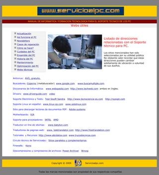 MANUAL DE INFORMATICA / FORMACION TECNOLOGICA PARA EL SOPORTE TECNICO DE LOS PC

                                                                    Webs útiles
       ....

                   Actualización
                   Así funciona el PC
                                                                                                   Listado de direcciones
                   Newsletters
                                                                                                   relacionadas con el Soporte
                   Casos de reparación
                                                                                                   técnico para PC.
                   Cómo se hace?
                   Cuidados del PC
                                                                                                   Los sitios mencionados han sido
                   Ensamble del PC                                                                 seleccionados por su utilidad pública.
                   Historia del PC                                                                 No obstante cabe recordar que estas
                                                                                                   direcciones pueden cambiar
                   Mantenimiento                                                                   súbitamente de ubicación a voluntad
                   Optimización del PC                                                             de sus dueños.
                   Webs técnicas

       .........
          Antivirus: AVG, gratuito.

          Buscadores. Copernic (metabuscador) www.google.com              www.buscamultiple.com.

          Diccionarios de Informática: www.webopedia.com http://www.techweb.com ambos en Ingles.

          Drivers: www.driverguide.com           video

          Soporte Electrónico y Tests: Test Sisoft Sandra        http://www.tecnociencia-es.com     http://sysopt.com

          Soporte Linux en español: www.linux-es.com           www.sololinux.com

          Sitio para descargar lectores de documentos PDF: Adobe systems

          Motherboards: VIA

          Soporte para procesadores: INTEL           AMD

          Traductor on line de idiomas:         www.babylon.com

          Traductores de paginas web:          www. teletranslator.com http://www.freetranslation.com

          Tutoriales y Recursos: http://www.abcdatos.com www.trucostecnicos.com

          Circulo técnico de Servicioalpc: Sitios paralelos y complementarios.

          Firewalls:       Kerio

          Descompresores y compresores de archivos: Power Archiver           Winzip
....


                                                   Copyright © 2005             Servicioalpc.com



                                         Todas las marcas mencionadas son propiedad de sus respectivas compañías
 