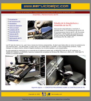 MANUAL DE INFORMATICA / FORMACION TECNOLOGICA PARA EL SOPORTE TECNICO DE LOS PC
                                                   Ensamble y Mantenimiento del PC
       ....

              Actualización
              Así funciona el PC
              Newsletters                                                          Estudio de la Arquitectura y
              Casos de reparación                                                  ensamble de los PC
              Cómo se hace?
                                                                                   Esta sección está dedicada a mostrarte 3
              Cuidados del PC                                                      grandes temas: 1. La arquitectura de los PC, 2.
              Ensamble del PC                                                      El funcionamiento interno del PC y 3. El proceso
              Historia del PC                                                      COMPLETO y DETALLADO del ensamble de los
                                                                                   PC que incluye las INSTALACIONES detalladas
              Mantenimiento
                                                                                   de Windows 98, ME, 2000 y XP.
              Optimización del PC
              Webs técnicas

       ....
       Los PC sean de marca o no, usan mas o menos los mismos componentes. Es decir para todos ellos es común la existencia de
       una memoria Ram, una placa base, un disco duro, una unidad óptica o CD-ROM y otros componentes similares. Todas
       trabajan con lógica binaria, utilizan el álgebra booleana, los circuitos digitales y son programables.

       En este apartado te explicamos en un recorrido de 52 páginas al estilo web, la ARQUITECTURA de los PC modernos, su
       FORMA DE TRABAJO y el ARMADO, hasta las instalaciones completas de Windows 98, Millennium, 2000 y XP, PARA QUE TU
       MISMO LO PUEDAS HACER.




                                                  Siguiente página --> CONCEPTOS PRELIMINARES SOBRE LA CONSTRUCCION DE PCs
....


                                             Copyright © 2005                  Servicioalpc.com



                                    Todas las marcas mencionadas son propiedad de sus respectivas compañías
 