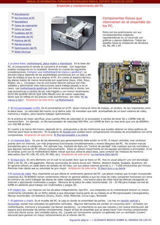 MANUAL DE INFORMATICA / FORMACION TECNOLOGICA PARA EL SOPORTE TECNICO DE LOS PC
                                                   Ensamble y mantenimiento del PC
       ....

              Actualización
              Así funciona el PC                                                           Componentes físicos que
              Newsletters                                                                  intervienen en el ensamble de
              Casos de reparación                                                          los PC.
              Cómo se hace?
              Cuidados del PC                                                              Estos son los preliminares con sus
                                                                                           correspondientes imágenes
              Ensamble del PC                                                              representativas en un recorrido con
              Historia del PC                                                              gráficos y planos didácticos. Todos los
                                                                                           detalles hasta la instalación de Windows
              Mantenimiento
                                                                                           95, 98, ME y XP.
              Optimización del PC                                                          ***
              Webs técnicas

       ....


       1.La placa base, motherboard, placa madre o mainboard. Es la base del
       PC, el componente en donde se concentra el armado. Con seguridad
       puedes conseguirla en tu localidad teniendo en cuenta las siguientes
       consideraciones. Comprar una motherboard de marca o genérica?. La
       decisión lógica depende de las posibilidades económicas por un lado y del
       tipo de trabajo al que se va a asignar el PC. En cuanto al aspecto técnico,
       las placas madre de marca reconocida son superiores (Asus, Intel, Soyo,
       AOpen, etc.). Conseguir una es una buena elección porque son mas
       estables y administran mas instrucciones (para trabajo pesado si es el
       caso). Las motherboards genéricas (sin marca reconocida) o clones, son
       mas económicas a cambio de ser más frágiles y con menor rendimiento.
       ESTO NO QUIERE DECIR QUE SON MALAS sino de menor capacidad,
       factor que se refleja en los precios (más económicas). Ver nota: PC de
       marca o clon?. Ampliación de este tema: La Motherboard.


       2. El microprocesador o CPU. Es el comandante en el PC. Quien marca el ritmo de trabajo, el cerebro. Es tan importante como
       la placa base. La velocidad del mismo no lo define todo. Es menester que esté acompañado de un buen sistema de video,
       memoria y modem, para hacerlo trabajar óptimamente.

       En la practica es mejor sacrificar unos cuantos MHz de velocidad en el procesador a cambio de tener 64 o 128MB más de
       memoria Ram. Un ejemplo: un Microprocesador de velocidad 900 MHz. con 64MB de Ram es mas lento que uno de 800MHz
       con 256 MB de Ram.

       En cuanto a la marca del mismo, depende de tu presupuesto y de las mediciones que puedes obtener en sitios públicos de
       Internet para hacer la elección. En la página de Sysopt.com puedes hacer comparaciones simuladas de procesadores con otros
       componentes. Ampliación de este tema: El Microprocesador y su teoría

       3. La memoria Ram. Es uno de los elementos que generosamente debe existir en el PC. A mayor cantidad, mas ventanas
       podrás abrir en Internet, con más programas funcionando simultáneamente y menos bloqueos del PC. No existen marcas
       prevalentes pero si categorías. Por ejemplo hay módulos de Ram con "control de paridad" más costosos que los normales y
       que algunas marcas de PC utilizan exclusivamente. Estos se utilizan mayormente en los equipos servidores o principales. Si no
       la compras junto con la motherboard debes indicar que bus utiliza la placa base, para comprar los módulos de memoria
       adecuados (bus PC-100, PC.133, PC-400, etc). Ampliación de este tema: La memoria Ram del PC

       4. El disco duro. Es otro elemento sin el cual no se puede decir que se tiene un PC. Hoy es usual adquirir uno con tecnología
       EIDE y de 30, 40 u 80 gigabytes. Marcas reconocidas de discos duros son Maxtor, Western Digital, Seagate, Quantum, etc.
       En general utilizan un cable plano de señales de 40 hilos, con sus platos internos girando a + - 7.200 revoluciones por minuto.
       Mientras más rápido sea su velocidad de giro mejor. Ampliación de este tema: El disco duro y su teoría

       5.El control de video. Muy importante ya que afecta el rendimiento general del PC. Las placas madres que lo traen incorporado
       (sistemas ALL IN BOARD) tienen rendimiento inferior en general debido a que los chips de video comparten funciones con otros
       al contrario de como trabajan las placas de video independientes. Una buena placa de video hará las delicias navegando en
       Internet y ejecutando multimedia y juegos. Memoria de la placa de video recomendada: 16 - 32 MB para trabajo normal de
       64MB en adelante para trabajo con multimedios y juegos 3D.

       6.El módem fax. Los mejores son los de placa independiente, tipo PCI. Los integrados en la motherboard ofrecen un menor
       rendimiento (alrededor de un 40%) debido a que descargan buena parte de su trabajo en el Microprocesador (recargándolo).
       Marcas reconocidas: US Robotics (3com), Zoom, Intel, Motorola, Cirrus Logic, Rockwell.

       7. El gabinete o chasís. Es el mueble del PC, la caja en donde se ensamblan las partes. Los hay en versión vertical y
       horizontal, siendo mas utilizados los gabinetes verticales. Algunos fabricantes los venden en conjuntos semi - armados con
       motherboards, memoria y procesador (se llaman barebone). Lo importante es que sea robusta y con buena distribución del
       espacio para acomodar las partes cómodamente. Según el tipo de ensamble que se desea hacer (con muchos componentes
       como dos discos duros, dos unidades óptica, etc. ) puede ser conveniente comprar un gabinete con un ventilador (cooler)
       adicional para generar un mayor refrescamiento en el interior del PC.

                                                              Siguiente página --> GLOSARIO BASICO SOBRE EL ARMADO DE LOS PC.
....
 