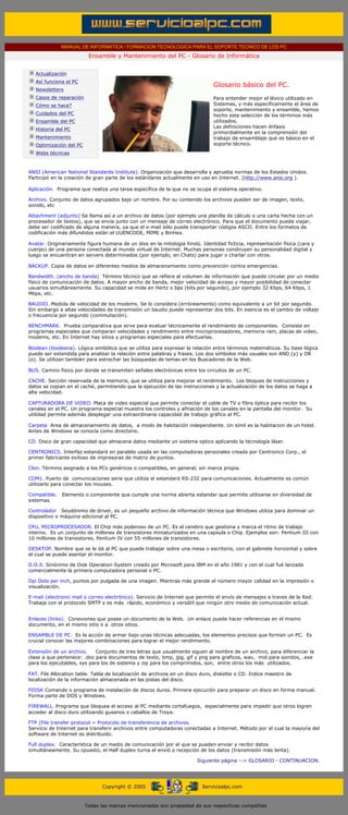 MANUAL DE INFORMATICA / FORMACION TECNOLOGICA PARA EL SOPORTE TECNICO DE LOS PC
                                        Ensamble y Mantenimiento del PC - Glosario de Informática
       ....

                 Actualización
                 Así funciona el PC
                                                                                            Glosario básico del PC.
                 Newsletters
                 Casos de reparación                                                        Para entender mejor el léxico utilizado en
                 Cómo se hace?                                                              Sistemas, y más especificamente el área de
                                                                                            soporte, mantenimiento y ensamble, hemos
                 Cuidados del PC                                                            hecho esta selección de los términos más
                 Ensamble del PC                                                            utilizados.
                                                                                            Las definiciones hacen énfasis
                 Historia del PC
                                                                                            primordialmente en la comprensión del
                 Mantenimiento                                                              trabajo de ensamblaje que es básico en el
                 Optimización del PC                                                        soporte técnico.
                 Webs técnicas

       ....
              ANSI (American National Standards Institute). Organización que desarrolla y aprueba normas de los Estados Unidos.
              Participó en la creación de gran parte de los estándares actualmente en uso en Internet. (http://www.ansi.org ).

              Aplicación. Programa que realiza una tarea específica de la que no se ocupa el sistema operativo.

              Archivo. Conjunto de datos agrupados bajo un nombre. Por su contenido los archivos pueden ser de imagen, texto,
              sonido, etc

              Attachment (adjunto) Se llama así a un archivo de datos (por ejemplo una planilla de cálculo o una carta hecha con un
              procesador de textos), que se envía junto con un mensaje de correo electrónico. Para que el documento pueda viajar,
              debe ser codificado de alguna manera, ya que el e-mail sólo puede transportar códigos ASCII. Entre los formatos de
              codificación más difundidos están el UUENCODE, MIME y BinHex.

              Avatar. Originariamente figura humana de un dios en la mitología hindú. Identidad ficticia, representación física (cara y
              cuerpo) de una persona conectada al mundo virtual de Internet. Muchas personas construyen su personalidad digital y
              luego se encuentran en servers determinados (por ejemplo, en Chats) para jugar o charlar con otros.

              BACKUP. Copia de datos en diferentes medios de almacenamiento como prevención contra emergencias.

              Bandwidth. (ancho de banda) Término técnico que se refiere al volumen de información que puede circular por un medio
              físico de comunicación de datos. A mayor ancho de banda, mejor velocidad de acceso y mayor posibilidad de conectar
              usuarios simultáneamente. Su capacidad se mide en Hertz o bps (bits por segundo), por ejemplo 32 Kbps, 64 Kbps, 1
              Mbps, etc.

              BAUDIO. Medida de velocidad de los modems. Se lo considera (erróneamente) como equivalente a un bit por segundo.
              Sin embargo a altas velocidades de transmisión un baudio puede representar dos bits. En esencia es el cambio de voltaje
              o frecuencia por segundo (commutación).

              BENCHMARK. Prueba comparativa que sirve para evaluar técnicamente el rendimiento de componentes. Consiste en
              programas especiales que comparan velocidades y rendimiento entre microprocesadores, memoria ram, placas de video,
              modems, etc. En Internet hay sitios y programas especiales para efectuarlas.

              Boolean (booleana). Lógica simbólica que se utiliza para expresar la relación entre términos matemáticos. Su base lógica
              puede ser extendida para analizar la relación entre palabras y frases. Los dos símbolos más usuales son AND (y) y OR
              (o). Se utilizan también para estrechar las búsquedas de temas en los Buscadores de la Web.

              BUS. Camino fisico por donde se transmiten señales electrónicas entre los circuitos de un PC.

              CACHE. Sección reservada de la memoria, que se utiliza para mejorar el rendimiento. Los bloques de instrucciones y
              datos se copian en el caché, permitiendo que la ejecución de las instrucciones y la actualización de los datos se haga a
              alta velocidad.

              CAPTURADORA DE VIDEO. Placa de video especial que permite conectar el cable de TV o fibra óptica para recibir los
              canales en el PC. Un programa especial muestra los controles y afinación de los canales en la pantalla del monitor. Su
              utilidad permite además desplegar una extraordinaria capacidad de trabajo gráfico al PC.

              Carpeta Area de almacenamiento de datos, a modo de habitación independiente. Un símil es la habitacion de un hotel.
              Antes de Windows se conocía como directorio.

              CD. Disco de gran capacidad que almacena datos mediante un sistema optico aplicando la tecnología láser.

              CENTRONICS. Interfaz estandard en paralelo usada en las computadoras personales creada por Centronics Corp., el
              primer fabricante exitoso de impresoras de matriz de puntos.

              Clon. Término asignado a los PCs genéricos o compatibles, en general, sin marca propia.

              COM1. Puerto de comunicaciones serie que utiliza el estandard RS-232 para comunicaciones. Actualmente es común
              utilizarlo para conectar los mouses.

              Compatible.   Elemento o componente que cumple una norma abierta estandar que permite utilizarse en diversidad de
              sistemas.

              Controlador Seudónimo de driver, es un pequeño archivo de información técnica que Windows utiliza para dominar un
              dispositivo o máquina adicional al PC.

              CPU, MICROPROCESADOR. El Chip más poderoso de un PC. Es el cerebro que gestiona y marca el ritmo de trabajo
              interno. Es un conjunto de millones de transistores miniaturizados en una capsula o Chip. Ejemplos son: Pentium III con
              10 millones de transistores, Pentium IV con 55 millones de transistores.

              DESKTOP. Nombre que se le dá al PC que puede trabajar sobre una mesa o escritorio, con el gabinete horizontal y sobre
              el cual se puede asentar el monitor.

              D.O.S. Sinónimo de Disk Operation System creado por Microsoft para IBM en el año 1981 y con el cual fué lanzada
              comercialmente la primera computadora personal o PC.

              Dpi Dots per inch, puntos por pulgada de una imagen. Mientras más grande el número mayor calidad en la impresión o
              visualización.

              E-mail (electronic mail o correo electrónico). Servicio de Internet que permite el envío de mensajes a traves de la Red.
              Trabaja con el protocolo SMTP y es más rápido, económico y versátil que ningún otro medio de comunicación actual.


              Enlaces (links). Conexiones que posee un documento de la Web. Un enlace puede hacer referencias en el mismo
              documento, en el mismo sitio o a otros sitios.

              ENSAMBLE DE PC. Es la acción de armar bajo unas técnicas adecuadas, los elementos precisos que forman un PC. Es
              crucial conocer las mejores combinaciones para lograr el mejor rendimiento.

              Extensión de un archivo.     Conjunto de tres letras que usualmente siguen al nombre de un archivo, para diferenciar la
              clase a que pertenece: .doc para documentos de texto, bmp, jpg, gif y png para graficos, wav, mid para sonidos, .exe
              para los ejecutables, sys para los de sistema y zip para los comprimidos, son, entre otros los más utilizados.

              FAT. File Allocation table. Tabla de localización de archivos en un disco duro, diskette o CD. Indice maestro de
              localización de la información almacenada en las pistas del disco.

              FDISK Comando o programa de instalación de discos duros. Primera ejecución para preparar un disco en forma manual.
              Forma parte de DOS y Windows.

              FIREWALL. Programa que bloquea el acceso al PC mediante cortafuegos, especialmente para impedir que otros logren
              acceder al disco duro utilizando gusanos o caballos de Troya.

              FTP (File transfer protocol = Protocolo de transferencia de archivos.
              Servicio de Internet para transferir archivos entre computadoras conectadas a Internet. Método por el cual la mayoría del
              software de Internet es distribuido.

              Full duplex. Característica de un medio de comunicación por el que se pueden enviar y recibir datos
              simultáneamente. Su opuesto, el Half duplex turna el envió o recepción de los datos (transmisión más lenta).

                                                                                     Siguiente página --> GLOSARIO - CONTINUACION.
....


                                             Copyright © 2005                          Servicioalpc.com



                                       Todas las marcas mencionadas son propiedad de sus respectivas compañías
 