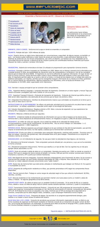 MANUAL DE INFORMATICA / FORMACION TECNOLOGICA PARA EL SOPORTE TECNICO DE LOS PC
                                           Ensamble y Mantenimiento del PC - Glosario de Informática
       ....

                    Actualización
                    Así funciona el PC
                    Newsletters
                                                                                                     Glosario básico del PC.
                    Casos de reparación                                                              Continuación.
                    Cómo se hace?
                    Cuidados del PC                                                                  Las definiciones hacen énfasis
                                                                                                     primordialmente en la comprensión
                    Ensamble del PC                                                                  del trabajo de ensamblaje que es
                    Historia del PC                                                                  básico en el soporte técnico.
                    Mantenimiento                                                                    ***

                    Optimización del PC
                    Webs técnicas

       ....
              GABINETE, CASE O CHASIS. Sinónimos de la caja en donde se ensambla un computador.

              GIGABYTE. Multiplo del byte: 1024 millones de bytes.

              Hacker. Experto técnico en algún tema relacionado con comunicaciones o seguridad; de alguna manera, es también un
              gurú. Los hackers suelen dedicarse a violar claves de acceso por pura diversión, o para demostrar falencias en los
              sistemas de protección de una red de computadoras, casi como un deporte. Los hackers son muy respetados por la
              comunidad técnica de Internet, a diferencia de los crackers quienes son considerados fanaticos malevolos que buscan
              bloquear las redes y sustraer o piratear información.



              HEXADECIMAL. Sistema de nomenclatura de base 16 utilizado en programación para representar números binarios.

              Hipertexto. Concepto y término inventado por Ted Nelson en 1969. Nelson era un famoso visionario de la informática que
              investigó durante 25 años, las posibilidades de interacción entre las computadoras y la literatura. Uno de los conceptos
              básicos para el desarrollo de la WWW. El hipertexto es una forma diferente de organizar información. En lugar de leer un
              texto en forma continua, ciertos términos están unidos a otros mediante relaciones (enlaces o links) que tienen entre
              ellos. El hipertexto permite saltar de un punto a otro en un texto, y a través de los enlaces (con un simple click sobre las
              palabras subrayadas y en negrita), permite que los navegantes busquen información de su interés en la Red, guiándose
              por un camino distinto de razonamiento. Algunos programas muy difundidos, como la Ayuda de Windows o las
              enciclopedias en CD-ROM, están organizadas como hipertextos.



              Host. Servidor o equipo principal al que se conectan otros computadores.

              HTML. Hypertext Markup Language = Lenguaje descriptor de hipertexto. Consiste en un texto regular y marcas Tags que
              indican al browser (navegador) qué hacer cuando un Link se activa.

              HTTP. Hypertext Transport Protocol = Protocolo de transporte de hipertexto. Protocolo de Internet que define cómo un
              Web server debe responder a las solicitudes de los archivos que se hacen vía anchors y URLs.

              IDE. Integrated Drive Electronics. Interface de almacenamiento masivo cuyo controlador se encuentra en el drive que lo
              usa, como un disco duro o CD rom.

              INSTRUCCIONES DE LA MOTHERBOARD. Se refiere a la particular actividad que la circuitería de una placa base es capaz
              de administrar. La calidad, estabilidad y capacidad varían según la tecnología del fabricante.

              ISA. Industry Standard Architecture. Megabus anterior a PCI. Slots o ranuras de expansión con que aparecieron los
              primeros PC's, trabajaban a velocidades de 16 bits.

              MEGABITS. Mbits/sec (millones de bits por segundo).

              MEGABYTE. Unidad de medida de almacenamiento de información con que se mide el espacio en los discos duros,
              memoria Ram y otros dispositivos de almacenamiento masivo. Un megabyte es igual a 1,048,576 de bytes (caracteres).

              MEGAHERTZ. Un millón de ciclos por segundo. Es la unidad de medida de la velocidad de trabajo de los
              microprocesadores y buses de las motherboards. Se abrevia MHz. Hoy es común trabajar con velocidades 1 o 2
              gigahertz (un gigahertz = 1000 megahertz).

              MEMORIA CACHE. Memoria especial cuya principal categoría es la que contiene el chip del microprocesador, que permite
              mejorar el rendimiento del mismo. Es más rápida y costosa que la memoria Ram convencional.

              MEMORIA RAM. El sitio que utiliza un computador para manipular información, mientras está prendido. Funciona como el
              taller de trabajo: mientras más grande sea, más comodidad tiene el PC para trabajar. Físicamente es un conjunto de
              módulos o barras de circuitos.

              NANOSEGUNDO. Un mil millonésimo de segundo. Se usa para medir la velocidad de chips lógicos y de memoria.

              PC. Abreviatura de Personal computer. Todo computador personal utilizado por una persona y cuyo uso se ha extendido
              en forma universal.

              PCI. (Peripheral Component Interconnect). Término que clasifica a un tipo de Slot. Son los vigentes hoy en día para
              agregar placas adicionales a un PC.

              PUERTO. Punto de entrada o salida de datos en un computador. Ejemplos de puertos son: COM1 en donde se conecta el
              mouse, PS/2 que en equipos de marca conecta al teclado o al mouse, USB que permite conectar camaras para Internet,
              impresoras y scanners, LPT1 puerto que conecta impresoras.

              RDSI. Red digital de servicios integrados. Conexión dedicada (independiente) para transmisión de datos. En los accesos a
              Internet permite navegar con gran fluidez utilizando velocidades de 700k o mayores. Para utilizarla en un PC hay que
              adicionar un móden especial conocido comunmente como "cable modem".

              RIMM. Nuevo tipo de memoria Ram que está siendo utilizada en motherboards que trabajan con Pentium IV. Es superior
              e incompatible con Simm.

              SETUP. Programa de configuración residente en el Bios, que permite personalizar el PC según los componentes fisicos
              disponibles.

              SIMM. Tipo de memoria Ram. Trabaja en varios rangos de velocidad según el bus que utiliza la motherboard: 66 MHz,
              100 MHz, 133 MHz.

              SLOT. Ranuras existentes en las motherboards que permiten insertar una nueva placa (como un modem o placa de
              video) o módulo. En algunas geografías se les llama bahías.

              SOPORTE POST VENTA. Se refiere al apoyo que un vendedor brinda al comprador. En la venta de PCs es un aspecto
              crítico, debido a veces a la falta de apoyo hacia el cliente cuando necesita aprender a dominar y cuidar la computadora.

              TCP/IP. Transmission Control Protocol/Internet Protocol . Conjunto de casi 100 programas de comunicación de datos
              usados para organizar computadoras conectadas en red. Norma de comunicación en Internet, compuesta por dos partes:
              TCP e IP. El IP desarma los envíos en paquetes y los rutea, mientras que el TCP se encarga de la seguridad de la
              conexión, comprueba que los datos lleguen todos, completos, y que compongan finalmente el envío original.

              Trojan Horse (caballo de Troya). Programa de ataque. Se esconde en un programa aparentemente benigno, para
              habilitar a su creador a tener acceso al sistema del usuario.

              World Wide Web o W3 o WWW. Conjunto de servidores que proveen información organizada en sites. La Web es una
              forma novedosa de organizar la información existente en Internet a través de un mecanismo de acceso común de fácil
              uso, con la ayuda del hipertexto y la multimedia. El contenido de la Web se escribe en lenguaje HTML y puede utilizarse
              con intuitiva facilidad mediante un programa llamado navegador.

              .........

                                                                              Siguiente página --> INSTALACION ELECTRICA DE LOS PC.
....


                                                Copyright © 2005                        Servicioalpc.com



                                          Todas las marcas mencionadas son propiedad de sus respectivas compañías
 
