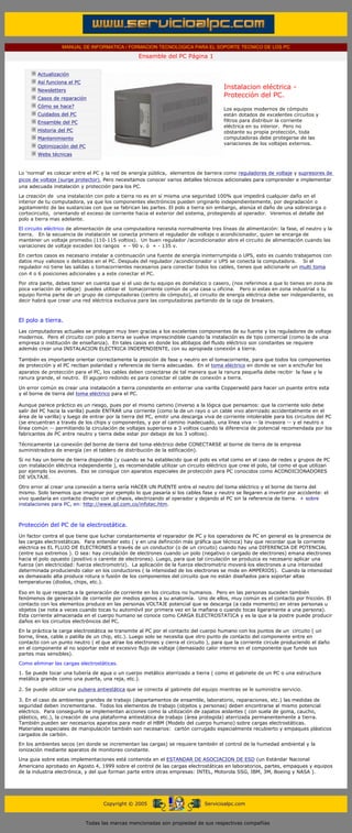 MANUAL DE INFORMATICA / FORMACION TECNOLOGICA PARA EL SOPORTE TECNICO DE LOS PC
                                                               Ensamble del PC Página 1
             ....

                     Actualización
                     Así funciona el PC
                     Newsletters
                                                                                                Instalacion eléctrica -
                     Casos de reparación
                                                                                                Protección del PC.
                     Cómo se hace?
                                                                                                Los equipos modernos de cómputo
                     Cuidados del PC                                                            están dotados de excelentes circuitos y
                     Ensamble del PC                                                            filtros para distribuir la corriente
                                                                                                eléctrica en su interior. Pero no
                     Historia del PC                                                            obstante su propia protección, toda
                     Mantenimiento                                                              computadoras debe protegerse de las
                                                                                                variaciones de los voltajes externos.
                     Optimización del PC
                     Webs técnicas

             ....
        Lo 'normal' es colocar entre el PC y la red de energía pública, elementos de barrera como reguladores de voltaje y supresores de
        picos de voltaje (surge protector). Pero necesitamos conocer varios detalles técnicos adicionales para comprender e implementar
        una adecuada instalación y protección para los PC.

        La creación de una instalación con polo a tierra no es en sí misma una seguridad 100% que impedirá cualquier daño en el
        interior de tu computadora, ya que los componentes electrónicos pueden originarlo independientemente, por degradación o
        agotamiento de las sustancias con que se fabrican las partes. El polo a tierra sin embargo, atenúa el daño de una sobrecarga o
        cortocircuito, orientando el exceso de corriente hacia el exterior del sistema, protegiendo al operador. Veremos el detalle del
        polo a tierra mas adelante.
        El circuito eléctrico de alimentación de una computadora necesita normalmente tres líneas de alimentación: la fase, el neutro y la
        tierra. En la secuencia de instalación se conecta primero el regulador de voltaje o acondicionador, quien se encarga de
        mantener un voltaje promedio (110-115 voltios). Un buen regulador /acondicionador abre el circuito de alimentación cuando las
        variaciones de voltaje exceden los rangos + - 90 v. ó + - 135 v.

        En ciertos casos es necesario instalar a continuación una fuente de energía ininterrumpida o UPS, esto es cuando trabajamos con
        datos muy valiosos o delicados en el PC. Después del regulador /acondicionador o UPS se conecta la computadora. Si el
        regulador no tiene las salidas o tomacorrientes necesarios para conectar todos los cables, tienes que adicionarle un multi toma
        con 4 o 6 posiciones adicionales y a este conectar el PC.

        Por otra parte, debes tener en cuenta que si el uso de tu equipo es doméstico o casero, (nos referimos a que lo tienes en zona de
        poca variación de voltaje) puedes utilizar el tomacorriente común de una casa u oficina. Pero si estas en zona industrial o tu
        equipo forma parte de un grupo de computadoras (centro de cómputo), el circuito de energía eléctrica debe ser independiente, es
        decir habrá que crear una red eléctrica exclusiva para las computadoras partiendo de la caja de breakers.
..........

        El polo a tierra.
        Las computadoras actuales se protegen muy bien gracias a los excelentes componentes de su fuente y los reguladores de voltaje
        modernos. Pero el circuito con polo a tierra se vuelve imprescindible cuando la instalación es de tipo comercial (como la de una
        empresa o institución de enseñanza). En tales casos en donde los altibajos del fluido eléctrico son constantes se requiere
        además crear una INSTALACION ELECTRICA INDEPENDIENTE, con su apropiada conexión a tierra.

        También es importante orientar correctamente la posición de fase y neutro en el tomacorriente, para que todos los componentes
        de protección y el PC reciban polaridad y referencia de tierra adecuadas. En el toma eléctrico en donde se van a enchufar los
        aparatos de protección para el PC, los cables deben conectarse de tal manera que la ranura pequeña debe recibir la fase y la
        ranura grande, el neutro. El agujero redondo es para conectar el cable de conexión a tierra.

        Un error común es crear una instalación a tierra consistente en enterrar una varilla Copperweld para hacer un puente entre esta
        y el borne de tierra del toma eléctrico para el PC. .........

        Aunque parece práctico es un riesgo, pues por el mismo camino (inverso a la lógica que pensamos: que la corriente solo debe
        salir del PC hacia la varilla) puede ENTRAR una corriente (como la de un rayo o un cable vivo aterrizado accidentalmente en el
        área de la varilla) y luego de entrar por la tierra del PC, emitir una descarga viva de corriente intolerable para los circuitos del PC
        (se encuentran a través de los chips y componentes, y por el camino inadecuado, una línea viva -- la invasora -- y el neutro o
        línea común -- permitiendo la circulación de voltajes superiores a 3 voltios cuando la diferencia de potencial recomendada por los
        fabricantes de PC entre neutro y tierra debe estar por debajo de los 3 voltios).

        Técnicamente La conexión del borne de tierra del toma eléctrico debe CONECTARSE al borne de tierra de la empresa
        suministradora de energía (en el tablero de distribución de la edificación).
        Si no hay un borne de tierra disponible (y cuando se ha establecido que el polo es vital como en el caso de redes y grupos de PC
        con instalación eléctrica independiente ), es recomendable utilizar un circuito eléctrico que cree el polo, tal como el que utilizan
        por ejemplo los aviones. Eso se consigue con aparatos especiales de protección para PC conocidos como ACONDICIONADORES
        DE VOLTAJE..........

        Otro error al crear una conexión a tierra sería HACER UN PUENTE entre el neutro del toma eléctrico y el borne de tierra del
        mismo. Solo tenemos que imaginar por ejemplo lo que pasaría si los cables fase y neutro se llegaren a invertir por accidente: el
        vivo quedaría en contacto directo con el chasis, electrizando al operador y dejando al PC sin la referencia de tierra. + sobre
        instalaciones para PC, en: http://www.ipl.com.co/infotec.htm.

        ..........

        Protección del PC de la electrostática.
        Un factor contra el que tiene que luchar constantemente el reparador de PC y los operadores de PC en general es la presencia de
        las cargas electrostáticas. Para entender esto ( y en una definición más gráfica que técnica) hay que recordar que la corriente
        eléctrica es EL FLUJO DE ELECTRONES a través de un conductor (o de un circuito) cuando hay una DIFERENCIA DE POTENCIAL
        (entre sus extremos ). O sea: hay circulación de electrones cuando un polo (negativo o cargado de electrones) emana electrones
        hacia el polo opuesto (positivo o carente de electrones). Luego, para que tal circulación se produzca es necesario aplicar una
        fuerza (en electricidad: fuerza electromotriz). La aplicación de la fuerza electromotriz moverá los electrones a una intensidad
        determinada produciendo calor en los conductores ( la intensidad de los electrones se mide en AMPERIOS). Cuando la intensidad
        es demasiado alta produce rotura o fusión de los componentes del circuito que no están diseñados para soportar altas
        temperaturas (diodos, chips, etc.).

        Eso en lo que respecta a la generación de corriente en los circuitos no humanos. Pero en las personas suceden también
        fenómenos de generación de corriente por medios ajenos a su anatomía. Uno de ellos, muy común es el contacto por fricción. El
        contacto con los elementos produce en las personas VOLTAJE potencial que se descarga (a cada momento) en otras personas u
        objetos (se nota a veces cuando tocas tu automóvil por primera vez en la mañana o cuando tocas ligeramente a una persona).
        Esta corriente almacenada en el cuerpo humano se conoce como CARGA ELECTROSTATICA y es la que a la postre puede producir
        daños en los circuitos electrónicos del PC.

        En la práctica la carga electrostática se transmite al PC por el contacto del cuerpo humano con los puntos de un circuito ( un
        borne, línea, cable o patilla de un chip, etc.). Luego solo se necesita que otro punto de contacto del componente entre en
        contacto con un punto neutro ( el que atrae los electrones y cierra el circuito ), para que la corriente circule produciendo el daño
        en el componente al no soportar este el excesivo flujo de voltaje (demasiado calor interno en el componente que funde sus
        partes mas sensibles).
        Como eliminar las cargas electrostáticas.

        1. Se puede tocar una tubería de agua o un cuerpo metálico aterrizado a tierra ( como el gabinete de un PC o una estructura
        metálica grande como una puerta, una reja, etc.).

        2. Se puede utilizar una pulsera antiestática que se conecta al gabinete del equipo mientras se le suministra servicio.

        3. En el caso de ambientes grandes de trabajo (departamentos de ensamble, laboratorio, reparaciones, etc.) las medidas de
        seguridad deben incrementarse. Todos los elementos de trabajo (objetos y personas) deben encontrarse al mismo potencial
        eléctrico. Para conseguirlo se implementan acciones como la utilización de zapatos aislantes ( con suela de goma, caucho,
        plástico, etc.), la creación de una plataforma antiestática de trabajo (área protegida) aterrizada permanentemente a tierra.
        También pueden ser necesarios aparatos para medir el HBM (Modelo del cuerpo humano) sobre cargas electrostáticas.
        Materiales especiales de manipulación también son necesarios: cartón corrugado especialmente recubierto y empaques plásticos
        cargados de carbón.

        En los ambientes secos (en donde se incrementan las cargas) se requiere también el control de la humedad ambiental y la
        ionización mediante aparatos de monitoreo constante.
        Una guia sobre estas implementaciones está contenida en el ESTANDAR DE ASOCIACION DE ESD (un Estándar Nacional
        Americano aprobado en Agosto 4, 1999 sobre el control de las cargas electrostáticas en laboratorios, partes, empaques y equipos
        de la industria electrónica, y del que forman parte entre otras empresas: INTEL, Motorola SSG, IBM, 3M, Boeing y NASA ).




                                                 Copyright © 2005                       Servicioalpc.com



                                           Todas las marcas mencionadas son propiedad de sus respectivas compañías
 