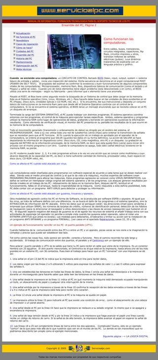 MANUAL DE INFORMATICA / FORMACION TECNOLOGICA PARA EL SOPORTE TECNICO DE LOS PC
                                                        Ensamble del PC, Página 2
       ....

              Actualización
              Así funciona el PC
              Newsletters
                                                                                                Como funcionan las
              Casos de reparación
                                                                                                computadoras.
              Cómo se hace?
                                                                                                Entre cables, buses, transistores,
              Cuidados del PC                                                                   circuitos integrados, capacitores, flip
              Ensamble del PC                                                                   flops, circuitos impresos y otros,
                                                                                                transitan millones de señales
              Historia del PC                                                                   eléctricas (pulsos) cuya dinámica
              Mantenimiento                                                                     trataremos de explicarte con un
                                                                                                lenguaje práctico y gráfico.
              Optimización del PC
              Webs técnicas

       ....

       Cuando se enciende una computadora, un CIRCUITO DE CONTROL llamado BIOS (basic, input, output, system = sistema
       básico de entrada y salida), inicia una inspección del sistema. Dicha secuencia se denomina en el argot computacional POST
       (POWER ON SELT TEST). El propósito del exámen es confirmar la existencia y buen funcionamiento de algunos componentes
       vitales de las computadoras: Microprocesador, memoria Ram, Bios, dispositivos básicos de comunicación (como el teclado y el
       Floppy) y señal de video. Cuando uno de estos elementos tiene algún problema (esta desconectado o en corto), el BIOS
       utiliza una serie de mensajes - según su fabricante - para informar que x elemento tiene una anomalía.

       Pasado el POST, el Bios tiene como segunda misión la búsqueda de un Sistema de control que debe cargar en la memoria.
       Este es el Sistema operativo (Unix, Linux, Windows, etc.). Para hacerlo debe buscar en las unidades de disco existentes en el
       PC (Floppy, Disco duro, Unidades ópticas o CD-ROM, red, etc.). Si lo encuentra, lee sus instrucciones y deposita un conjunto
       básico de instrucciones en la memoria Ram para que desde alli el Sistema Operativo continúe con el control de la
       computadora. Si no se encuentra el sistema operativo, el BIOS lanza un mensaje anunciando que se necesita colocar en el PC
       un disquete de arranque.

       Terminada la carga del SISTEMA OPERATIVO, el PC puede trabajar con distintos programas. El sistema operativo coordina
       entonces con los programas, el control de la máquina para ejecutar tareas especificas. Ambos, sistema operativo y programas
       utilizan la memoria RAM como lugar de operaciones de datos, grabando y borrando en operaciones sucesivas la información
       resultante. Como elemento de verificación visual, el monitor del PC presenta en su pantalla los resultados de lo que ocurre en
       la memoria de la computadora.

       Todo el movimiento generado (transmisión y ordenamiento de datos) es dirigido por el cerebro del sistema, el
       MICROPROCESADOR. Este a su vez utiliza toda una red de subalternos (otros chips) para ordenar la transmisión de señales
       que se necesitan para que el PC funcione. Al fin cuando la ejecución de un trabajo es aprobada por el operador de la
       computadora, se ordena al programa que SALVE (guarde) los datos en su forma definitiva. La acción de SALVAR se hace
       depositando la información en dispositivos como: disco duro, CD, cinta magnética, otro PC o un disquete. La grabación es
       seguida del RETIRO de la información procesada, de la memoria RAM, es decir que esta queda libre (vacía) para iniciar otro
       proceso con el mismo programa o con otro. Cuando la computadora se apaga, todo dato (señal eléctrica) existente en la
       memoria RAM, se pierde.

       Un PC moderno puede tener 2, 3, 4 o más programas activos a la vez en una acción que se conoce como multitarea y cuyo
       alcance depende de la capacidad del PC, es decir si tiene suficiente cantidad de memoria, procesador veloz, buen espacio en
       disco duro, CD-ROM veloz, etc.

       Como se afecta el PC cuando está atacado por virus.



       Las computadoras estan diseñadas para programarse con software especial de acuerdo a cada tarea que se desee realizar con
       ellas. Siendo este el medio principal de control (y el que le da vida a la máquina), muchos expertos del software crean
       PROGRAMAS MALIGNOS para alterar las máquinas. Estos programas agresores se conocen como VIRUS INFORMATICOS. Los
       daños se centran en reemplazar código original del sistema operativo y de los programas. Los ataques generan resultados por
       demás irreales en el trabajo de los PC: rebosamiento de datos en la memoria Ram, bloqueo del PC, lentitud en el
       funcionamiento, fallas en el arranque, hasta la inoperabilidad de la máquina. Como respuesta a esta dañina posibilidad, todo
       PC debe contar con un programa ANTI VIRUS para detectar y proteger su información.

       Como se afecta el PC cuando está atacado por gusanos, troyanos y spyware..

       Otra modalidad de agresión contra los PC en forma de Software, es la producida por software ESPIA o spyware. Al igual que
       los virus, se trata de software dañino con una diferencia: no se busca el daño de los programas o el sistema operativo, sino la
       EXTRACCION de información del PC atacado. Entre los datos que se persiguen están: las direcciones email (para venderlas a
       empresas que utilizan SPAM), los números de tarjetas de crédito, números de identificación personal, detección de los hábitos
       de navegación (para re direccionar el navegador a sitios desconocidos) y las claves de acceso (passwords) que hubieren en el
       PC. El segundo aspecto negativo del ataque de gusanos es el de agotar los recursos de sistema al añadir trabajo extra con sus
       actividades de espionaje (el operador no percibe a simple vista cuando los gusanos estan operando, salvo el notar una
       EXTREMA LENTITUD que antes no existía). Las medidas para detectarlos, erradicarlos y limitar su acción son la instalación de
       un programa ANTI SPYWARE y un programa FIREWALL. (ver casos en el apartado Reparaciones, casos 22, 35 y 39)

       Un ejemplo de funcionamiento 'sencillo' en los PC: el puerto paralelo (LPT1).

       Cuando hablamos de la comunicación entre dos PC's o entre un PC y un aparato, pocas veces se nos viene a la imaginación lo
       complejo y preciso que puede ser establecer ese lazo.

       Tal como vemos las cosas hoy, todo parece ser sencillo: conecte y funcione. Pero el camino recorrido ha sido largo y
       accidentado. El trabajo de comunicación entre dos puertos, el paralelo y el Centronics son un ejemplo de ello.

       Para aclarar: puerto paralelo o LPT1 es la salida que tiene tu PC para recibir el cable que viene de la impresora. Es un conector
       hembra con 25 agujeros. El otro puerto mencionado, el Centronics es el que está en la impresora, hasta ahora uno de los más
       grandes en un sistema PC, con 36 contactos. Pues bien el trabajo para hacer que un PC "converse" con una impresora se dá
       así:

       1. Una señal en el pin 13 del PC le indica que la impresora está on line para recibir datos,

       2. Los datos viajan por las lineas 2 a 9 utilizando 5 voltios para expresar los señales de valor 1 y casi 0 voltios para expresar
       las señales 0.

       3. Una vez establecidas las tensiones en todas las líneas de datos, la línea 1 envía una señal estroboscópica a la impresora
       durante un microsegundo para hacerle saber que debe leer las tensiones en las líneas de datos.

       4. Una señal desde la impresora en la línea 11 indica al PC en qué momento la máquina está demasiado ocupada manipulando
       un byte, un atascamiento de papel o cualquier otra interrupción de la misma.

       5. Una señal emitida por la impresora a traves de la línea 10 confirma la recepción de los datos enviados a traves de las líneas
       2 a 9 e indica al PC que la impresora está lista para recibir otro caracter.

       6. La línea 12 envía una señal desde la impresora al PC si la máquina se queda sin papel.

       7. La impresora utiliza la línea 15 para indicarle al PC que existe una condición de error, como el atascamiento de una cabeza
       de impresión o un panel abierto.

       8. Una señal desde el PC por la línea 16 hace que la impresora se restaure a su estado original: lo mismo que si se apagara y
       encendiera la impresora.

       9. Una señal de baja tensión desde el PC y por la línea 14 indica a la impresora que haga avanzar el papel una línea cuando
       recibe un código de retorno de carro. Si la señal es de alta tensión, la impresora debe avanzar el papel sin esperar la señal de
       retorno del carro.

       10. Las líneas 18 a 25 son simplemente líneas de tierra entre los dos aparatos. Complicado? bueno, esto es un ejemplo
       "común" de lo que pasa más allá de lo que nuestros ojos ven en el mundo de los PC. Lo demás es tan maravilloso que no
       podríamos describirlo tan simple como el ejemplo mencionado.

                                                                                               Siguiente página --> LA LOGICA DIGITAL
....


                                          Copyright © 2005                          Servicioalpc.com



                                    Todas las marcas mencionadas son propiedad de sus respectivas compañías
 