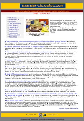MANUAL DE INFORMATICA / FORMACION TECNOLOGICA PARA EL SOPORTE TECNICO DE LOS PC

                                                              Sabes cuidar los PC?.
        ....

                    Actualización
                    Así funciona el PC
                                                                                          Enterarnos del grado de conocimiento que
                    Newsletters                                                           poseemos respecto del buen manejo, cuidado
                    Casos de reparación                                                   y optimización del PC, es hoy en día muy
                                                                                          importante. Saber o no saber puede significar
                    Cómo se hace?
                                                                                          ganar o gastar $.
                    Cuidados del PC
                                                                                          Infórmate contestando este Test de 10
                    Ensamble del PC                                                       preguntas y al final compara el resultado con
                    Historia del PC                                                       los niveles calificados por nuestro Soporte
                                                                                          Técnico.
                    Mantenimiento
                    Optimización del PC
                    Webs técnicas

        .........
       1. Cuál crees que es el mejor medio de protección de un PC contra las variaciones de la energía eléctrica?. a). Apagarlo
       cuando hay tormenta eléctrica. b). Un regulador de voltaje. c). Alejarlo de la humedad. d). Un supresor de picos. e). Un
       acondicionador de voltaje. f).Conectar el PC a tierra con una varilla cooperweld.

       2. Cual es la principal falla por la cual un PC se "congela" o bloquea?. a).El sistema operativo (Windows 95, 98, ME, etc), b).El
       disco duro, c).Un virus d).El microprocesador, e).Los juegos, f).El modem fax, g).La conexión a Internet, g).La memoria
       Ram.

       3. Cual crees que es la señal principal de que un disco duro se está deteriorando?. a).Cuando Windows se bloquea seguido,
       b). Cuando la conexión a Internet se cae continuamente, c).Cuando hace un ruido de tap tap y se demora en arrancar,
       d).Cuando el PC se paraliza y no se puede trabajar ni con teclado ni con mouse, e).Cuando Windows comienza a mostrar
       mensajes del tipo: "selct.exe a causado un error de protección en VXD, windows se cerrará, perderá sus datos y sus
       aplicaciones se cerrarán..."

       4. Actualizar un PC consiste en: a).Adicionarle una unidad CD rom, una placa de sonido y un modem, b). Instalar programas
       de ultima versión, c). Cambiar el CD rom por uno moderno, d) Cambiar la motherboard, el microprocesador y la Ram, e).
       Cambiar el disco duro por uno de mas capacidad, f).Cambiar Windows y Office y otros programas, g).Las respuestas d y e,
       h).Las respuestas e y f.

       5. Cual crees que son mejores PC?: a).Los clones porque pueden repararse facilmente, b).los PC's de marca porque duran
       más, c).Los clones porque cuestan menos, d).Los equipos de marca porque se bloquean menos, e).Los clones porque se
       dominan más facilmente, f).Los genericos porque cuesta menos mantenerlos, g).No depende de la marca o categoría, ambos
       pueden ser muy buenos. Depende de los cuidados del usuario y el soporte técnico post venta.

       6. Cuidar el PC significa principalmente: a).Limpiarlo todos los dias, b).Entender como funciona, c).Dominar bien Windows y
       Office, d).Hacerle el mantenimiento preventivo cada seis meses, e).Dominar los programas desconocidos haciendo clicks para
       ver que hacen, f).Estudiar los programas con un libro, un manual o con alguien que nos enseñe, g).Hacerle una buena
       instalación eléctrica, h). Las respuestas b y f, i) Las respuestas c y g.

       7. Un PC navega lento en Internet principalmente porque: a).El PC tiene una placa de video con poca resolución, b).El
       proveedor de acceso a Internet está saturado (tiene un ancho de banda muy estrecho), c).El modem fax es lento, d).El
       navegador o browser es muy antiguo, e).Pagamos muy poco por la conexión a Internet, f).Los sitios que visitamos tienen
       muchas imágenes. g).Hay muchos virus en los mensajes de correo electrónico, h). Las respuestas c y f, i)Las respuestas b y
       c. j)Los recursos básicos del PC son limitados: poca Ram, procesador lento, navegador antiguo. k)Las respuestas b y j.

       8. Cuando un programa empieza a fallar, lo mejor es: a).Cambiar el disco duro, b).Llamar a un técnico, c).Actualizar el
       antivirus, d).Aguantarse para ver si se arregla solo, e).Borrarlo y volverlo a instalar, f).Copiar una versión más avanzada.

       9. Cuando se busca una mejor version de un driver (programa de control de un dispositivo, como un modem, placa de video,
       etc) se debe tener en cuenta: a).El consejo de los amigos, b).La orientación del fabricante, c).El regalo en CD del vecino, d).Ir
       a Internet para bajar el driver ultimo modelo, e).Ensayar para ver que pasa. f).Prepararnos para formatear el disco duro, si
       algo sale mal.

       10. Los virus no hacen daño si: a).Se copia el programa antivirus del amigo, b).El antivirus es grande, c).Navegamos e
       intercambiamos fotos, canciones y textos con otros en la Red, y configuramos Outlook para que no muestre la "vista previa",
       d).Si reseteamos el PC en cuanto aparece el mensaje "virus detectado", e).Bajamos un antivirus gratuito o pagado de Internet
       y lo actualizamos regularmente, f).Se paga más por un antivirus, g).Rara vez introducimos diskettes en el PC, g)Visitamos
       todos los dias un sitio que ofrece soporte tecnico sobre virus.

                                                                                                         Siguiente página --> RESULTADO
....


                                                   Copyright © 2005                   Servicioalpc.com



                                          Todas las marcas mencionadas son propiedad de sus respectivas compañías
 