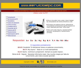 MANUAL DE INFORMATICA / FORMACION TECNOLOGICA PARA EL SOPORTE TECNICO DE LOS PC
                                                              ¿Sabes cuidar los PC?
         ....

                Actualización
                Así funciona el PC
                Newsletters                                                              Hoy en dia saber como cuidar y hacer trabajar
                                                                                       las computadoras de manera eficiente es vital.
                Casos de reparación
                Cómo se hace?                                                             El tiempo que podemos ahorrar utilizando las
                Cuidados del PC                                                        computadoras correctamente significa disponer de
                                                                                       mayor capacidad para hacer otras cosas.
                Ensamble del PC                                                        ***
                Historia del PC                                                           Pero como toda máquina, necesita también
                                                                                       operación, actualización y mantenimiento
                Mantenimiento
                                                                                       correctos.
                Optimización del PC
                Webs técnicas

         ....

                         Respuestas:             1.e    2.a     3.c 4.g            5.g 6. h     7. k 8.e 9.b 10.e
                                                                     ---------------

                                                         Si respondiste acertadamente:
                                  10 ó 9: Excelente! Te felicitamos! tienes un poderoso conocimiento.
                                            8 ó 7: Muy bueno!      Estas en un nivel sobresaliente.
                                     6 o 5: Bueno. Continúa tu preparación. Siempre se puede mejorar.
                        Menos de 5: Regular. Necesitas Informarte mejor. Hay muchos riesgos por falta de
                                          conocimiento..pero todo se puede aprender.
......


                                             Copyright © 2005                          Servicioalpc.com



                                       Todas las marcas mencionadas son propiedad de sus respectivas compañías
 