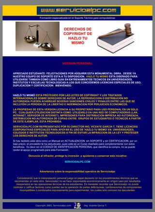 Formación especializada en el Soporte Técnico para computadoras



                                                     DERECHOS DE
                                                     COPYRIGHT DE
                                                       HAZLO TU
                                                        MISMO



         ......

                                                    VERSION PERSONAL
         ......

         APRECIADO ESTUDIANTE: FELICITACIONES POR ADQUIRIR ESTA MONUMENTAL OBRA. DESDE YA
         NUESTRO EQUIPO DE SOPORTE ESTA A TU DISPOSICION. HAZLO TU MISMO ESTA DISEÑADO PARA
         UTILIZARSE TAMBIEN COMO LIBRO GUIA EN ENTRENAMIENTOS TECNICOS EN UNIVERSIDADES,
         INSTITUTOS Y ESCUELAS TECNOLOGICAS A LOS QUE CONCEDEMOS LICENCIAS ESPECIALES DE USO,
         DUPLICACION Y CERTIFICACION. BIENVENIDO.
......

         HAZLO TU MISMO ESTA PROTEGIDO POR LAS LEYES DE COPYRIGHT Y LOS TRATADOS
         INTERNACIONALES SOBRE DERECHOS DE AUTOR. LA REPRODUCCION O DISTRIBUCION NO
         AUTORIZADA PUEDEN ACARREAR SEVERAS SANCIONES CIVILES Y PENALES ENTRE LAS QUE SE
         INCLUYEN LA PERDIDA DE LA LIBERTAD E INDEMNIZACION POR PERJUICIOS ECONOMICOS.

         LA PROPIEDAD DE ESTA VERSION LICENCIA A SU PROPIETARIO PARA USO PERSONAL EN UN SOLO
         PC. CUALQUIER UTILIZACION DISTINTA COMO: UTILIZARLO EN UNA RED DE COMPUTADORAS (LAN,
         INTRANET, SERVIDOR DE INTERNET), IMPRESIONES PARA DISTRIBUCION IMPRESA NO AUTORIZADA,
         DISTRIBUCION NO AUTORIZADA DE COPIAS ENTRE GRUPOS DE ESTUDIANTES O TECNICOS A PARTIR
         DE ESTE EJEMPLAR, ESTA PROHIBIDA.

         SERVICIOALPC.COM REPRESENTADO POR SU DIRECTOR ING. VICENTE GARCIA T, TIENE LICENCIAS
         CORPORATIVAS ESPECIALES PARA APOYAR EL USO DE 'HAZLO TU MISMO' EN UNIVERSIDADES,
         COLEGIOS E INSTITUTOS TECNOLOGICOS A FIN DE EVITAR LA INFRACCION DE LA LEY Y PROTEGER
         LOS DERECHOS DE AUTOR.

         Si has recibido esta obra como un Manual sin ACTUALIZACION, sin SOPORTE y sin CERTIFICACION, por un
         bajo precio, el proveedor te ha perjudicado, pues este es un Curso diseñado para complementarse con estos
         beneficios. Es decir sin el CODIGO DE IDENTIFICACION PERSONAL que identifica la compra, no se puede
         recibir el apoyo programado para esta Formación.

                      Denuncia al infractor, protege tu inversión y ayúdanos a conservar esta iniciativa

                                                      SERVICIOALPC.COM
.....

                               Advertencia sobre la responsabilidad operativa de Servicioalpc

             Considerando que la interpretación personal juega un papel decisorio en los procedimientos técnicos que se
          recomiendan en esta obra, Servicioalpc no se hace responsable económicamente en ningún caso por resultados
            inesperados en las operaciones técnicas de los estudiantes. Es menester recordar que Servicioalpc no puede
         controlar o calificar factores como pueden ser la operación de partes defectuosas, combinaciones de componentes
               incompatibles o combinados expresamente para experimentar, los cuales solo conocen los ejecutantes.

.....



                            Copyright 2005, Servicioalpc.com          Ing. Vicente Garcia T.
 