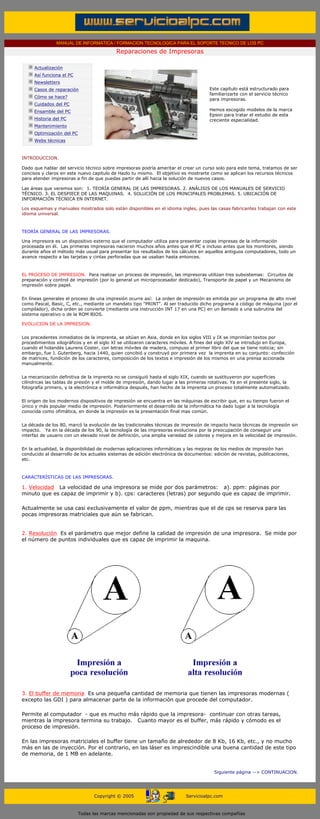 MANUAL DE INFORMATICA / FORMACION TECNOLOGICA PARA EL SOPORTE TECNICO DE LOS PC

                                                        Reparaciones de Impresoras
      ....

                  Actualización
                  Así funciona el PC
                  Newsletters
                  Casos de reparación                                                          Este capítulo está estructurado para
                                                                                               familiarizarte con el servicio técnico
                  Cómo se hace?
                                                                                               para impresoras.
                  Cuidados del PC                                                              .........
                  Ensamble del PC                                                              Hemos escogido modelos de la marca
                                                                                               Epson para tratar el estudio de esta
                  Historia del PC                                                              creciente especialidad.
                  Mantenimiento
                  Optimización del PC
                  Webs técnicas

      .........
      INTRODUCCION.

      Dado que hablar del servicio técnico sobre impresoras podría ameritar el crear un curso solo para este tema, tratamos de ser
      concisos y claros en este nuevo capitulo de Hazlo tu mismo. El objetivo es mostrarte como se aplican los recursos técnicos
      para atender impresoras a fin de que puedas partir de allí hacia la solución de nuevos casos.

      Las áreas que veremos son: 1. TEORÍA GENERAL DE LAS IMPRESORAS. 2. ANÁLISIS DE LOS MANUALES DE SERVICIO
      TÉCNICO. 3. EL DESPIECE DE LAS MAQUINAS. 4. SOLUCIÓN DE LOS PRINCIPALES PROBLEMAS. 5. UBICACIÓN DE
      INFORMACIÓN TÉCNICA EN INTERNET.

      Los esquemas y manuales mostrados solo están disponibles en el idioma ingles, pues las casas fabricantes trabajan con este
      idioma universal.



      TEORÍA GENERAL DE LAS IMPRESORAS.

      Una impresora es un dispositivo externo que el computador utiliza para presentar copias impresas de la información
      procesada en él. Las primeras impresoras nacieron muchos años antes que el PC e incluso antes que los monitores, siendo
      durante años el método más usual para presentar los resultados de los cálculos en aquellos antiguos computadores, todo un
      avance respecto a las tarjetas y cintas perforadas que se usaban hasta entonces.



      EL PROCESO DE IMPRESION. Para realizar un proceso de impresión, las impresoras utilizan tres subsistemas: Circuitos de
      preparación y control de impresión (por lo general un microprocesador dedicado), Transporte de papel y un Mecanismo de
      impresión sobre papel.


      En líneas generales el proceso de una impresión ocurre así: La orden de impresión es emitida por un programa de alto nivel
      como Pascal, Basic, C, etc., mediante un mandato tipo "PRINT". Al ser traducido dicho programa a código de máquina (por el
      compilador), dicha orden se convierte (mediante una instrucción INT 17 en una PC) en un llamado a una subrutina del
      sistema operativo o de la ROM BIOS.

      EVOLUCION DE LA IMPRESION.


      Los precedentes inmediatos de la imprenta, se sitúan en Asia, donde en los siglos VIII y IX se imprimían textos por
      procedimientos xilográficos y en el siglo XI se utilizaron caracteres móviles. A fines del siglo XIV se introdujo en Europa,
      cuando el holandés Laurens Coster, con letras móviles de madera, compuso el primer libro del que se tiene noticia; sin
      embargo, fue J. Gutenberg, hacia 1440, quien concibió y construyó por primera vez la imprenta en su conjunto: confección
      de matrices, fundición de los caracteres, composición de los textos e impresión de los mismos en una prensa accionada
      manualmente.


      La mecanización definitiva de la imprenta no se consiguió hasta el siglo XIX, cuando se sustituyeron por superficies
      cilíndricas las tablas de presión y el molde de impresión, dando lugar a las primeras rotativas. Ya en el presente siglo, la
      fotografía primero, y la electrónica e informática después, han hecho de la imprenta un proceso totalmente automatizado.


      El origen de los modernos dispositivos de impresión se encuentra en las máquinas de escribir que, en su tiempo fueron el
      único y más popular medio de impresión. Posteriormente el desarrollo de la informática ha dado lugar a la tecnología
      conocida como ofimática, en donde la impresión es la presentación final mas común.


      La década de los 80, marcó la evolución de las tradicionales técnicas de impresión de impacto hacia técnicas de impresión sin
      impacto. Ya en la década de los 90, la tecnología de las impresoras evoluciona por la preocupación de conseguir una
      interfaz de usuario con un elevado nivel de definición, una amplia variedad de colores y mejora en la velocidad de impresión.


      En la actualidad, la disponibilidad de modernas aplicaciones informáticas y las mejoras de los medios de impresión han
      conducido al desarrollo de los actuales sistemas de edición electrónica de documentos: edición de revistas, publicaciones,
      etc.



      CARACTERÍSTICAS DE LAS IMPRESORAS.

      1. Velocidad La velocidad de una impresora se mide por dos parámetros: a). ppm: páginas por
      minuto que es capaz de imprimir y b). cps: caracteres (letras) por segundo que es capaz de imprimir.

      Actualmente se usa casi exclusivamente el valor de ppm, mientras que el de cps se reserva para las
      pocas impresoras matriciales que aún se fabrican.


      2. Resolución Es el parámetro que mejor define la calidad de impresión de una impresora. Se mide por
      el número de puntos individuales que es capaz de imprimir la maquina.




      3. El buffer de memoria Es una pequeña cantidad de memoria que tienen las impresoras modernas (
      excepto las GDI ) para almacenar parte de la información que procede del computador.

      Permite al computador - que es mucho más rápido que la impresora- continuar con otras tareas,
      mientras la impresora termina su trabajo. Cuanto mayor es el buffer, más rápido y cómodo es el
      proceso de impresión.

      En las impresoras matriciales el buffer tiene un tamaño de alrededor de 8 Kb, 16 Kb, etc., y no mucho
      más en las de inyección. Por el contrario, en las láser es imprescindible una buena cantidad de este tipo
      de memoria, de 1 MB en adelante.


                                                                                                 Siguiente página --> CONTINUACION.
...


                                              Copyright © 2005                       Servicioalpc.com



                                        Todas las marcas mencionadas son propiedad de sus respectivas compañías
 