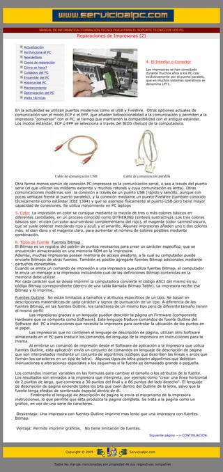 MANUAL DE INFORMATICA / FORMACION TECNOLOGICA PARA EL SOPORTE TECNICO DE LOS PC

                                                     Reparaciones de Impresoras (2)
      ....

                  Actualización
                  Así funciona el PC
                  Newsletters
                  Casos de reparación                                                           4. El Interfaz o Conector
                                                                                                .........
                  Cómo se hace?
                                                                                                Las impresoras se han conectado
                  Cuidados del PC                                                               durante muchos años a los PC casi
                  Ensamble del PC                                                               exclusivamente por el puerto paralelo,
                                                                                                que en muchos sistemas operativos se
                  Historia del PC                                                               denomina LPT1.
                  Mantenimiento
                  Optimización del PC
                  Webs técnicas

      .........

      En la actualidad se utilizan puertos modernos como el USB y FireWire. Otras opciones actuales de
      comunicación son el modo ECP o el EPP, que añaden bidireccionalidad a la comunicación y permiten a la
      impresora "conversar" con el PC, al tiempo que mantienen la compatibilidad con el antiguo estándar.
      Los modos estándar, ECP o EPP se selecciona a través del BIOS (Setup) de la computadora.




                                        Cable de comunicación USB                 Cable de comunicación paralela

      Otra forma menos común de conexión PC-impresora es la comunicación serial, o sea a través del puerto
      serie (el que utilizan los módems externos y muchos ratones y cuya comunicación es lenta). Otras
      comunicaciones modernas son: la conexión a través de un puerto USB (rápido y sencillo, aunque con
      pocas ventajas frente al puerto paralelo), y la conexión mediante un puerto FireWire (también conocido
      técnicamente como estándar IEEE 1394) y que se asemeja físicamente al puerto USB pero tiene mayor
      capacidad de conexiones. Se utiliza mayormente en PC laptops

      5. Color La impresión en color se consigue mediante la mezcla de tres o más colores básicos en
      diferentes cantidades, en un proceso conocido como DITHERING (síntesis sustractiva). Los tres colores
      básicos son: el cian (un color azul-verdoso complementario del rojo), el magenta (color carmesí oscuro,
      que se suele obtener mezclando rojo y azul) y el amarillo. Algunas impresoras añaden uno o dos colores
      más: el cian claro y el magenta claro, para aumentar el número de colores posibles mediante
      combinación.

      6. Tipos de Fuente Fuentes Bitmap
      El Bitmap es un registro del patrón de puntos necesarios para crear un carácter especifico, que se
      encuentran almacenadas en una memoria ROM en la impresora.
      Además, muchas impresoras poseen memoria de acceso aleatorio, a la cual su computador puede
      enviarle Bitmaps de otras fuentes. También es posible agregarle fuentes Bitmap adicionales mediante
      cartuchos conectables.
      Cuando se emite un comando de impresión a una impresora que utiliza fuentes Bitmap, el computador
      le envía un mensaje a la impresora indicándole cual de las definiciones Bitmap contenidas en la
      memoria debe utilizar.
      Por cada carácter que se desea imprimir la computadora convierte el código ASCI del mismo en su
      código Bitmap correspondiente (dentro de una tabla llamada Bitmap Table). La impresora recibe ese
      Bitmap y lo imprime.

      Fuentes Outline. No están limitadas a tamaños y atributos específicos de un tipo. Se basan en
      descripciones matemáticas de cada carácter y signos de puntuación de un tipo. A diferencia de las
      fuentes Bitmap, en las fuentes Outline, los caracteres de un mismo tipo pero de diferente tamaño tienen
      el mismo perfil.
              Las impresoras gracias a un lenguaje pueden describir la página en Firmware (componente
      Hardware que se comporta como Software). Este lenguaje traduce comandos de fuente Outline del
      Software del PC a instrucciones que necesita la impresora para controlar la ubicación de los puntos en
      el papel.
              Las impresoras que no contienen el lenguaje de descripción de página, utilizan otro Software
      almacenado en el PC para traducir los comandos del lenguaje de la impresora en instrucciones para la
      misma.
              Al emitirse un comando de impresión desde el Software de aplicación a la impresora que utiliza
      fuentes Outline, esta aplicación envía un conjunto de comandos en lenguaje de descripción de pagina
      que son interpretados mediante un conjunto de algoritmos (códigos que describen las líneas y arcos que
      forman los caracteres en un tipo de letra). Algunos tipos de letra poseen algoritmos que detectan
      insinuaciones o alteraciones especiales a los esquemas si la fuente es demasiado grande o pequeña.

      Los comandos insertan variables en las formulas para cambiar el tamaño o los atributos de la fuente.
      Los resultados son enviados a la impresora que interpreta, por ejemplo como "crear una línea horizontal
      de 2 puntos de largo, que comienza a 30 puntos del final y a 66 puntos del lado derecho". El lenguaje
      de descripción de pagina enciende todos los bits que caen dentro del Outline de la letra, salvo que la
      fuente tenga efectos de sombreado especial dentro de él.
               Finalmente el lenguaje de descripción de pagina le envía al mecanismo de la impresora
      instrucciones, lo que permite que ésta produzca la pagina completa. Se trata a la pagina como un
      gráfico, en vez de una serie de caracteres.

       Desventaja: Una impresora con fuentes Outline imprime mas lento que una impresora con fuentes
      Bitmap.

       Ventaja: Permite imprimir gráficos.                No tiene limitación de fuentes.
                                                                                                  Siguiente página --> CONTINUACION.
...


                                              Copyright © 2005                       Servicioalpc.com



                                        Todas las marcas mencionadas son propiedad de sus respectivas compañías
 