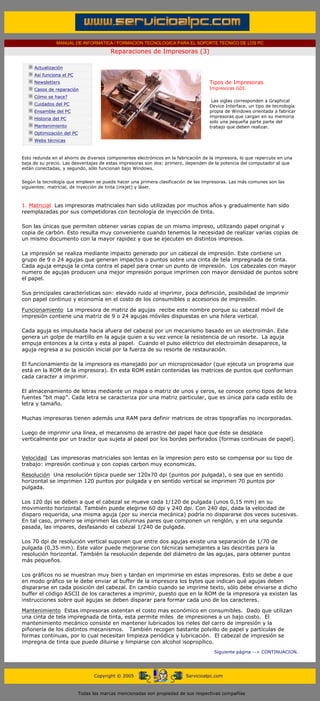 MANUAL DE INFORMATICA / FORMACION TECNOLOGICA PARA EL SOPORTE TECNICO DE LOS PC

                                                     Reparaciones de Impresoras (3)
      ....

                  Actualización
                  Así funciona el PC
                  Newsletters                                                                  Tipos de Impresoras.
                  Casos de reparación                                                          Impresoras GDI.
                  Cómo se hace?
                                                                                                Las siglas corresponden a Graphical
                  Cuidados del PC                                                              Device Interface, un tipo de tecnología
                  Ensamble del PC                                                              propia de Windows orientada a fabricar
                  Historia del PC                                                              impresoras que cargan en su memoria
                                                                                               solo una pequeña parte parte del
                  Mantenimiento                                                                trabajo que deben realizar.
                  Optimización del PC
                  Webs técnicas

      .........
      Esto redunda en el ahorro de diversos componentes electrónicos en la fabricación de la impresora, lo que repercute en una
      baja de su precio. Las desventajas de estas impresoras son dos: primero, dependen de la potencia del computador al que
      están conectadas, y segundo, sólo funcionan bajo Windows.


      Según la tecnología que empleen se puede hacer una primera clasificación de las impresoras. Las más comunes son las
      siguientes: matricial, de inyección de tinta (inkjet) y láser.



      1. Matricial Las impresoras matriciales han sido utilizadas por muchos años y gradualmente han sido
      reemplazadas por sus competidoras con tecnología de inyección de tinta.

      Son las únicas que permiten obtener varias copias de un mismo impreso, utilizando papel original y
      copia de carbón. Esto resulta muy conveniente cuando tenemos la necesidad de realizar varias copias de
      un mismo documento con la mayor rapidez y que se ejecuten en distintos impresos.

      La impresión se realiza mediante impacto generado por un cabezal de impresión. Este contiene un
      grupo de 9 o 24 agujas que generan impactos o puntos sobre una cinta de tela impregnada de tinta.
      Cada aguja empuja la cinta contra el papel para crear un punto de impresión. Los cabezales con mayor
      numero de agujas producen una mejor impresión porque imprimen con mayor densidad de puntos sobre
      el papel.

      Sus principales características son: elevado ruido al imprimir, poca definición, posibilidad de imprimir
      con papel continuo y economía en el costo de los consumibles o accesorios de impresión.

      Funcionamiento La impresora de matriz de agujas recibe este nombre porque su cabezal móvil de
      impresión contiene una matriz de 9 o 24 agujas móviles dispuestas en una hilera vertical.

      Cada aguja es impulsada hacia afuera del cabezal por un mecanismo basado en un electroimán. Este
      genera un golpe de martillo en la aguja quien a su vez vence la resistencia de un resorte. La aguja
      empuja entonces a la cinta y esta al papel. Cuando el pulso eléctrico del electroimán desaparece, la
      aguja regresa a su posición inicial por la fuerza de su resorte de restauración.

      El funcionamiento de la impresora es manejado por un microprocesador (que ejecuta un programa que
      está en la ROM de la impresora). En esta ROM están contenidas las matrices de puntos que conforman
      cada caracter a imprimir.

      El almacenamiento de letras mediante un mapa o matriz de unos y ceros, se conoce como tipos de letra
      fuentes "bit map". Cada letra se caracteriza por una matriz particular, que es única para cada estilo de
      letra y tamaño.

      Muchas impresoras tienen además una RAM para definir matrices de otras tipografías no incorporadas.

      Luego de imprimir una línea, el mecanismo de arrastre del papel hace que éste se desplace
      verticalmente por un tractor que sujeta al papel por los bordes perforados (formas continuas de papel).


      Velocidad Las impresoras matriciales son lentas en la impresion pero esto se compensa por su tipo de
      trabajo: impresión continua y con copias carbon muy economicas.

      Resolución Una resolución típica puede ser 120x70 dpi (puntos por pulgada), o sea que en sentido
      horizontal se imprimen 120 puntos por pulgada y en sentido vertical se imprimen 70 puntos por
      pulgada.

      Los 120 dpi se deben a que el cabezal se mueve cada 1/120 de pulgada (unos 0,15 mm) en su
      movimiento horizontal. También puede elegirse 60 dpi y 240 dpi. Con 240 dpi, dada la velocidad de
      disparo requerida, una misma aguja (por su inercia mecánica) podría no dispararse dos veces sucesivas.
      En tal caso, primero se imprimen las columnas pares que componen un renglón, y en una segunda
      pasada, las impares, desfasando el cabezal 1/240 de pulgada.

      Los 70 dpi de resolución vertical suponen que entre dos agujas existe una separación de 1/70 de
      pulgada (0,35 mm). Este valor puede mejorarse con técnicas semejantes a las descritas para la
      resolución horizontal. También la resolución depende del diámetro de las agujas, para obtener puntos
      más pequeños.

      Los gráficos no se muestran muy bien y tardan en imprimirse en estas impresoras. Esto se debe a que
      en modo gráfico se le debe enviar al buffer de la impresora los bytes que indican qué agujas deben
      dispararse en cada posición del cabezal. En cambio cuando se imprime texto, sólo debe enviarse a dicho
      buffer el código ASCII de los caracteres a imprimir, puesto que en la ROM de la impresora ya existen las
      instrucciones sobre qué agujas se deben disparar para formar cada uno de los caracteres.

      Mantenimiento Estas impresoras ostentan el costo mas económico en consumibles. Dado que utilizan
      una cinta de tela impregnada de tinta, esta permite miles de impresiones a un bajo costo. El
      mantenimiento mecánico consiste en mantener lubricados los rieles del carro de impresión y la
      piñonería de los distintos mecanismos. También recogen bastante polvillo de papel y partículas de
      formas continuas, por lo cual necesitan limpieza periódica y lubricación. El cabezal de impresión se
      impregna de tinta que puede diluirse y limpiarse con alcohol isopropílico.
                                                                                                 Siguiente página --> CONTINUACION.
...


                                              Copyright © 2005                       Servicioalpc.com



                                        Todas las marcas mencionadas son propiedad de sus respectivas compañías
 