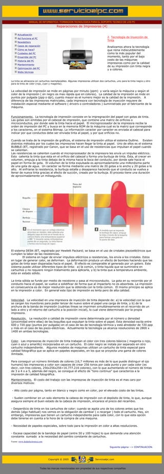 MANUAL DE INFORMATICA / FORMACION TECNOLOGICA PARA EL SOPORTE TECNICO DE LOS PC

                                                     Reparaciones de Impresoras (4)
      ....

                  Actualización
                  Así funciona el PC
                                                                                               2. Tecnología de Inyección de
                                                                                               Tinta
                  Newsletters
                  Casos de reparación                                                          Analizamos ahora la tecnología
                  Cómo se hace?                                                                que reina indiscutiblemente
                  Cuidados del PC                                                              como la más popular del
                  Ensamble del PC                                                              momento, tanto por el bajo
                  Historia del PC                                                              costo de las máquinas
                                                                                               impresoras como por la calidad
                  Mantenimiento
                                                                                               de su impresión con tinta negra
                  Optimización del PC
                                                                                               y a colores. ........
                  Webs técnicas

      .........
      La tinta se almacena en cartuchos reemplazables. Algunas impresoras utilizan dos cartuchos, uno para la tinta negra y otro
      para la tinta de color (rojo, cyan y magenta).


      La velocidad de impresión se mide en páginas por minuto (ppm) y varía según la máquina y según el
      color de la impresión ( en negro es mas rápida que en colores). La calidad de la impresión se mide en
      puntos por pulgada (ppp o dpi), cuanto mayor es el numero mejor es la calidad de la impresión. A
      diferencia de las impresoras matriciales, cada impresora con tecnología de inyección requiere de
      instalación especial mediante el software ( drivers o controladores ) suministrado por el fabricante de la
      máquina.


      Funcionamiento. La tecnología de impresión consiste en la impregnación del papel con gotas de tinta.
      Las gotas son emitidas por el cabezal de impresión, que contiene una matriz de orificios o
      microconductos, por donde sale la tinta hacia el papel. El microprocesador de la impresora recibe la
      orden de impresión del PC y busca en la memoria ROM de la máquina cual es la matriz que corresponde
      a los caracteres, en el sistema Bitmap. La información caracter por caracter es enviada al cabezal para
      indicar por que conductos debe ser enviada tinta al papel, y por que orificios no.

      Cuando se trata de la impresión de gráficos, el sistema de impresión utiliza el sistema Outline. Existen
      distintos métodos por los cuales las impresoras hacen llegar la tinta al papel. Uno de ellos es el sistema
      BUBBLE-JET, registrado por Canon, que se basa en el uso de resistencias que impulsan el papel cuando
      se calientan.
      Las resistencias se calienten cuando el microprocesador de la impresora les envía un impulso eléctrico.
      Esto calienta la tinta que esta en el orificio del cabezal y forma una burbuja de tinta. Ésta, al crecer en
      volumen, empuja a la tinta debajo de la misma hacia la boca del conducto, por donde sale hacia el
      papel en forma de gota. El volumen de la tinta expulsada es aproximadamente una millonésima parte
      de una gota de agua. Un caracter se forma mediante una matriz de 20 gotas a lo ancho y 20 gotas a lo
      alto. Al enfriarse la resistencia, la burbuja estalla y desaparece haciendo que el conducto se vuelva a
      llenar de nueva tinta gracias al efecto de succión, creado por la burbuja. El proceso tiene una duración
      de aproximadamente un milisegundo.




      El sistema DESK-JET, registrado por Hewlett Packard; se basa en el uso de cristales piezoeléctricos que
      cumplen la labor de las resistencias.
               El sistema en lugar de enviar impulsos eléctricos a resistencias, los envía a los cristales. Estos
      en lugar de generar calor, se deforman. La deformación produce un efecto de bombeo haciendo que las
      gotas de tinta sean disparadas hacia el papel. El efecto es comparable al generado por un gotero. Este
      sistema puede utilizar diferentes tipos de tinta: a) la común, o tinta liquida que se suministra en
      cartuchos y no requiere ningún tratamiento para aplicarla, y b) la tinta que a temperatura ambiente,
      esta en estado sólido.

      La tinta sólida se funde por medio de resistores y pasa al microconducto. La gota en su recorrido por el
      conducto hacia el papel, se vuelve a solidificar de forma que al impactarlo no es absorbida. La impresión
      en consecuencia es de mejor resolución que la obtenida con la tinta común. El mismo principio se aplica
      en la impresión a color. En general este tipo de impresión es lenta pero de alta calidad.


      Velocidad. La velocidad en una impresora de inyección de tinta depende de: a) la velocidad con la que
      se cargan los inyectores para poder lanzar de nuevo sobre el papel una carga de tinta, y b) de la
      anchura de la banda de impresión (cuántas líneas se imprimen simultáneamente en el recorrido de un
      lado a otro y el retorno del cartucho a la posición inicial), lo cual viene determinado por la propia
      impresora.

      Resolución. La resolución o calidad de impresión viene determinada por el número y densidad
      (proximidad entre ellas) de las boquillas que expulsan la tinta sobre el papel. Esta densidad oscila entre
      600 y 720 ppp (puntos por pulgada) en el caso de las de tecnología térmica y está alrededor de 720 ppp
      y más en el caso de las piezo-eléctricas. Actualmente la tecnología ya alcanza resoluciones de 2800 x
      1400 en ambas tecnologías.


      Color. Las impresoras de inyección de tinta trabajan el color con tres colores básicos ( magenta o rojo,
      cyan o azul y amarillo) incorporados en un cartucho. El color negro se instala por separado en otro
      cartucho independiente. Algunos modelos de maquinas utilizan un cartucho de tinta especial para
      calidad fotográfica que se aplica en papeles especiales, en los que se proyecta una gama de colores
      ilimitada.

      Para conseguir un número ilimitado de colores (16,7 millones es más de lo que puede distinguir el ojo
      humano) las impresoras a color son capaces de crear 256 tonos por cada punto y por cada color (es
      decir, con tres colores, 256x256x256=16.777.216 colores), con lo que aumentando el número de tintas
      de 3 a 4 o a 5, además del negro, se consigue el efecto de "tono continuo" que caracteriza a la
      impresión de calidad fotográfica.

      Mantenimiento. El costo del trabajo con las impresoras de inyección de tinta es el mas caro por
      diversos motivos:

       - Alto costo por página, tanto en blanco y negro como en color, por el elevado costo de las tintas.

       - Suelen combinar en un solo elemento la cabeza de impresión con el depósito de tinta, lo que, aunque
      asegura siempre el buen estado de la cabeza de impresión, encarece el precio del recambio.

      - Desperdicio de tinta en los cartuchos de color: cuando se agota uno de los colores antes que los
      demás (algo habitual) nos vemos en la obligación de cambiar ( o recargar ) todo el cartucho. Hay, sin
      embargo, impresoras que tienen un cartucho independiente para cada color, con lo que esta opción
      debe tenerse en cuenta a la hora de la compra de una maquina.

      - Necesidad de papeles especiales, sobre todo para la impresión en color a altas resoluciones.

      - Escasa capacidad de la bandeja de papel (entre 50 y 100 hojas) lo que demanda una atención
      constante sumado a la necesidad del cambio constante de cartuchos.
      Fuente: www.dudaelectronica.com

                                                                                                 Siguiente página --> CONTINUACION.
...


                                              Copyright © 2005                       Servicioalpc.com



                                        Todas las marcas mencionadas son propiedad de sus respectivas compañías
 