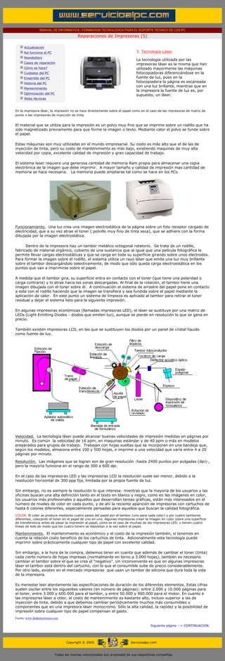 MANUAL DE INFORMATICA / FORMACION TECNOLOGICA PARA EL SOPORTE TECNICO DE LOS PC

                                                     Reparaciones de Impresoras (5)
      ....

                  Actualización
                  Así funciona el PC                                                     3. Tecnología Láser
                                                                                         .........
                  Newsletters
                                                                                         La tecnología utilizada por las
                  Casos de reparación                                                    impresoras láser es la misma que han
                  Cómo se hace?                                                          utilizado mayormente las máquinas
                  Cuidados del PC                                                        fotocopiadoras diferenciándose en la
                  Ensamble del PC                                                        fuente de luz, pues en la
                  Historia del PC                                                        fotocopiadora la página es escaneada
                                                                                         con una luz brillante, mientras que en
                  Mantenimiento
                                                                                         la impresora la fuente de luz es, por
                  Optimización del PC
                                                                                         supuesto, un láser.
                  Webs técnicas

      .........
      En la impresora láser, la impresión no se hace directamente sobre el papel como en el caso de las impresoras de matriz de
      punto o las impresoras de inyección de tinta.


      El material que se utiliza para la impresión es un polvo muy fino que se imprime sobre un rodillo que ha
      sido magnetizado previamente para que forme la imagen o texto. Mediante calor el polvo se funde sobre
      el papel.

      Estas máquinas son muy utilizadas en el mundo empresarial. Su costo es más alto que el de las de
      inyección de tinta, pero su costo de mantenimiento es más bajo, existiendo maquinas de muy alta
      velocidad por copia, excelente calidad de impresión y gran capacidad de trabajo.

      El sistema laser requiere una generosa cantidad de memoria Ram propia para almacenar una copia
      electrónica de la imagen que debe imprimir. A mayor tamaño y calidad de impresión mas cantidad de
      memoria se hace necesaria. La memoria puede ampliarse tal como se hace en los PCs.




      Funcionamiento. Una luz crea una imagen electrostática de la página sobre un foto receptor cargado de
      electricidad, que a su vez atrae el toner ( polvillo muy fino de tinta seca), que se adhiere con la forma
      dibujada por la imagen electrostática.

            Dentro de la impresora hay un tambor metálico octogonal rotatorio. Se trata de un rodillo,
      fabricado de material orgánico, cubierto de una sustancia que al igual que una película fotográfica le
      permite llevar cargas electrostáticas y que se carga en toda su superficie girando sobre unos electrodos.
      Para formar la imagen sobre el rodillo, el sistema utiliza un rayo láser que emite una luz muy brillante
      sobre el tambor descargándolo selectivamente, de modo que sólo queda carga electroestática en los
      puntos que van a imprimirse sobre el papel.

      A medida que el tambor gira, su superficie entra en contacto con el toner (que tiene una polaridad o
      carga contraria) y lo atrae hacia las zonas descargadas. Al final de la rotación, el tambor tiene una
      imagen dibujada con el toner sobre él. A continuación el sistema de arrastre del papel pone en contacto
      a este con el rodillo haciendo que la imagen se transfiera y sea fundida sobre el papel mediante la
      aplicación de calor. En este punto un sistema de limpieza es aplicado al tambor para retirar el toner
      residual y dejar el sistema listo para la siguiente impresión.

      En algunas impresoras económicas (llamadas impresoras LED), el láser se sustituye por una matriz de
      LEDs (Light Emitting Diodes - diodos que emiten luz), aunque se pierde en resolución lo que se gana en
      precio.

      También existen impresoras LCD, en las que se sustituyen los diodos por un panel de cristal líquido
      como fuente de luz.




      Velocidad. La tecnología láser puede alcanzar buenas velocidades de impresión medidas en páginas por
      minuto. Es común la velocidad de 16 ppm, en maquinas estándar y de 40 ppm o más en modelos
      preparados para grupos de trabajo. Trabajan con hojas sueltas que se incorporan en una bandeja que,
      según los modelos, almacena entre 100 y 500 hojas, e imprime a una velocidad que varía entre 4 a 20
      páginas por minuto.

      Resolución. Las imágenes que se logran son de gran resolución -hasta 2400 puntos por pulgadas (dpi)-,
      pero la mayoría funciona en el rango de 300 a 600 dpi.

      En el caso de las impresoras LED y las impresoras LCD la resolución suele ser menor, debido a la
      resolución horizontal de 300 ppp fija, limitada por la propia fuente de luz.

      Sin embargo, no es siempre la resolución lo que interesa: mientras que la mayoría de los usuarios y las
      oficinas buscan una alta definición tanto en el texto en blanco y negro, como en las imágenes en color,
      los usuarios más profesionales o aquellos que desarrollan tareas gráficas, están más interesados en el
      número de niveles de color en cada punto, y de ahí la reciente aparición de impresoras con cartuchos de
      hasta 6 colores diferentes, especialmente pensadas para aquellos que buscan la calidad fotográfica.
      COLOR. El color se produce mediante cuatro pases del papel por el tambor (uno para cada color) o por cuatro tambores
      diferentes, colocando el toner en el papel de uno en uno. Algunas impresoras crean la imagen en color sobre una superficie
      de transferencia antes de pasar la impresión al papel, como es el caso de muchas de las impresoras LED, o tienen cuatro
      líneas de leds de modo que los cuatro toners se depositan a la vez sobre el papel.

      Mantenimiento. El mantenimiento es económico y el costo de la impresión también, si tenemos en
      cuenta la relación costo beneficio de los cartuchos de tinta. Adicionalmente esta tecnología puede
      imprimir sobre prácticamente cualquier tipo de papel con excelente calidad.

      Sin embargo, a la hora de la compra, debemos tener en cuanta que además de cambiar el toner (tinta)
      cada cierto número de hojas impresas (normalmente en torno a 3.000 hojas), también es necesario
      cambiar el tambor sobre el que se crea el "negativo". Un inconveniente es que en algunas impresoras
      láser el tambor está dentro del cartucho, con lo que el consumible sube de precio considerablemente.
      Por otro lado, existen en el mercado impresoras que usan un tambor de silicona que dura toda la vida
      de la impresora.

      Es menester leer atentamente las especificaciones de duración de los diferentes elementos. Estas cifras
      suelen oscilar entre los siguientes valores (en número de páginas): entre 2.000 y 10.000 páginas para
      el toner, entre 3.000 y 600.000 para el tambor, y entre 50.000 y 900.000 para el motor. En cuanto a
      las impresoras láser a color, el costo de mantenimiento es bastante alto, incluso superior a las de
      inyección de tinta, debido a que debemos cambiar periódicamente muchos más consumibles y
      componentes que en una impresora láser monocromo. Sólo la alta calidad, la rapidez y la posibilidad de
      impresión sobre cualquier tipo de papel compensan el gasto.
      Fuente: www.dudaelectronica.com

                                                                                                     Siguiente página --> CONTINUACION.
...


                                              Copyright © 2005                       Servicioalpc.com



                                        Todas las marcas mencionadas son propiedad de sus respectivas compañías
 