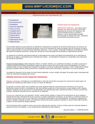 MANUAL DE INFORMATICA / FORMACION TECNOLOGICA PARA EL SOPORTE TECNICO DE LOS PC

                                                     Reparaciones de Impresoras (6)
      ....

                  Actualización
                  Así funciona el PC
                  Newsletters                                                            4.Otros tipos de impresoras.
                  Casos de reparación                                                    .........
                                                                                         IMPRESORAS TERMICAS. Una cabeza móvil
                  Cómo se hace?
                                                                                         presenta una matriz de puntos, que puede
                  Cuidados del PC                                                        calentarse por la acción de resistores. Los
                  Ensamble del PC                                                        puntos calientes forman el carácter a
                                                                                         imprimir, y al ser aproximados al papel
                  Historia del PC                                                        termosensible, lo afectan por calor, resultando
                  Mantenimiento                                                          una formación de puntos oscuros.
                  Optimización del PC
                  Webs técnicas

      .........
      El controlador determina qué resistores se calentarán, ordenando la circulación de corrientes eléctricas por los mismos. Se
      trata de una impresión por formaciones de puntos, como en la impresora de matriz de agujas, pero al no percutir la matriz
      sobre el papel resulta un funcionamiento totalmente silencioso. Y por no existir vibraciones mecánicas se simplifica el diseño
      del sistema resultando económico, aunque por otra parte el costo del papel termo sensible es relativamente elevado.


      La calidad de la impresión está determinada por la densidad de los puntos controlada horizontalmente por la velocidad de
      barrido de la cabeza y verticalmente por el tamaño del resistor. La velocidad de impresión es comparable a las impresoras
      de caracteres más lentas.



      Impresoras electrostáticas. Estas máquinas utilizan un tambor cilíndrico, con superficies de selenio, en donde un haz de luz
      irradia la superficie del tambor depositando cargas que atraen el toner tal como sucede en las fotocopiadoras. El Tambor
      transfiere luego el toner al papel, para reproducir la imagen a través de la aplicación de presión y calor. Graduando el voltaje
      aplicado se pueden obtener desde puntos finos y brillantes hasta puntos más opacos, lográndose muy buenos grisados.


      La calidad de impresión de las copias con este sistema depende, en gran medida, del papel. Se pueden lograr velocidades del
      orden de centenares de páginas por minuto.

      Detalles Comunes en las maquinas impresoras.

      Displays y Controles. La tendencia a la simplificación y reducción de tamaño que siguen las impresoras ha dado lugar a la
      aparición de modelos que sólo poseen un led y un botón de selección.


      En general, se tiende a dejar que el software sea quien gestione todas las operaciones de la impresora, por lo que los
      fabricantes incluyen drivers y controladores. Pero esto también puede ser un inconveniente, ya que obliga a tener cargado
      software residente que de otra forma no necesitaríamos (por ejemplo bajo DOS), además de limitar a muchos usuarios que
      prefieren manipular manualmente los controles de la impresora.


      Emulaciones. Decimos que una impresora "emula" cuando admite códigos y modos de funcionamiento de otros modelos o
      marcas del mercado. Normalmente las de inyección no suelen implementar emulación, ya que dada su orientación basta con
      el driver que se incluye. Pero en una matricial, la emulación puede llegar a ser importantísima, en especial en aplicaciones
      hechas a medida o basadas en DOS; una impresora matricial se puede considerar completa si incluye modos IBM Proprinter
      y Epson, los dos grupos de códigos estándar.


      En las impresoras láser sucede lo mismo que con las máquinas de inyección, el driver incluido suele ser suficiente debido al
      segmento al que van dirigidas, y a las características especiales de cada máquina.

                                                                                                  Siguiente página --> CONTINUACION.
...


                                              Copyright © 2005                       Servicioalpc.com



                                        Todas las marcas mencionadas son propiedad de sus respectivas compañías
 