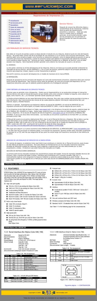 MANUAL DE INFORMATICA / FORMACION TECNOLOGICA PARA EL SOPORTE TECNICO DE LOS PC

                                                     Reparaciones de Impresoras (7)
      ....

                  Actualización
                  Así funciona el PC
                                                                                          Servicio Técnico.
                  Newsletters                                                             .........
                  Casos de reparación                                                     Después de conocer las diferentes clases y
                                                                                          características de las impresoras, tratamos
                  Cómo se hace?
                                                                                          ahora la parte del mantenimiento
                  Cuidados del PC                                                         preventivo y correctivo. Dado que cada
                  Ensamble del PC                                                         marca o modelo tiene su hardware
                                                                                          particular, es primordial entender cuales
                  Historia del PC                                                         son los principios que nos permitan en
                  Mantenimiento                                                           general atender los casos de atenciones
                                                                                          técnicas.
                  Optimización del PC
                  Webs técnicas

      .........

      LOS MANUALES DE SERVICIO TECNICO.


      Este debe ser el punto de partida cuando se desea abordar el estudio de una máquina, desde el punto de vista del Soporte
      técnico. No puede haber control real de la tecnología de una impresora si no se conoce como funciona internamente. Esto
      significa saber como arrastra el papel, como funciona su sistema de impresión, como el cabezal detecta la posición en que se
      encuentra para hacer las impresiones, cuando los sensores actúan para detener el movimiento del cabezal de impresión,
      como expulsa el papel impreso, etc. Veremos por tanto, mediante el análisis de un MANUAL de Servicio, como se debe
      estudiar una máquina. Será importante también aprender como obtener los manuales de usuario y de servicio.

      EL DESPIECE.

      La otra parte a dominar es el área del desarme de las máquinas. Esta es una tarea que se puede aprender analizando los
      manuales de servicio técnico, sección DESPIECE, y, con un poco de practica, podremos adquirir los principios generales e
      intuición para desarmar, limpiar, reparar y armar mecanismos en general.

      Para tal fin veremos una sección del despiece de un modelo de impresora de la marca EPSON.

      LA REPARACIÓN.

      Después de apropiarnos de los principios del despiece así como del mantenimiento preventivo, estaremos listos para avanzar
      hacia el área de reparaciones. Aquí veremos varios casos de ejemplos, así como los principios del diagnostico con sus
      respectivas soluciones, para que en adelante podamos aplicarlos a la investigación personal.



      COMO OBTENER LOS MANUALES DE SERVICIO TECNICO.

      El primer paso es aprender como conseguirlos. Puesto que en Hispanoamérica no se acostumbra entregar el manual de
      Servicio técnico sino solo el manual del usuario (el que enseña como como conectar e instalar la maquina, como colocar el
      papel, como imprimir, etc. ), es menester aprender donde ubicarlos por Internet.

      La fuente primaria deberían ser las casas fabricantes de las máquinas. Pero solo unas cuantas marcas permiten el acceso a
      esta información. Aquí mencionamos dos marcas de las cuales podemos obtener información relativamente fácil, por
      Internet: Epson y Hewlett Packard.

      Veamos un ejemplo. Supongamos que deseamos obtener el manual de USUARIO y el manual de SERVICIO de una
      impresora corriente de la marca Epson, el modelo matricial EPSON FX 1180+, o sea la máquina de carro ancho.

      Si nos dirigimos al sitio Web de Epson en Ingles, www.epson.com y nos dirigimos a la sección de soporte, podemos bajar de
      alli el MANUAL DEL USUARIO en Ingles. Desde luego, podemos buscar en otros sitios de habla española como España,
      Mexico o Argentina. En la sección de Soporte del sitio de Argentina, www.epson.com.ar encontramos el MANUAL DEL
      USUARIO, no asi en los otros sitios mencionados. Los manuales se encuentran usualmente en formato PDF y su tamaño
      promedio es de 3 MB.

      El Manual del usuario se encuentra relativamente fácil, mas no así el Manual de Servicio y Despiece. Ello se debe a que las
      casas fabricantes no los exhiben abiertamente, los venden. Un sitio en donde encontramos los manuales de servicio
      completos es EBAY. Alli el costo de un CD con el Manual de Servicio Epson de un modelo de maquina como la EPSON FX
      1180+ cuesta solo USD 3.00. La dirección de la sección de venta de estos manuales es:
      http://cgi.ebay.com/ws/eBayISAPI.dll?ViewItem&category=1246&item=3478724286

      Otro lugar para adquirir a un precio económico estos MANUALES DE SERVICIO, es MERCADOLIBRE ( www.mercadolibre.com
      ). En este caso hay que buscar en distintos países, en la sección de impresoras. Quienes venden estos manuales usualmente
      los agrupan en un CD, solo hay que asegurarse de que quien los vende tenga una trayectoria reconocida en ese sistema de
      subastas.



      ANÁLISIS DE LOS MANUALES DE SERVICIO DE LA MARCA EPSON.

      Por razones de espacio, no podemos incluir aquí todo lo que constituye un volumen de un Manual de servicio, pues el peso
      de este eBook de Soporte se duplicaría. Pero para efectos de familiarizarnos con los manuales mostramos secciones
      tomadas de diferentes modelos de máquinas cuyas imágenes y explicaciones han sido seleccionadas por su clara
      presentación y nitidez. El idioma en que están hechos los manuales es el Inglés.

      SECCIÓN DE INSTRUCCIONES GENERALES.

      La primera parte de los manuales muestran las características propias del modelo: forma de impresión (detalles técnicos del
      proceso), tipos y tamaños del papel a utilizar, interfaces para conectarse al PC (conexión paralela, USB, etc.) y
      eventualmente explican como programar la maquina mediante un panel de control visible en su parte frontal. A
      continuación puedes ver las paginas de un Manual que cubre esta sección de GENERALIDADES de los modelos EPSON 440-
      640 y 740.




                                                                                                 Siguiente página --> CONTINUACION.
...


                                              Copyright © 2005                       Servicioalpc.com



                                        Todas las marcas mencionadas son propiedad de sus respectivas compañías
 
