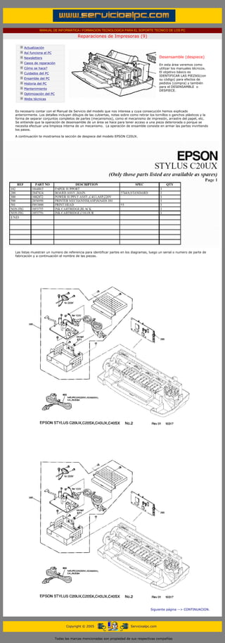 MANUAL DE INFORMATICA / FORMACION TECNOLOGICA PARA EL SOPORTE TECNICO DE LOS PC

                                                     Reparaciones de Impresoras (9)
      ....

                  Actualización
                  Así funciona el PC
                  Newsletters                                                                           Desensamble (despiece)
                                                                                                        .........
                  Casos de reparación
                                                                                                        En esta área veremos como
                  Cómo se hace?                                                                         utilizar los manuales técnicos.
                  Cuidados del PC                                                                       El objetivo básico es
                                                                                                        IDENTIFICAR LAS PIEZAS(con
                  Ensamble del PC                                                                       su código) para efectos de
                  Historia del PC                                                                       pedidos (compra) y también
                                                                                                        para el DESENSAMBLE o
                  Mantenimiento
                                                                                                        DESPIECE.
                  Optimización del PC
                  Webs técnicas

      .........
      Es necesario contar con el Manual de Servicio del modelo que nos interesa y cuya consecución hemos explicado
      anteriormente. Los detalles incluyen dibujos de las cubiertas, notas sobre como retirar los tornillos o ganchos plásticos y la
      forma de separar conjuntos completos de partes (mecanismos), como el mecanismo de impresión, arrastre del papel, etc.
      Se entiende que la operación de desensamble de un área se hace para tener acceso a una pieza deteriorada o porque se
      necesita efectuar una limpieza interna de un mecanismo. La operación de ensamble consiste en armar las partes invirtiendo
      los pasos.

      A continuación te mostramos la sección de despiece del modelo EPSON C20UX.




      Las listas muestran un numero de referencia para identificar partes en los diagramas, luego un serial o numero de parte de
      fabricación y a continuación el nombre de las piezas.




                                                                                                 Siguiente página --> CONTINUACION.
...


                                              Copyright © 2005                       Servicioalpc.com



                                        Todas las marcas mencionadas son propiedad de sus respectivas compañías
 