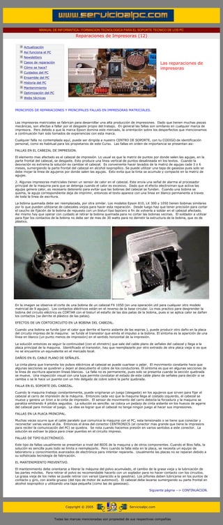 MANUAL DE INFORMATICA / FORMACION TECNOLOGICA PARA EL SOPORTE TECNICO DE LOS PC

                                                     Reparaciones de Impresoras (12)
      ....

                  Actualización
                  Así funciona el PC
                  Newsletters
                  Casos de reparación                                                                   Las reparaciones de
                  Cómo se hace?                                                                         impresoras
                  Cuidados del PC                                                                       .........
                  Ensamble del PC
                  Historia del PC
                  Mantenimiento
                  Optimización del PC
                  Webs técnicas

      .........
      PRINCIPIOS DE REPARACIONES Y PRINCIPALES FALLAS EN IMPRESORAS MATRICIALES.



      Las impresoras matriciales se fabrican para desarrollar una alta producción de impresiones. Dado que tienen muchas piezas
      mecánicas, son afectas a fallar por el desgaste propio del trabajo. En general las fallas son similares en cualquier marca de
      impresora. Pero debido a que la marca Epson domina este mercado, la orientación sobre los desperfectos que mencionamos
      a continuación han sido tomados de experiencias con esta marca.

      Cualquier falla no contemplada aquí, puede ser dirigida a nuestro CENTRO DE SOPORTE, con tu CODIGO de identificación
      personal, como es habitual para los propietarios de este Curso. Las fallas en orden de importancia se presentan asi:

      FALLAS EN EL CABEZAL DE IMPRESION.

      El elemento mas afectado es el cabezal de impresión. Lo usual es que la matriz de puntos por donde salen las agujas, en la
      parte frontal del cabezal, se desgaste. Esto produce una línea vertical de puntos desalineada en los textos. Cuando la
      desviación es extrema la solución es cambiar el cabezal. Es conveniente hacer lavados de la matriz de agujas cada 3 o 6
      meses, sumergiendo la parte frontal del cabezal en alcohol isopropílico. Se puede utilizar una tapa de gaseosa pues solo se
      debe mojar la linea de agujeros por donde salen las agujas. Esto evita que la tinta se acumule y compacte en la matriz de
      agujas.

      2. Algunas impresoras matriciales tienen un sensor de calor en el cabezal. Este envia una señal de alarma al procesador
      principal de la maquina para que se detenga cuando el calor es excesivo. Dado que el efecto electroiman que activa las
      agujas genera calor, es necesario detenerlo para evitar que las bobinas del cabezal se fundan. Cuando una bobina se
      quema, la aguja correspondiente deja de imprimir, entonces el texto aparece con una linea en blanco permanente a traves
      de toda la linea de escritura.

      La bobina quemada debe ser reemplazada, por otra similar. Los modelos Epson 810, LX 300 y 1050 tienen bobinas similares
      por lo que pueden utilizarse de cabezales viejos para hacer esta reparación. Desde luego hay que tener precisión para cortar
      el caucho de fijación de la bobina de repuesto con un bisturí tipo lapicero a fin de volverla a soldar en el cabezal afectado.
      Asi mismo hay que operar con cuidado al retirar la bobina quemada para no cortar las bobinas vecinas. El soldador a utilizar
      para fijar los contactos de la bobina no debe ser de mas de 30 watts para no derretir la estructura de la bobina, que es de
      plástico.




      En la imagen se observa el corte de una bobina de un cabezal FX 1050 (en una operación util para cualquier otro modelo
      matricial de 9 agujas). Los contactos eléctricos están en el reverso de la base circular. Lo mas practico para desprender la
      bobina del circuito eléctrico es CORTAR con el bisturí el estaño de las dos patas de la bobina, pues si se aplica calor se dañan
      los contactos (se derrite el plástico de las patas).

      EFECTOS DE UN CORTOCIRCUITO EN LA BOBINA DEL CABEZAL.

      Cuando una bobina se funde (por el calor que derrite el barniz aislante de las espiras ), puede producir otro daño en la placa
      del circuito impreso de la maquina: se funde el transistor que emite el impulso a la bobina. El síntoma es la aparición de una
      línea en blanco (un punto menos de impresión) en el sentido horizontal de la impresión.

      La solución entonces es seguir la continuidad (con el ohmetro) que sale del cable plano de señales del cabezal y llega a la
      placa principal de la maquina. Identificado el transistor, hay que reemplazarlo por otro extraido de otra placa vieja si es que
      no se encuentra un equivalente en el mercado local.

      DAÑOS EN EL CABLE PLANO DE SEÑALES.

      La cinta plana que transmite los pulsos eléctricos al cabezal se puede cuartear o pelar. El movimiento constante hace que
      algunas secciones se quiebren y dejen al descubierto el cobre de los conductores. El síntoma es que en algunas secciones de
      la línea de escritura aparecen líneas blancas. La falla no es permanente, pues solo se presenta cuando la sección quebrada
      se mueve. Una inspección visual con una lupa permite constatar el estado de este cable plano de señales para decidir si se
      cambia o se le hace un puente con un hilo delgado de cobre sobre la parte quebrada.

      FALLA EN EL SOPORTE DEL CABEZAL.

      Cuando la maquina trabaja constantemente, puede originarse un juego (desgaste) en los agujeros que sirven para fijar el
      cabezal al carro de impresión de la máquina. Entonces cada vez que la maquina llega al costado izquierdo, el cabezal se
      mueve y genera un tiron a la cinta de impresión. El sensor de movimiento del carro detecta la forzadura y la maquina se
      paraliza emitiendo 4 pitidos seguidos. La solución es sencilla: se coloca un pedazo de cinta aislante en los huecos de agarre
      del cabezal para minizar el juego. La idea es lograr que el cabezal no tenga ningún juego al hacer sus impresiones.

      FALLAS EN LA PLACA PRINCIPAL.

      Muchas veces ocurre que el cable paralelo que comunica la maquina con el PC, esta tensionado o se tiene que conectar y
      reconectar varias veces al dia. Entonces el área del conector CENTRONICS (el conector mas grande que tiene la impresora
      para recibir la comunicación del PC) se quiebra. Se nota cuando hacemos presión en varios sentidos a este conector. La
      solución es extraer la placa para crear puentes en el circuito impreso.

      FALLAS DE TIPO ELECTRÓNICO.

      Este tipo de fallas usualmente se presentan a nivel del BIOS de la maquina y de otros componentes. Cuando el Bios falla, la
      solución es sencilla pues todo se limita a reemplazarlo. Pero cuando la falla esta en la placa, se necesita un equipo de
      laboratorio y conocimientos avanzados de electrónica para intentar repararla. Usualmente las placas no se reparan debido a
      su sofisticada tecnología de fabricación.

      EL MANTENIMIENTO PREVENTIVO.

      El mantenimiento debe orientarse a liberar la máquina del polvo acumulado, el cambio de la grasa vieja y la lubricación de
      las partes móviles. Para retirar el polvo es recomendable hacerlo con un soplador para no hacer contacto con los circuitos.
      La grasa vieja de los rieles se puede retirar con varsol (parecido a la gasolina). Los piñones deben lubricarse en los puntos de
      contacto y giro, con aceite grueso (del tipo de motor de automovil). El cabezal debe lavarse sumergiendo su parte frontal en
      alcohol isopropilico y utilizando una tapa pequeña (como las de gaseosas).

                                                                                                 Siguiente página --> CONTINUACION.
...


                                              Copyright © 2005                       Servicioalpc.com



                                        Todas las marcas mencionadas son propiedad de sus respectivas compañías
 