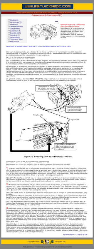 MANUAL DE INFORMATICA / FORMACION TECNOLOGICA PARA EL SOPORTE TECNICO DE LOS PC

                                                     Reparaciones de Impresoras (13)
      ....

                  Actualización
                  Así funciona el PC
                  Newsletters                                                                 Reparaciones de máquinas
                  Casos de reparación                                                         de inyección de tinta.
                  Cómo se hace?                                                               Las impresoras de inyección de tinta
                                                                                              son maquinas de trabajo liviano, no
                  Cuidados del PC
                                                                                              generan grandes fricciones y calor
                  Ensamble del PC                                                             como las matriciales, pero
                  Historia del PC                                                             probablemente entre las diferentes
                                                                                              marcas presentan un mayor conjunto
                  Mantenimiento                                                               de fallas.
                  Optimización del PC
                  Webs técnicas

      .........
      PRINCIPIOS DE REPARACIONES Y PRINCIPALES FALLAS EN IMPRESORAS DE INYECCION DE TINTA.



      La mayoría de los desperfectos que sufren son de tres clases: 1. problemas de impresión derivados del trabajo de los
      cartuchos de tinta, 2. problemas de programación de las máquinas y 3. problemas electrónicos que se producen en la placa
      principal de circuitos y en los motores de los diversos mecanismos.

      FALLAS EN LOS CABEZALES DE IMPRESION.

      Esta es el área básica de mal funcionamiento de estas máquinas. Los problemas se presentan por las fallas en los cabezales
      y los cartuchos de tinta. Las maquinas con cabezales que forman parte de su estructura tienden a desparecer en favor de
      los cabezales desechables incorporados en los cartuchos de tinta.

      Las dificultades de las máquinas con cabezales incorporados en la estructura de las máquinas radica básicamente en la
      obstrucción de los canales que transportan la tinta de los depósitos al cabezal y en la obstrucción de los inyectores del
      cabezal. Cuando esto ocurre, es menester desensamblar esta área para lavar los conductos con líquidos especiales.
      También es importante verificar el buen funcionamiento de la bomba de vacío. Ante modelos desconocidos, es necesario
      obtener el MANUAL DE SERVICIO TECNICO del modelo o basarse en experiencias previas de despiece de máquinas
      conocidas. Los líquidos de limpieza más comunes son: líquidos limpiavidrios, el alcohol isopropilico, el alcohol di etílico y el
      agua caliente.

      Un ejemplo lo constituye el modelo EPSON STYLUS 400, del que podemos ver en la imagen a continuación, como se
      desensambla la bomba de vacío, en una operación requerida para limpiar o lavar esta sección de impresión.




      EJEMPLOS DE CASOS DE MAL FUNCIONAMIENTO, DE CABEZALES.

      Mencionamos aquí 3 casos que ilustran la forma de resolver problemas relacionados con esta área:

      1. Tengo una epson 440 a la que no le funcionaba por obstrucción el negro y el color si, limpié el cabezal con limpiavidrios,
      pero no tuve el cuidado de no sobrepasar el nivel de la chapita, ahora cuando pruebo imprimir no imprime ni negro ni color...
      en realidad imprime solo una línea negra donde debería haber texto o gráficos, cuando hago la limpieza de inyectores larga
      tinta de los cuatro colores,¿se habrá estropeado el dispositivo piezoeléctrico?. En síntesis quisiera saber si tengo que cambiar
      el cabezal o hay algún otro problema. Desde ya agradezco a quienes puedan ayudarme.

      SOLUCION: Mientras hayas esperado a que se seque, no deberías tener problemas, es decir, la mezcla de esos líquidos no
      daña ninguna parte electrónica. Ahora si lo hiciste funcionar mojado, es posible que se te haya quemado. Prueba a secarlo
      con aire comprimido (a una distancia prudente para no destruirlo, claro) y vuelve a intentarlo.

      2. Me trajeron una máquina Epson 440, que estuvo parada durante mucho tiempo, le compraron cartuchos compatibles e
      imprimía solo a color, trate de hacerle varias limpiezas mediante soft y demas pero nada, me decidi a destapar los inyectores
      , lo hize con CIF, luego le saque el aire, use el SSC para darle la carga inicial pero nada. Encima ahora no imprime nada de
      nada. Que pude haber hecho mal y que puedo probar ahora?.

      SOLUCION: Jamás abuses de las limpiezas por Software, porque lo unico que se consigue es quemar los inyectores Q1, Q2 y
      el fusible.
      Los inyectores se refrigeran con la tinta. Si están tapados la tinta no pasa y no refrigera, y con cada limpieza o carga inicial
      se hacen oscilar los microscópicos cristales piezoeléctricos EN SECO y la bomba no succiona nada. En resumen, con mucha
      suerte solo se quema F1, pero generalmente la suerte no aparece y también se queman Q1 y Q2.

      SOLUCION: Es probable que hayas quemado algo cuando hiciste las limpiezas por software (eso es lo que hiciste mal). No
      hay que hacer limpiezas por software a las máquinas cuando estuvieron mucho tiempo paradas. Ahora mide los fusibles y
      los transistores, es probable que se hayan quemado.

      3. Desde hacía tiempo mi impresora me estaba dando problemas con el color rojo. Entonces me decidí a realizar una
      limpieza manual a los inyectores. Para ello desmonté toda la impresora y le saqué el cabezal para poder limpiarlo mejor.
      Luego con una jeringuilla le añadí alcohol y más tarde le dí otra pasada por los inyectores con limpia cristales, llegando a ver
      cómo salían unos finísimos chorros por debajo. El caso es que cuando la monté y probé a imprimir ésta ya no imprimía nada,
      es decir, el cabezal se mueve como que está imprimiendo, pero en el papel no aparece ningún rastro de tinta. ¿Alguna
      idea?. También agradecería que me aclaráseis si he de sacar el líquido de los inyectores antes de poder imprimir o si por el
      contrario hay que dejarlo. Y si alguien conoce alguna forma de sacar el aire de los cartuchos de tinta, os lo agradecería. En
      estos momentos combiene asegurarse de todo. Ya casi estoy por comprarme otra impresora .... pero antes de nada espero
      poder salvar esta.

      SOLUCION: Para mi el limpia cristales no es buena opción, yo uso solamente alcohol isopropílico. Cuando terminas la
      limpieza debes succionar el liquido para que queden vacios, luego utilizas el programa SSC para dar una initial charge.
      Posteriormente revisa en la placa cerca de donde se conecta el cable plano F1 y transistores, ya que si no se tiene cuidado
      en la limpieza y se toca la parte eléctrica se corre riesgo de quemar alguno de estos componentes y de estropear el cabezal.
      El riesgo de cortocircuito se ve notablemente disminuido si en vez de limpia cristales, utilizamos agua destilada o únicamente
      alcohol isopropílico (es mas volátil y no deja sedimentos).

                                                                                                 Siguiente página --> CONTINUACION.
...


                                              Copyright © 2005                       Servicioalpc.com



                                        Todas las marcas mencionadas son propiedad de sus respectivas compañías
 